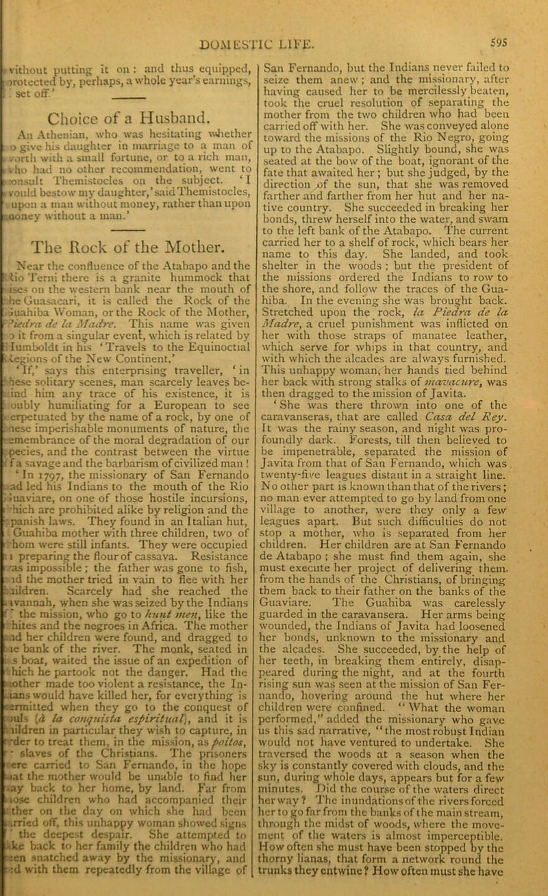 * vithout putting it on : and thus equipped, i mnected by, perhaps, a whole year’s earnings, . i set off.' Choice of a Husband. An Athenian, who was hesitating whether o give his daughter in marriage to a man of - vorth with a small fortune, or to a rich man, . v ho had no other recommendation, went to ;:onsult Themistocles on the subject. ‘I i vould bestow my daughter,’saidThemistocles, upon a man without money, rather than upon money without a man.’ The Rock of the Mother. Near the confluence of the Atabapo and the f lio Tend there is a granite hummock that ises on the western bank near the mouth of he Guasacari, it is called the Rock of the luahiba Woman, or the Rock of the Mother, v?iedra de la Madre. This name was given d it from a singular event, which is related by :lumboldt in his ‘Travels to the Equinoctial ' tegions of the New Continent.’ ‘If,’ says this enterpnsing traveller, ‘in Lhese solitary scenes, man scarcely leaves be- i: ind him any trace of his existence, it is : oubly humiliating for a European to see erpetuated by the name of a rock, by one of lesc imperishable monuments of nature, the •emembrance of the moral degradation of our ; pecies, and the contrast between the virtue i; f a savage and the barbarism of civilized man ! ‘ In 1797, the missionary of San Fernando ad led his Indians to the mouth of the Rio ■ luaviare, on one of those hostile incursions, . ’hich are prohibited alike by religion and the Spanish laws. They found in an Italian hut, , Guahiba mother with three children, two of . horn were still infants. They were occupied p. 1 preparing the flour of cassava. Resistance i -as impossible ; the father was gone to fish, . id the mother tried in vain to flee with her haildren. Scarcely had she reached the 4 ivannah, when she was seized by the Indians f r the mission, who go to hunt men, like the r hites and the negroes in Africa. The mother r.ad her children were found, and dragged to 1 te bank of the river. The monk, seated in i s boat, waited the issue of an expedition of hich he partook not the danger. Had the 1 lother made too violent a resistance, the In- dians would have killed her, for everything is t emitted when they go to the conquest of mis [d la conquista espiritual), and it is 1 lildren in particular they wish to capture, in r-der to treat them, in the mission, as polios, r • slaves of the Christians. The prisoners •ere carried to San Fernando, in the hope aat the mother would be unable to find her ■ay back to her home, by land. Far from : lose children who had accompanied their 1: ther on the day on which she had been 1 irried off, this unhappy woman showed signs f ’ the deepest despair. She attempted to :• kc back to her family the children who had : :en snatched away by the missionary, and c :d with them repeatedly from the village of [ San Fernando, but the Indians never failed to seize them anew; and the missionary, after having caused her to be mercilessly beaten, took the cruel resolution of separating the mother from the two children who had been carried off with her. She was conveyed alone toward the missions of the Rio Negro, going up to the Atabapo. Slightly bound, she was seated at the bow of the boat, ignorant of the fate that awaited her ; but she judged, by the direction of the sun, that she was removed farther and farther from her hut and her na- tive country. She succeeded in breaking her bonds, threw herself into the water, and swam to the left bank of the Atabapo. The current carried her to a shelf of rock, which bears her name to this day. She landed, and took shelter in the woods ; but the president of the missions ordered the Indians to row to the shore, and follow the traces of the Gua- hiba. In the evening she was brought back. Stretched upon the rock, la Piedra de la Madre, a cruel punishment was inflicted on her with those straps of manatee leather, which serve for whips in that country, and with which the alcades are always furnished. This unhappy woman; her hands tied behind her back with strong stalks of mavacure, was then dragged to the mission of Javita. ‘ She was there thrown into one of the caravanseras, that are called Casa del Rey. It was the rainy season, and night was pro- foundly dark. Forests, till then believed to be impenetrable, separated the mission of Javita from that of San Fernando, which was twenty-five leagues distant in a straight line. No other part is known than that of the rivers; no man ever attempted to go by land from one village to another, were they only a few leagues apart. But such difficulties do not stop a mother, who is separated from her children. Her children are at San Fernando de Atabapo ; she must find them again, she must execute her project of delivering them, from the hands of the Christians, of bringing them back to their father on the banks of the Guaviare. The Guahiba was carelessly guarded in the caravansera. Her arms being wounded, the Indians of Javita had loosened her bonds, unknown to the missionary and the alcades. She succeeded, by the help of her teeth, in breaking them entirely, disap- peared during the night, and at the fourth rising sun was seen at the mission of San Fer- nando, hovering around the hut where her children were confined. “What the woman performed,” added the missionary who gave us this sad narrative, “the most robust Indian would not have ventured to undertake. She traversed the woods at a season when the sky is constantly covered with clouds, and the sun, during whole days, appears but for a few minutes. Did the course of the waters direct herway? The inundationsof the riversforccd her to go far from the banks of the main stream, through the midst of woods, where the move- ment of the waters is almost imperceptible. How often she must have been stopped by the thorny lianas, that form a network round the trunks they entwine ? How often must she have