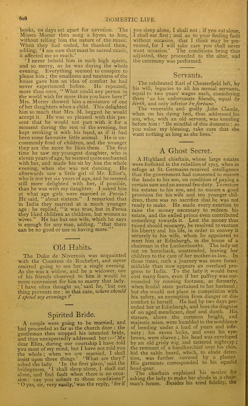books, on days set apart for devotion. The Misses Morier then sung a hymn to him, without telling him the nature of the music. When they had ended, he thanked them, adding, ‘ I am sure that must be sacred music, it affected me so much.’ 11 never beheld him in such high spirits, and so merry, as he was during the whole evening. Everything seemed to conspire to please him ; the smallness and neatness of the house gave him an idea of comfort he had never experienced before. He repeated, more than once, “What could any person in the world wish for more than you have here ?” Mrs. Morier showed him a miniature of one of her daughters when a child. This delighted him so much that Mrs. M. begged he would accept it. He was so pleased with this pre- sent that he would not part with it for a moment during the rest of the evening, but kept stroking it with his hand, as if it had been some favourite little animal. He is un- commonly fond of children, and the younger they are the more he likes them. The first time he saw my youngest daughter, who is eleven years of age, he seemed quite enchanted with her, and made her sit by him the whole evening, when she was not dancing. He afterwards saw a little girl of Mr. Elliot’s, who is not yet six years of age, and he seemed still more delighted with her, if possible, than he was with my daughter. I asked him at what age girls were married in Persia ? He said, “ about sixteen.” I remarked that in India they married at a much younger age; he replied, “it was true, but in Persia they liked children as children, but women as wives.” He has but one wife, which he says is enough for any man, adding, “ that there can be no good or use in having more.” ’ Old Habits. The Duke de Nivernois was acquainted with the Countess de Rochefort, and never omitted going to see her a single evening. As she was a widow, and he a widower, one of his friends observed to him it would be mere convenient for him to marry that lady. ‘ I have often thought so,’ said he, ‘ but one thing prevents me ; in that case, where sJwuld I spend my evenings V Spirited Bride. A couple were going to be married, and had proceeded as far as the church door : the gentleman then stopped his intended bride, and thus unexpectedly addressed her :—‘ My dear Eliza, during our courtship I have told you most of my mind, but I have not told you the whole; when we are married, I shall insist upon three things.’ ‘What are they? asked the lady. ‘ In the first place,’ said the bridegroom, ‘ I shall sleep alone, I shall eat alone, and find fault when there is no occa- sion ; can you submit to these conditions? ‘ O yes, sir, very easily,’ was the reply, ‘ for if you sleep alone, I shall not; if you eat alone, I shall eat first; and as to your finding fault without occasion, that I think may be pre- vented, for I will take care you shall never want occasion.’ The conditions being thus adjusted, they proceeded to the altar, and the ceremony was performed. Servants. The celebrated Earl of Chesterfield left, by his will, legacies to all his menial servants, equal to two years’ wages each, considering them ‘ as his unfortunate friends, equal by birth, and only inferior bv fortune.’ The venerable and godly John Claude, when on his dying bed, thus addressed his son, who, with an old servant, was kneeling before him: ‘ Be mindful of this domestic : as you value my blessing, take care that she want nothing as long as she lives.’ A Ghost Secret. A Highland chieftain, whose large estates were forfeited in the rebellion of 1715, when in refuge at St. Germains received intelligence that the government had consented to restore the lands to his son, on condition of paying a certain sum and an annual feu-duty. To restore his estates to his son, and to ensure a good provision for his wife and ten younger chil- dren, there was no sacrifice that he was not ready to make. He made every exertion to raise the money necessary to redeem his estate, and the exiled prince even contributed something towards it. Lest the money thus raised should miscarry, he resolved to venture his liberty and his life, in order to convey it securely to his wife, whom he appointed to meet him at Edinburgh, in the house of a chairman in the Luckenbooths. The lady set out on horseback, unattended, leaving her children to the care of her mother-in-law. In those times, such a journey was more formi- midable than now appears an overland pro- gress to India. To the lady it would have cost many fears, even if her palfrey was sur- rounded by running footmen, as formerly, when feudal state pertained to her husband ; but she would not place in competition with his safety, an exemption from danger or dis* comfort to herself. He had by two days pre- ceded her at Edinburgh, and bore the disguise of an aged mendicant, deaf and dumb. His stature, above the common height, and majestic mien, were humbled to the semblance of bending under a load of years and infir- mity ; his raven locks, and even his eye- brows, were shaven ; his head was enveloped by an old grisly wig and tattered nightcap ; the remnant of a handkerchief over lus chin, hid the sable beard, which, to elude detec- tion, was further covered by a plaster. His garments corresponded to his squalid head-gear. _ . . The chieftain explained his motive for asking the lady to make her abode in a chair- man’s house. Besides his tried fidelity, the