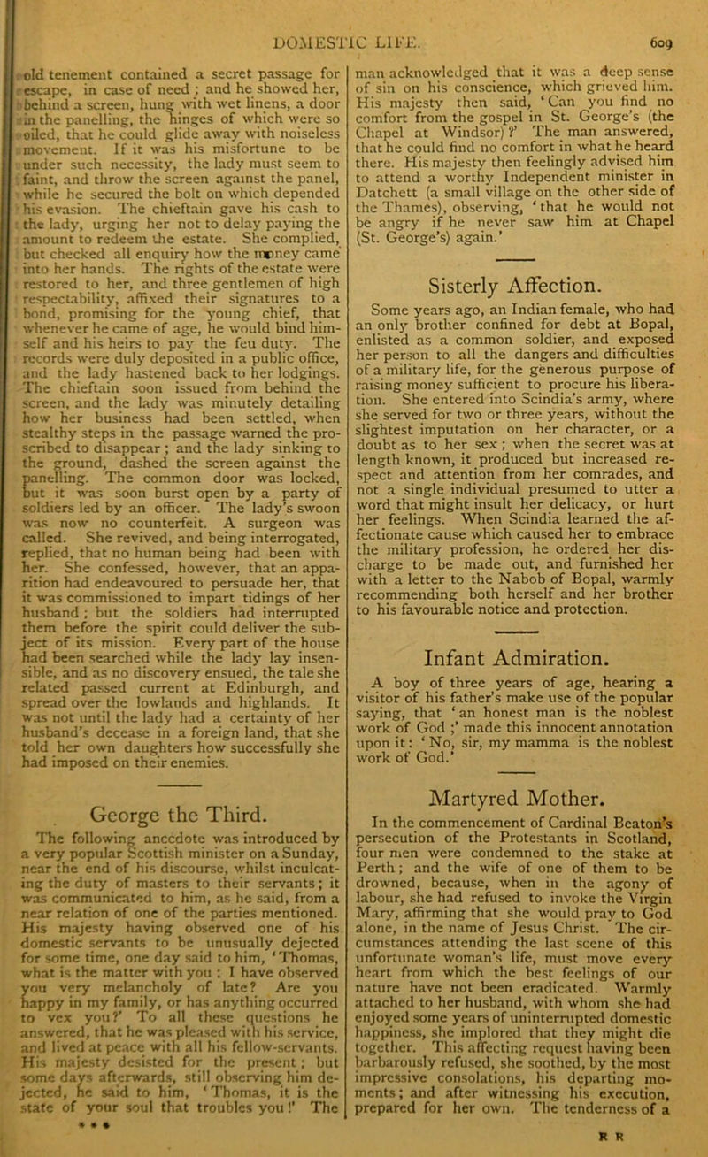 : old tenement contained a secret passage for r escape, in case of need ; and he showed her, : behind a screen, hung with wet linens, a door in the panelling, the hinges of which were so oiled, that he could glide away with noiseless movement. If it was his misfortune to be under such necessity, the lady must seem to • faint, and throw the screen against the panel, while he secured the bolt on which depended ■ his evasion. The chieftain gave his cash to : the lady, urging her not to delay paying the amount to redeem the estate. She complied, but checked all enquiry how the mtmey came into her hands. The rights of the estate were : restored to her, and three gentlemen of high respectability, affixed their signatures to a bond, promising for the young chief, that whenever he came of age, he would bind him- self and his heirs to pay the feu duty. The records were duly deposited in a public office, and the lady hastened back to her lodgings. The chieftain soon issued from behind the screen, and the lady was minutely detailing how her business had been settled, when stealthy steps in the passage warned the pro- scribed to disappear ; and the lady sinking to the ground, dashed the screen against the anelling. The common door was locked, ut it was soon burst open by a party of soldiers led by an officer. The lady’s swoon was now no counterfeit. A surgeon was called. She revived, and being interrogated, replied, that no human being had been with her. She confessed, however, that an appa- rition had endeavoured to persuade her, that it was commissioned to impart tidings of her husband; but the soldiers had interrupted them before the spirit could deliver the sub- ject of its mission. Every part of the house had been searched while the lady lay insen- sible, and as no discovery ensued, the tale she related passed current at Edinburgh, and spread over the lowlands and highlands. It was not until the lady had a certainty of her husband’s decease in a foreign land, that she told her own daughters how successfully she had imposed on their enemies. George the Third. The following anecdote was introduced by a very popular Scottish minister on a Sunday, near the end of his discourse, whilst inculcat- ing the duty of masters to their servants; it was communicated to him, as he said, from a near relation of one of the parties mentioned. His majesty having observed one of his domestic servants to be unusually dejected for some time, one day said to him, ‘Thomas, what is the matter with you : I have observed ou very melancholy of late? Are you appy in my family, or has anything occurred to vex you?’ To all these questions he answered, that he was pleased with his service, and lived at peace with all his fellow-servants. His majesty desisted for the present ; but some days afterwards, still observing him de- jected, he said to him, * Thomas, it is the state of your soul that troubles you!’ The man acknowledged that it was a deep sense of sin on his conscience, which grieved him. His majesty then said, ‘Can you find no comfort from the gospel in St. George’s (the Chapel at Windsor) ?’ The man answered, that he could find no comfort in what he heard there. His majesty then feelingly advised him to attend a worthy Independent minister in Datchett (a small village on the other side of the Thames), observing, ‘that he would not be angry if he never saw him at Chapel (St. George’s) again.’ Sisterly Affection. Some years ago, an Indian female, who had an only brother confined for debt at Bopal, enlisted as a common soldier, and exposed her person to all the dangers and difficulties of a military life, for the generous purpose of raising money sufficient to procure his libera- tion. She entered into Scindia’s army, where she served for two or three years, without the slightest imputation on her character, or a doubt as to her sex ; when the secret was at length known, it produced but increased re- spect and attention from her comrades, and not a single individual presumed to utter a word that might insult her delicacy, or hurt her feelings. When Scindia learned the af- fectionate cause which caused her to embrace the military profession, he ordered her dis- charge to be made out, and furnished her with a letter to the Nabob of Bopal, warmly recommending both herself and her brother to his favourable notice and protection. Infant Admiration. A boy of three years of age, hearing 3 visitor of his father’s make use of the popular saying, that ‘ an honest man is the noblest work of God ;’ made this innocent annotation upon it: ‘No, sir, my mamma is the noblest work of God.’ Martyred Mother. In the commencement of Cardinal Beaton’s persecution of the Protestants in Scotland, four men were condemned to the stake at Perth; and the wife of one of them to be drowned, because, when in the agony of labour, she had refused to invoke the Virgin Mary, affirming that she would pray to God alone, in the name of Jesus Christ. The cir- cumstances attending the last scene of this unfortunate woman’s life, must move every heart from which the best feelings of our nature have not been eradicated. Warmly attached to her husband, with whom she had enjoyed some years of uninterrupted domestic happiness, she implored that they might die together. This affecting request having been barbarously refused, she soothed, by the most impressive consolations, his departing mo- ments ; and after witnessing his execution, prepared for her own. The tenderness of a R R