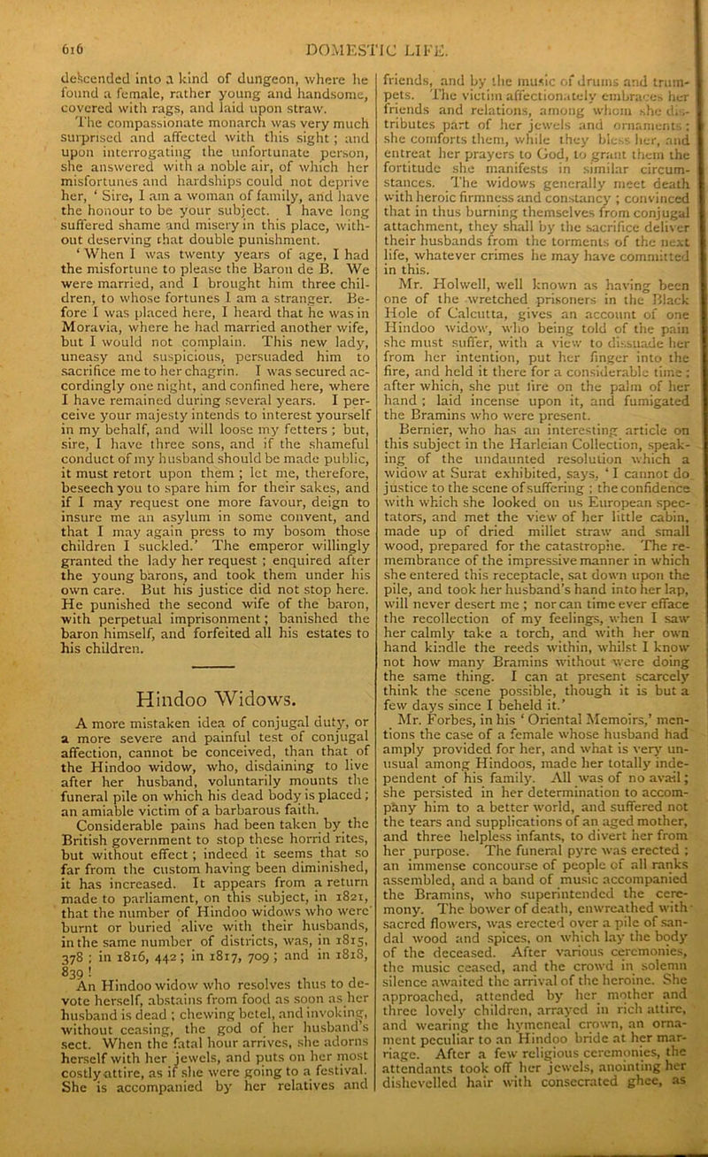 descended into a kind of dungeon, where lie found a female, rather young and handsome, covered with rags, and laid upon straw. The compassionate monarch was very much surprised and affected with this sight; and upon interrogating the unfortunate person, she answered with a noble air, of which her misfortunes and hardships could not deprive her, ‘ Sire, 1 am a woman of family, and have the honour to be your subject. I have long suffered shame and misery in this place, with- out deserving chat double punishment. ‘ When I was twenty years of age, I had the misfortune to please the Baron de B. We were married, and I brought him three chil- dren, to whose fortunes 1 am a stranger. Be- fore I was placed here, I heard that he was in Moravia, where he had married another wife, but I would not complain. This new lady, uneasy and suspicious, persuaded him to sacrifice me to her chagrin. I was secured ac- cordingly one night, and confined here, where I have remained during several years. I per- ceive your majesty intends to interest yourself in my behalf, and will loose my fetters ; but, sire, I have three sons, and if the shameful conduct of my husband should be made public, it must retort upon them ; let me, therefore, beseech you to spare him for their sakes, and if I may request one more favour, deign to insure me an asylum in some convent, and that I may again press to my bosom those children I suckled.’ The emperor willingly granted the lady her request ; enquired after the young barons, and took them under his own care. But his justice did not stop here. He punished the second wife of the baron, with perpetual imprisonment; banished the baron himself, and forfeited all his estates to his children. Hindoo Widows. A more mistaken idea of conjugal duty, or a more severe and painful test of conjugal affection, cannot be conceived, than that of the Hindoo widow, who, disdaining to live after her husband, voluntarily mounts the funeral pile on which his dead body is placed; an amiable victim of a barbarous faith. Considerable pains had been taken by the British government to stop these horrid rites, but without effect; indeed it seems that so far from the custom having been diminished, it has increased. It appears from a return made to parliament, on this subject, in 1821, that the number of Hindoo widows who were' burnt or buried alive with their husbands, in the same number of districts, was, in 1815, 378 ; in 1816, 442 ; in 1817, 709 ; and in 1818, 839 ! An Hindoo widow who resolves thus to de- vote herself, abstains from food as soon as her husband is dead ; chewing betel, and invoking, without ceasing, the god of her husband s sect. When the fatal hour arrives, she adorns herself with her jewels, and puts on her most costly attire, as if she were going to a festival. She is accompanied by her relatives and friends, and by the music of drums and trum- pets. The victim affectionately embraces her friends and relations, among whom she dis- tributes part of her jewels and ornaments: she comforts them, while they bless her, and entreat her prayers to God, to grant them the fortitude she manifests in similar circum- stances. The widows generally meet death with heroic firmness and constancy ; convinced that in thus burning themselves from conjugal attachment, they shall by the sacrifice deliver their husbands from the torments of the next life, whatever crimes he may have committed in this. Mr. Hohvell, well known as having been one of the wretched prisoners in the Black Hole of Calcutta, gives an account of one Hindoo widow, who being told of the pain she must suffer, with a view to dissuade her from her intention, put her finger into the fire, and held it there for a considerable time ; after which, she put lire on the palm of her hand ; laid incense upon it, and fumigated the Bramins who were present. Bernier, who has an interesting article on this subject in the Harleian Collection, speak- ing of the undaunted resolution which a widow at Surat exhibited, says, ‘ I cannot do justice to the scene of suffering ; the confidence with which she looked on us European spec- tators, and met the view of her little cabin, made up of dried millet straw and small wood, prepared for the catastrophe. The re- membrance of the impressive manner in which she entered this receptacle, sat down upon the pile, and took her husband’s hand into her lap, will never desert me ; nor can time ever efface the recollection of my feelings, when I saw her calmly take a torch, and with her own hand kindle the reeds within, whilst I know not how many Bramins without were doing the same thing. I can at present scarcely think the scene possible, though it is but a few days since I beheld it.’ Mr. Forbes, in his ‘ Oriental Memoirs,’ men- tions the case of a female whose husband had amply provided for her, and what is very un- usual among Hindoos, made her totally inde- pendent of his family. All was of no avail; she persisted in her determination to accom- pany him to a better world, and suffered not the tears and supplications of an aged mother, and three helpless infants, to divert her from her purpose. The funeral pyre was erected ; an immense concourse of people of all ranks assembled, and a band of music accompanied the Bramins, who superintended the cere- mony. The bower of death, enwreathed with sacred flowers, was erected over a pile of san- dal wood and spices, on which lay the body of the deceased. After various ceremonies, the music ceased, and the crowd in solemn silence awaited the arrival of the heroine. She approached, attended by her mother and three lovely children, arrayed in rich attire, and wearing the hymeneal crown, an orna- ment peculiar to an Hindoo bride at her mar- riage. After a few religious ceremonies, the attendants took off her jewels, anointing her dishevelled hair with consecrated ghee, as