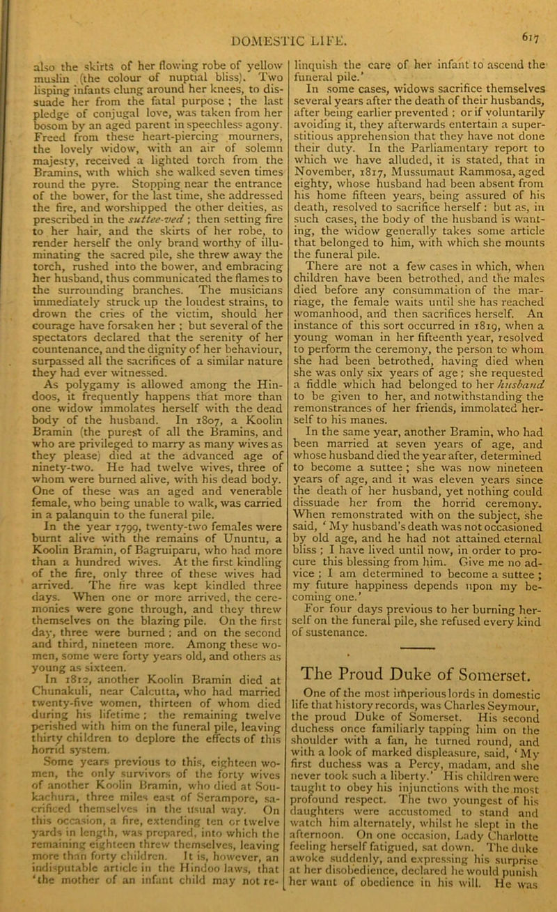also the skirts of her flowing robe of yellow muslin (the colour of nuptial bliss). Two lisping infants clung around her knees, to dis- suade her from the fatal purpose ; the last pledge of conjugal love, was taken from her bosom by an aged parent in speechless agony. Freed from these heart-piercing mourners, the lovely widow, with an air of solemn majesty, received a lighted torch from the Bramins, with which she walked seven times round the pyre. Stopping near the entrance of the bower, for the last time, she addressed the fire, and worshipped the other deities, as prescribed in the suttee-ved ; then setting fire to her hair, and the skirts of her robe, to render herself the only brand worthy of illu- minating the sacred pile, she threw away the torch, rushed into the bower, and embracing her husband, thus communicated the flames to the surrounding branches. The musicians immediately struck up the loudest strains, to drown the cries of the victim, should her courage have forsaken her ; but several of the spectators declared that the serenity of her countenance, and the dignity of her behaviour, surpassed all the sacrifices of a similar nature they had ever witnessed. As polygamy is allowed among the Hin- doos, it frequently happens that more than one widow immolates herself with the dead body of the husband. In 1807, a Koolin Bramin (the purest of all the Bramins, and who are privileged to marry as many wives as they please) died at the advanced age of ninety-two. He had twelve wives, three of whom were burned alive, with his dead body. One of these was an aged and venerable female, who being unable to walk, was carried in a palanquin to the funeral pile. In the year 1799, twenty-two females were burnt alive with the remains of Ununtu, a Koolin Bramin, of Bagruiparu, who had more than a hundred wives. At the first kindling of the fire, only three of these wives had arrived. The fire was kept kindled three days. When one or more arrived, the cere- monies were gone through, and they threw themselves on the blazing pile. On the first day, three were burned ; and on the second and third, nineteen more. Among these wo- men, some were forty years old, and others as young as sixteen. In 1812, another Koolin Bramin died at Chunakuli, near Calcutta, who had married twenty-five women, thirteen of whom died during his lifetime ; the remaining twelve perished with him on the funeral pile, leaving thirty children to deplore the effects of this horrid system. Some years previous to this, eighteen wo- men, the only survivors of the forty wives of another Koolin Bramin, who died at Sou- kachura, three miles east of Serampore, sa- crificed themselves in the Usual way. On this occasion, a fire, extending ten or twelve yards in length, was prepared, into which the remaining eighteen threw themselves, leaving more than forty children. It is, however, an indisputable article in the Hindoo laws, that ‘the mother of an infant child may not re- linquish the care of her infant to ascend the funeral pile.’ In some cases, widows sacrifice themselves several years after the death of their husbands, after being earlier prevented ; or if voluntarily avoiding it, they afterwards entertain a super- stitious apprehension that they have not done their duty. In the Parliamentary report to which we have alluded, it is stated, that in November, 1817, Mussumaut Rammosa, aged eighty, whose husband had been absent from his home fifteen years, being assured of his death, resolved to sacrifice herself: but as, in such cases, the body of the husband is want- ing, the widow generally takes some article that belonged to him, with which she mounts the funeral pile. There are not a few cases in which, when children have been betrothed, and the males died before any consummation of the mar- riage, the female waits until she has reached womanhood, and then sacrifices herself. An instance of this sort occurred in 1819, when a young woman in her fifteenth year, resolved to perform the ceremony, the person to whom she had been betrothed, having died when she was only six years of age ; she requested a fiddle which had belonged to her husband to be given to her, and notwithstanding the remonstrances of her friends, immolated her- self to his manes. In the same year, another Bramin, who had been married at seven years of age, and whose husband died the year after, determined to become a suttee ; she was now nineteen years of age, and it was eleven years since the death of her husband, yet nothing could dissuade her from the horrid ceremony. When remonstrated with on the subject, she said, ‘ My husband’s death was not occasioned by old age, and he had not attained eternal bliss ; I have lived until now, in order to pro- cure this blessing from him. Give me no ad- vice ; I am determined to become a suttee ; my future happiness depends upon my be- coming one.’ For four days previous to her burning her- self on the funeral pile, she refused every kind of sustenance. The Proud Duke of Somerset, One of the most irftperious lords in domestic life that history records, was Charles Seymour, the proud Duke of Somerset. His second duchess once familiarly tapping him on the shoulder with a fan, he turned round, and with a look of marked displeasure, said, 4 My first duchess was a Percy, madam, and she never took such a liberty.’ His children were taught to obey his injunctions with the most profound respect. The two youngest of his daughters were accustomed to stand and watch him alternately, whilst he slept in the afternoon. On one occasion, Lady Charlotte feeling herself fatigued, sat down. The duke awoke suddenly, and expressing his surprise at her disobedience, declared he would punish her want of obedience in his will. He was
