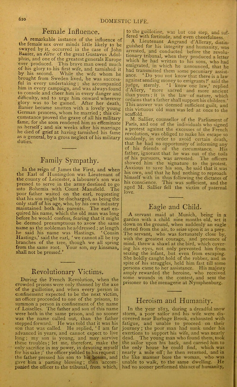 DOMESTIC LI EE. Female Influence. A remarkable instance of the influence of the female sex over minds little likely to be swayed by it, occurred in the case of John Banier, an (live of the great Gustavus Adol- phus, and one of the greatest generals Europe ever produced. This brave man owed much of his glory to his first wife, and tarnished it by his second. While the wife whom he brought from Sweden lived, he was success- ful in every undertaking; she accompanied him in every campaign, and was always found to console and cheer him in every danger and difficulty, and to urge him onward wherever glory was to be gained. After her death, Banier became smitten with a lovely young German princess, whom he married ; this cir- cumstance proved the grave of all his military fame, for she soon rendered him as effeminate as herself; and six weeks after his marriage he died of grief at having tarnished his fame as a general, by a gross neglect of his military duties. Family Sympathy. In the reign of James the First, and when the Earl of Huntingdon was Lieutenant of the county of Leicester, a labourer’s son was pressed to serve in the army destined to go into Bohemia with Count Mansfield. The poor father waited on the earl, requesting that his son might be discharged, as being the only staff of his age, who, by his own industry maintained both his parents. The earl en- quired his name, which the old man was long before he would confess, fearing that it might be deemed presumptuous to avow the same name as the nobleman he addressed ; at length he said his name was Hastings. ‘ Cousin Hastings,' said the earl, ‘ we cannot all be top branches of the tree, though we all spring from the same root. Your son, my kinsman, shall not be pressed.’ B.evolutionary Victims. During the French Revolution, when the crowded prisons were only thinned by the axe of the guillotine, and when every person in confinement expected to be the next victim, an officer proceeded to one of the prisons, to summon a person in confinement of the name of Loiselles. The father and son of this name were both in the same prison, and no sooner was the name called out, than the father stepped forward. Fie was told that it was his son that was called. He replied, ‘ I am far advanced in years, and cannot expect to live long; my son is young, and may survive these troubles; let me, therefore, make the only sacrifice in my power, in devoting myself for his sake the officer yielded to his request ; the father pressed his son to his bosom, and gave him a parting blessing; then accom- panied the officer to the tribunal, from which. to the guillotine, was Lut one step, and suf- fered with fortitude, and even cheerfulness. A Lieutenant Angrand d’Alleray, distin- guished for his integrity and humanity, was arrested, and conducted before the revolu- tionary tribunal, when they produced a letter which he had written to his sons, who had emigrated, in which he announced, that he had transmitted them some pecuniary assist- ance. ‘ Do you not know that there is a law against sending money to emigrants?’ said the judge, sternly. ‘ I know one law,’ replied d Allery, ‘ more sacred and more ancient than yours ; it is the law of nature, which ordains that a father shall support his children.’ This answer was deemed sufficient guilt, and this virtuous old man was led at once to the scaffold. M. Sallier, counsellor of the Parliament of Paris, and one of the individuals who signed a protest against the excesses of the French revolution, was obliged to make his escape so suddenly, in order to avoid certain death, that he had no opportunity of informing any of his friends of the circumstance. His father, ignorant that he was out of the toils of his pursuers, was arrested. The officers showed him the signature to the protest. Anxious to save his son, he said that it was his own, and that he had nothing to reproach himself with in thus following the dictates of his conscience. This was sufficient, and the aged M. Sallier fell the victim of paternal love. Eagle and Child. A servant maid at Munich, being in a garden with a child nine months old, set it down on the ground, when suddenly an eagle darted from the air, to seize upon it as a prey. The servant, who was fortunately close by, with the greatest courage, and presence of mind, threw a shawl at the bird, which cover- ing his eyes, not only prevented him from seizing the infant, but even from escaping. She boldly caught hold of the robber, and in spite of his struggles, held him fast till some persons came to her assistance. His majesty amply rewarded the heroine, who received some wounds in the contest, and sent the prisoner to the menagerie at Nymphenburg. Heroism and Humanity. In the year 1813, during a dreadful snow storm, a poor sailor and his wife were dis- covered near Burbage Brook, exhausted with fatigue, and unable to proceed on their journey ; the poor man had sunk under his exertions to support his wife, and was nearly dead. The young man who found them, took the sailor upon his back, and carried him to the only house he could find, which was nearly a mile off; he then returned, and in the like manner bore the woman, who was unable to walk, to the same dwelling. He had no sooner performed this act of humanity.