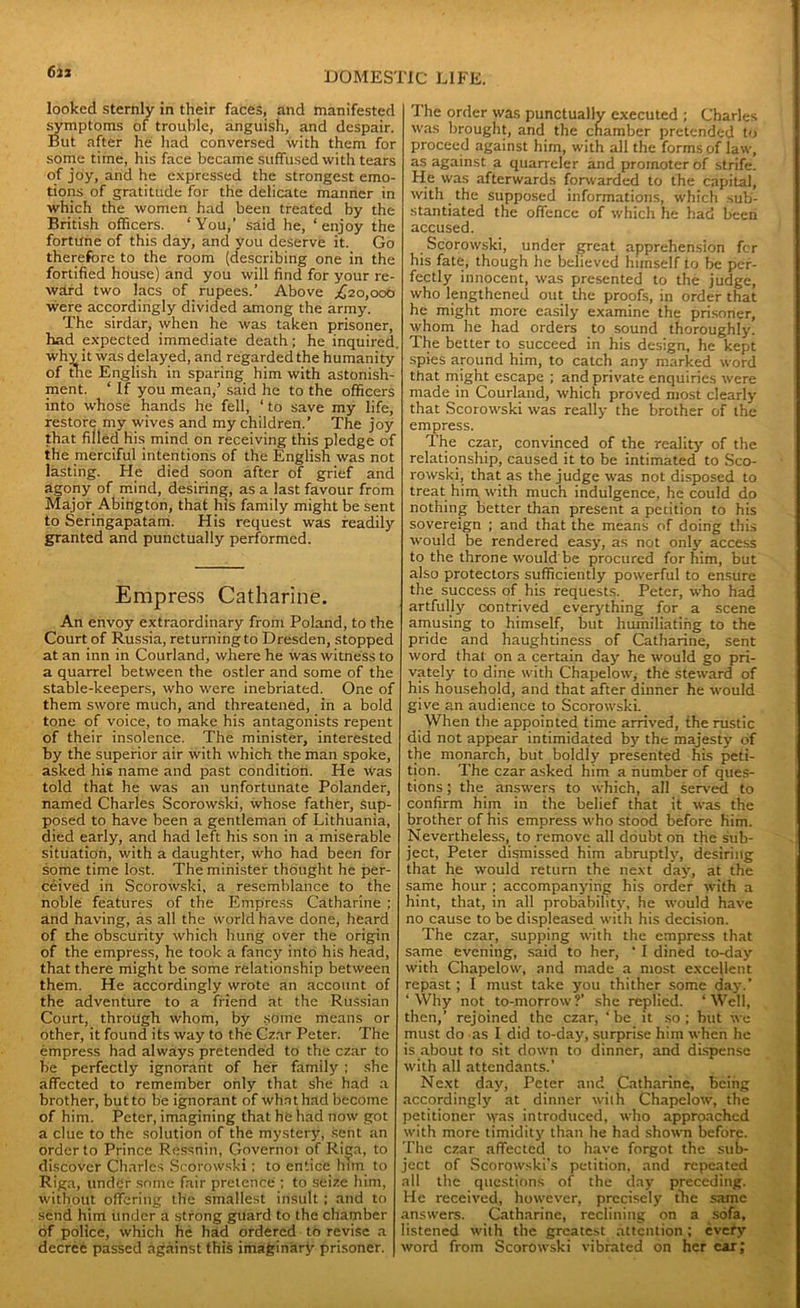 looked sternly in their faces, and manifested symptoms of trouble, anguish, and despair. But after he had conversed with them for some time, his face became suffused with tears of joy, and he expressed the strongest emo- tions of gratitude for the delicate manner in which the women had been treated by the British officers. ‘You,’ said he, ‘enjoy the fortune of this day, and you deserve it. Go therefore to the room (describing one in the fortified house) and you will find for your re- ward two lacs of rupees.’ Above .£20,000 were accordingly divided among the army. The sirdar, when he was taken prisoner, had expected immediate death; he inquired, why it was delayed, and regarded the humanity of the English in sparing him with astonish- ment. ‘ If you mean,’ said he to the officers into whose hands he fell, ‘to save my life, restore my wives and my children.’ The joy that filled his mind on receiving this pledge of the merciful intentions of the English was not lasting. He died soon after of grief and agony of mind, desiring, as a last favour from Major Abington, that his family might be sent to Seringapatam. His request was readily granted and punctually performed. Empress Catharine. An envoy extraordinary from Poland, to the Court of Russia, returning to Dresden, stopped at an inn in Courland, where he was witness to a quarrel between the ostler and some of the stable-keepers, who were inebriated. One of them swore much, and threatened, in a bold tone of voice, to make his antagonists repent of their insolence. The minister, interested by the superior air with which the man spoke, asked his name and past condition. He was told that he was an unfortunate Polander, named Charles Scorowski, whose father, sup- posed to have been a gentleman of Lithuania, died early, and had left his son in a miserable situation, with a daughter, who had been for some time lost. The minister thought he per- ceived in Scorowski, a resemblance to the noble features of the Empress Catharine ; and having, as all the world have done, heard of the obscurity which hung over the origin of the empress, he took a fancy into his head, that there might be some relationship between them. He accordingly wrote an account of the adventure to a friend at the Russian Court, through whom, by some means or other, it found its way to the Czar Peter. The empress had always pretended to the czar to be perfectly ignorant of her family ; she affected to remember only that she had a brother, but to be ignorant of what had become of him. Peter, imagining that he had now got a clue to the solution of the mystery, sent an order to Prince Ressnin, Governor of Riga, to discover Charles Scorowski; to entice him to Riga, under some fair pretence ; to seize him, without offering the smallest insult ; and to send him under a strong guard to the chamber of police, which he had ordered to revise a decree passed against this imaginary prisoner. The order was punctually executed ; Charles was brought, and the chamber pretended to proceed against him, with all the forms of law, as against a quarreler and promoter of strife. He was afterwards forwarded to the capital, with the supposed informations, which sub- stantiated the offence of which he had been accused. Scorowski, under great apprehension fer his fate, though he believed himself to be per- fectly innocent, was presented to the judge, who lengthened out the proofs, in order that he might more easily examine the prisoner, whom he had orders to sound thoroughly. The better to succeed in his design, he kept spies around him, to catch any marked word that might escape ; and private enquiries were made in Courland, which proved most clearly that Scorowski was really the brother of the empress. The czar, convinced of the reality of the relationship, caused it to be intimated to Sco- rowski, that as the judge was not disposed to treat him with much indulgence, he could do nothing better than present a petition to his sovereign ; and that the means of doing this would be rendered easy, as not only access to the throne would be procured for him, but also protectors sufficiently powerful to ensure the success of his requests. Peter, who had artfully contrived everything for a scene amusing to himself, but humiliating to the pride and haughtiness of Catharine, sent word that on a certain day he would go pri- vately to dine with Chapelow, the steward of his household, and that after dinner he would give an audience to Scorowski. When the appointed time arrived, the rustic did not appear intimidated by the majesty of the monarch, but boldly presented his peti- tion. The czar asked him a number of ques- tions ; the answers to which, all served to confirm him in the belief that it was the brother of his empress who stood before him. Nevertheless, to remove all doubt on the sub- ject, Peter dismissed him abruptly, desiring that he would return the next day, at the same hour ; accompanying his order with a hint, that, in all probability, he would have no cause to be displeased with his decision. The czar, supping with the empress that same evening, said to her, ‘ I dined to-day with Chapelow, and made a most excellent repast ; I must take you thither some day.’ ‘Why not to-morrow?’ she replied. ‘Well, then,’ rejoined the czar, ‘ be it so ; but we must do as I did to-day, surprise him when he is about to sit down to dinner, and dispense with all attendants.’ Next day, Peter and Catharine, being accordingly at dinner with Chapelow, the petitioner was introduced, who approached with more timidity than he had shown before. The czar affected to have forgot the sub- ject of Scorowski's petition, and repeated all the questions of the day preceding. He received, however, precisely the same answers. Catharine, reclining on a sofa, listened with the greatest attention ; evefy word from Scorowski vibrated on her car;
