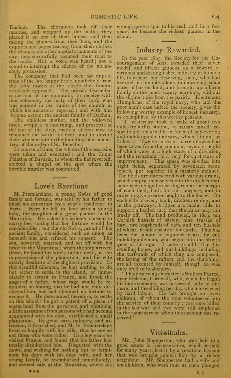 Dachau. The chevaliers took off their mantles, and wrapped up the body; they placed it on one of their horses: and then taking the plumes from their hats, and the esquires and pages tearing from their clothes the ribands and other nuptial ornaments of the day, they sorrowfully resumed their road to the castle. Not a voice was heard; not a sound to interrupt the silence of the melan- choly procession. The company that had seen the nuptial tfain of the late happy bride, now beheld from the lofty towers of the castle the funeral cavalcade approach. The priests descended to the foot of the mountain, to receive with due solemnity the body of their lord, who was entered in the vaults of the church in which his ancestors reposed ; and with him Vxarae extinct the ancient family of Dachau. The childless mother, and the widowed bride, wrapped in mourning, and prostrate at the foot of the altar, made a solemn vow to renounce the world for ever, and to devote their whole estate to the founding of a monas- tery of the order of St. Benedict. In course of time, the whole of the assassins were taken and executed ; and the Count Palatine of Bavaria, to whom the fief reverted, erected a chapel on the spot where the horrible murder was committed. Love’s Exertions'. M. Premierslane, a young Swiss of good family and fortune, was sent by his father to finish his education by a year’s residence in Paris. Here he fell in love with a your.g lady, the daughter of a great planter in the Mauritius. He asked his father's consent to marry her, stating that her fortune would be considerable ; but the old Swiss, proud of his ancient family, considered such an union as beneath him and refused his consent. The son, however, married, and set off with his bride to the Mauritius ; when the ship arrived there, he found his wife’s father dead, a son in possession of the plantation, and his wife utterly destitute of the slightest provision. In this dreadful dilemma, he had nothing to do but either to settle in the island, or imme- diately to return to France, and brook the anger of a father, whose rage would be re- doubled on finding that he had not only dis- obeyed him, but had obtained no fortune to excuse it. He determined therefore, to settle on this island: he got a patent of a piece of waste land from the governor, and obtaining a little assistance from persons who had become acquainted with his case, established a small plantation. By great care, industry, and at- tention, it flourished, and M. le Premierslane lived so happily with his wife, that he envied not those who were richer. In a few years he visited France, and found that his father had totally disinherited him. Disgusted with the news, and wishing for nothing but to termi- nate his days with his dear wife, and her young family, he re-embarked immediately, and arrived safe at the Mauritius, where his wrongs gave a spur to his zeal, and in a few years he became the richest planter in the island. Industry Rewarded, In the year 1805, the Society for the En- couragement of Arts, awarded their silver medal, and fifteen guineas, as a reward of virtuous and distinguished industry in humble life, to a poor, but deserving, man, who had exerted his humble talents in improving some acres of barren land, and brought up a large family on the most scanty earnings, without the slightest aid from the parish. Lieutenant Humphries, of the royal navy, who laid tha poor man’s case before the society, gives the following worthy example of honest industry, as exemplified by this worthy peasant. ‘ I yesterday took a walk of about two miles from this station, to satisfy myself re- specting a remarkable instance of persevering and indefatigable industry, which I found as follows :—Twelve acres of barren downs had been taken from the common, seven or eight of which were in a high state of cultivation, and the remainder in a very forward state of improvement. This space was divided into eight fields, separated by seventeen stone fences, put together in a masterly manner. The fields are intersected with various drains, which empty themselves into the ditches that have been obliged to be dug round the margin of each field, both for this purpose, and in order to give greater height to the fences. On each side of every bank, ditches are dug, and in the gateways, bridges are made, able to support a loaded cart, that the water may run freely off. The land produced, in 1803, ten Cornish bushels of barley, nine trusses of hay, two hogsheads of oats, and ten bushels of wheat, besides pasture for cattle. This has been the labour of eighteen years, by one indefatigable man, who began it in the fiftieth year of his age. I have to add, that his dwelling-house, and out-buildings, including the turf-walls of which they are composed, the laying of the rafters, and the thatching, are all executed by himself, though he was only bred to husbandry. * This deserving character is William Pearce, near Helston, Cornwall, who, when he began his improvements, was possessed only of one mare, and the shilling per day which he earned by hard labour. He has brought up seven children, of whom the sons volunteered into the service of their country ; two were killed in the last war, and two were still employed in the same service when this account was re- ceived ’ Vicissitudes. Mr. John Shepperton, who was heir to a good estate in Leicestershire, which he held for many years, lost it by a vex'atious lawsuit that was brought against him by a richer neighbour. Mr. Shepperton had a wife and ten children, who were thus at once plunged s s * * *