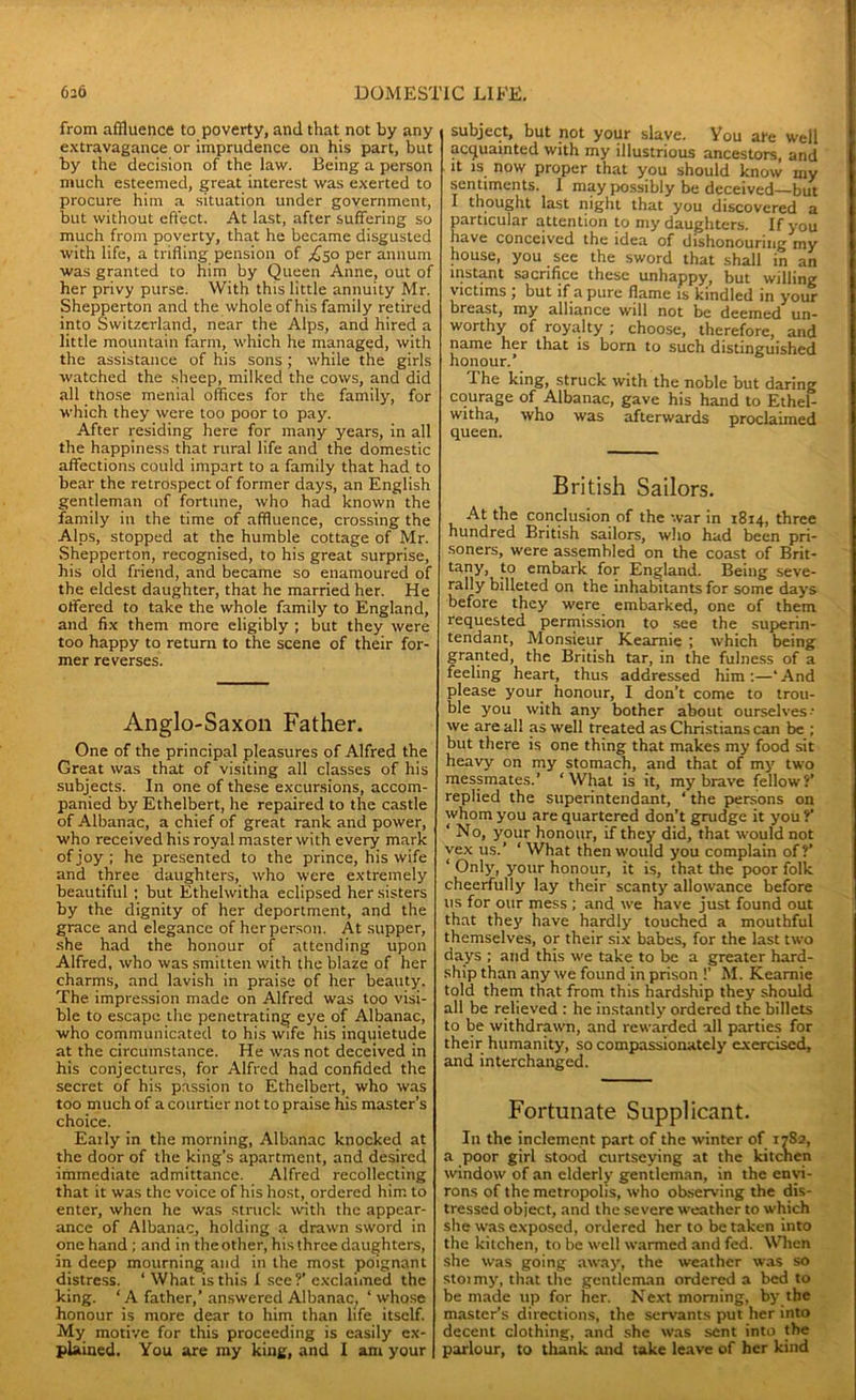 from affluence to poverty, and that not by any extravagance or imprudence on his part, but by the decision of the law. Being a person much esteemed, great interest was exerted to procure him a situation under government, but without effect. At last, after suffering so much from poverty, that he became disgusted with life, a trifling pension of ,£50 per annum was granted to him by Queen Anne, out of her privy purse. With this little annuity Mr. Shepperton and the whole of his family retired into Switzerland, near the Alps, and hired a little mountain farm, which he managed, with the assistance of his sons; while the girls watched the sheep, milked the cows, and did all those menial offices for the family, for which they were too poor to pay. After residing here for many years, in all the happiness that rural life and the domestic affections could impart to a family that had to bear the retrospect of former days, an English gentleman of fortune, who had known the family in the time of affluence, crossing the Alps, stopped at the humble cottage of Mr. Shepperton, recognised, to his great surprise, his old friend, and became so enamoured of the eldest daughter, that he married her. He offered to take the whole family to England, and fix them more eligibly ; but they were too happy to return to the scene of their for- mer reverses. Anglo-Saxon Father. One of the principal pleasures of Alfred the Great was that of visiting all classes of his subjects. In one of these excursions, accom- panied by Ethelbert, he repaired to the castle of Albanac, a chief of great rank and power, who received his royal master with every mark of joy; he presented to the prince, his wife and three daughters, who were extremely beautiful ; but Ethelwitha eclipsed her sisters by the dignity of her deportment, and the grace and elegance of her person. At supper, she had the honour of attending upon Alfred, who was smitten with the blaze of her charms, and lavish in praise of her beauty. The impression made on Alfred was too visi- ble to escape the penetrating eye of Albanac, who communicated to his wife his inquietude at the circumstance. He was not deceived in his conjectures, for Alfred had confided the secret of his passion to Ethelbert, who was too much of a courtier not to praise his master’s choice. Eatly in the morning, Albanac knocked at the door of the king’s apartment, and desired immediate admittance. Alfred recollecting that it was the voice of his host, ordered him to enter, when he was struck with the appear- ance of Albanac, holding a drawn sword in one hand ; and in the other, his three daughters, in deep mourning and in the most poignant djstress. ‘ What is this I see?’ exclaimed the king. ‘A father,’answered Albanac, ‘whose honour is more dear to him than life itself. My motive for this proceeding is easily ex- plained. You are my king, and I am your subject, but not your slave. You are well acquainted with my illustrious ancestors, and it is now proper that you should know my sentiments. I may possibly be deceived—but I thought last night that you discovered a particular attention to my daughters. If you have conceived the idea of dishonouring my house, you see the sword that shall in an instant sacrifice these unhappy, but willing victims \ but if a pure flame is kindled in your breast, my alliance will not be deemed un- worthy of royalty ; choose, therefore, and name her that is born to such distinguished honour.' -The king, struck with the noble but daring courage of Albanac, gave his hand to Ethei- witha, who was afterwards proclaimed queen. British Sailors. At the conclusion of the war in 1814, three hundred British sailors, who had been pri- soners, were assembled on the coast of Brit- tany, to embark for England. Being seve- rally billeted on the inhabitants for some days before they were embarked, one of them requested permission to see the superin- tendant, Monsieur Keamie ; which being granted, the British tar, in the fulness of a feeling heart, thus addressed him;—‘And please your honour, I don’t come to trou- ble you with any bother about ourselves•• we are all as well treated as Christians can be ; but there is one thing that makes my food sit heavy on my stomach, and that of my two messmates.’ ‘What is it, my brave fellow?’ replied the superintendant, ‘ the persons on whom you are quartered don’t grudge it you ?’ ‘ No, your honour, if they did, that would not vex us.’ ‘ What then would you complain of?’ ‘ Only, your honour, it is, that the poor folk cheerfully lay their scanty allowance before us for our mess ; and we have just found out that they have hardly touched a mouthful themselves, or their six babes, for the last two days ; and this we take to be a greater hard- ship than any we found in prison !' M. Kearnie told them that from this hardship they should all be relieved : he instantly ordered the billets to be withdrawn, and rewarded all parties for their humanity, so compassionately exercised, and interchanged. Fortunate Supplicant. In the inclement part of the winter of 1782, a poor girl stood curtseying at the kitchen window of an elderly gentleman, in the envi- rons of the metropolis, who observing the dis- tressed object, and the severe weather to which she was exposed, ordered her to betaken into the kitchen, to be well warmed and fed. When she was going away, the weather was so stoimy, that the gentleman ordered a bed to be made up for her. Next morning, by the master’s directions, the servants put her into decent clothing, and she was sent into the parlour, to thank and take leave of her kind