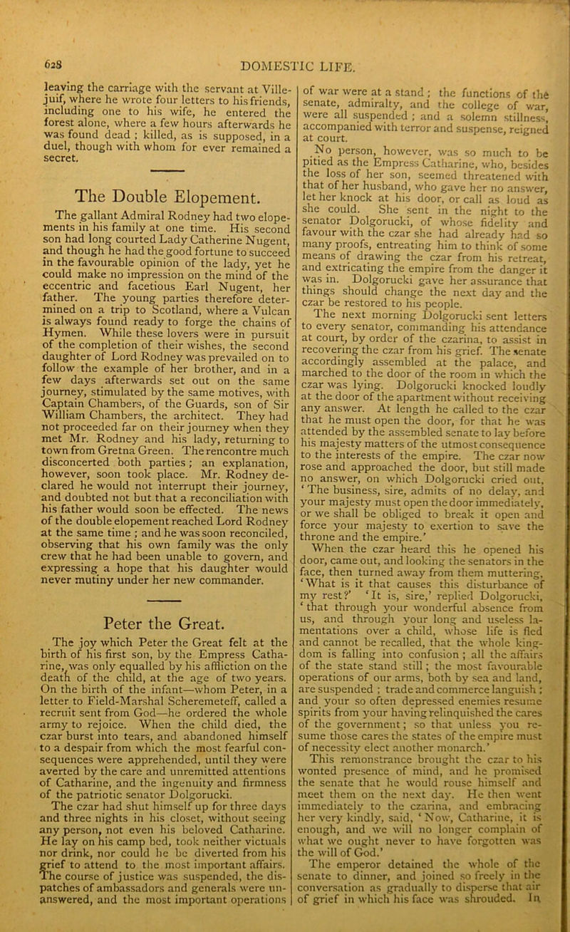 leaving the carriage with the servant at Ville- juif, where he wrote four letters to his friends, including one to his wife, he entered the forest alone, where a few hours afterwards he was found dead ; killed, as is supposed, in a duel, though with whom for ever remained a secret. The Double Elopement. The gallant Admiral Rodney had two elope- ments in his family at one time. His second son had long courted Lady Catherine Nugent, and though he had the good fortune to succeed in the favourable opinion of the lady, yet he could make no impression on the mind of the eccentric and facetious Earl Nugent, her father. The young parties therefore deter- mined on a trip to Scotland, where a Vulcan is always found ready to forge the chains of Hymen. While these lovers were in pursuit of the completion of their wishes, the second daughter of Lord Rodney was prevailed on to follow the example of her brother, and in a few days afterwards set out on the same journey, stimulated by the same motives, with Captain Chambers, of the Guards, son of Sir William Chambers, the architect. They had not proceeded far on their journey when they met Mr. Rodney and his lady, returning to town from Gretna Green. The rencontre much disconcerted both parties; an explanation, however, soon took place. Mr. Rodney de- clared he would not interrupt their journey, and doubted not but that a reconciliation with his father would soon be effected. The news of the double elopement reached Lord Rodney at the same time ; and he was soon reconciled, observing that his own family was the only crew that he had been unable to govern, and expressing a hope that his daughter would never mutiny under her new commander. Peter the Great. The joy which Peter the Great felt at the birth of his first son, by the Empress Catha- rine, was only equalled by his affliction on the deatfi of the child, at the age of two years. On the birth of the infant—whom Peter, in a letter to Field-Marshal Scheremeteff, called a recruit sent from God—he ordered the whole army to rejoice. When the child died, the czar burst into tears, and abandoned himself to a despair from which the most fearful con- sequences were apprehended, until they were averted by the care and unremitted attentions of Catharine, and the ingenuity and firmness of the patriotic senator Dolgorucki. The czar had shut himself up for three days and three nights in his closet, without seeing any person, not even his beloved Catharine. He lay on his camp bed, took neither victuals nor drink, nor could he be diverted from his grief to attend to the most important affairs. The course of justice was suspended, the dis- patches of ambassadors and generals were un- answered, and the most important operations of war were at a stand ; the functions of the senate, admiralty, and the college of war, were all suspended ; and a solemn stillness, accompanied with terror and suspense, reigned at court. No person, however, was so much to be pitied as the Empress Catharine, who, besides the loss of her son, seemed threatened with that of her husband, who gave her no answer, let her knock at his door, or call as loud as she could. She sent in the night to the senator Dolgorucki, of whose fidelity and favour with the czar she had already had so many proofs, entreating him to think of some means of drawing the czar from his retreat, and extricating the empire from the danger it was in. Dolgorucki gave her assurance that things should change the next day and the czar be restored to his people. The next morning Dolgorucki sent letters to every senator, commanding his attendance at court, by order of the czarina, to assist in recovering the czar from his grief. The senate accordingly assembled at the palace, and marched to the door of the room in which the czar was lying. Dolgorucki knocked loudly at the door of the apartment without receiving any answer. At length he called to the czar that he must open the door, for that he was attended by the assembled senate to lay before his majesty matters of the utmost consequence to the interests of the empire. The czar now rose and approached the door, but still made no answer, on which Dolgorucki cried out, ‘ The business, sire, admits of no delay, and your majesty must open the door immediately, or we shall be obliged to break it open and force your majesty to exertion to save the throne and the empire.’ When the czar heard this he opened his door, came out, and looking the senators in the face, then turned away from them muttering, ‘What is it that causes this disturbance of my rest?’ ‘It is, sire,’ replied Dolgorucki, ‘ that through your wonderful absence from us, and through your long and useless la- mentations over a child, whose life is fled and cannot be recalled, that the whole king- dom is falling into confusion ; all the affairs of the state stand still; the most favourable operations of our arms, both by sea and land, are suspended ; trade and commerce languish ; and your so often depressed enemies resume spirits from your having relinquished the cares of the government; so that unless you re- sume those cares the states of the empire must of necessity elect another monarch.’ This remonstrance brought the czar to his wonted presence of mind, and he promised the senate that he would rouse himself and meet them on the next day. He then went immediately to the czarina, and embracing her very kindly, said, ‘ Now, Catharine, it is enough, and we will no longer complain of what we ought never to have forgotten was the will of God.’ The emperor detained the whole of the senate to dinner, and joined so freely in the conversation as gradually to disperse that air of grief in which his face was shrouded, lit