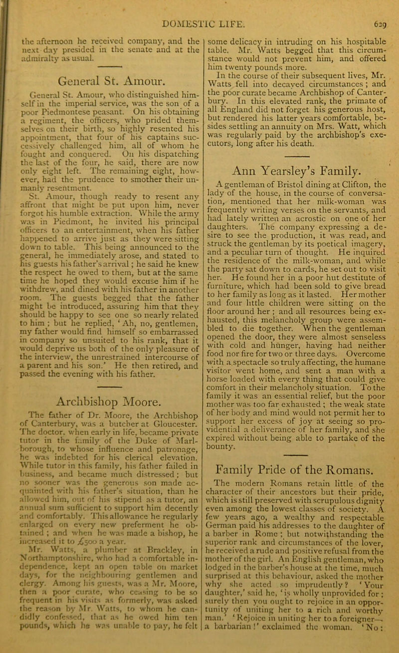the afternoon he received company, and the next day presided in the senate and at the admiralty as usual. General St. Amour. General St. Amour, who distinguished him- self in the imperial service, was the son of a poor Piedmontese peasant. On his obtaining a regiment, the officers, who prided them- selves on their birth, so highly resented his appointment, that four of his captains suc- cessively challenged him, all of whom he fought and conquered. On his dispatching the last of the four, he said, there are now only eight left. The remaining eight, how- ever, had the prudence to smother their un- manly resentment. St. Amour, though ready to resent any affront that might be put upon him, never forgot his humble extraction. While the army was in Piedmont, he invited his principal officers to an entertainment, when his father happened to arrive just as they were sitting down to table. This being announced to the general, he immediately arose, and stated to his guests his father’s arrival; he said he knew the respect he owed to them, but at the same time he hoped they would excuse him if he withdrew, and dined with his father in another room. The guests begged that the father might be introduced, assuring him that they should be happy to see one so nearly related to him ; but he replied, * Ah, no, gentlemen, my father would find himself so embarrassed in company so unsuited to his rank, that it would deprive us both of the only pleasure of the interview, the unrestrained intercourse of a parent and his son.’ He then retired, and passed the evening with his father. Archbishop Moore. The father of Dr. Moore, the Archbishop of Canterbury, was a butcher at Gloucester. The doctor, when early in life, became private tutor in the family of the Duke of Marl- borough, to whose influence and patronage, he was indebted for his clerical elevation. While tutor in this family, his father failed in business, and became much distressed; but no sooner was the generous son made ac- quainted with his father’s situation, than he allowed him, out of his stipend as a tutor, an annual sum sufficient to support him decently and comfortably. This allowance he regularly enlarged on every new preferment lie ob- tained ; and when he was made a bishop, he increased it to ^500 a year. Mr. Watts, a plumber at Brackley, in Northamptonshire, who had a comfortable in- dependence, kept an open table on market days, for the neighbouring gentlemen and clergy. Among his guests, was a Mr. Moore, then a poor curate, who ceasing to be so frequent in his visits as formerly, was asked the reason by Mr. Watts, to whom he can- didly confessed, that as he owed him ten pounds, which he was unable to pay, he felt some delicacy in intruding on his hospitable table. Mr. Watts begged that this circum- stance would not prevent him, and offered him twenty pounds more. In the course of their subsequent lives, Mr. Watts fell into decayed circumstances ; and the poor curate became Archbishop of Canter- bury. In this elevated rank, the primate of all England did not forget his generous host, but rendered his latter years comfortable, be- sides settling an annuity on Mrs. Watt, which was regularly paid by the archbishop’s exe- cutors, long after his death. Ann Yearsley’s Family. A gentleman of Bristol dining at Clifton, the lady of the house, in the course of conversa- tion, mentioned that her milk-woman was frequently writing verses on the servants, and had lately written an acrostic on one of her daughters. The company expressing a de- sire to see the production, it was read, and struck the gentleman by its poetical imagery, and a peculiar turn of thought. He inquired the residence of the milk-woman, and while the party sat down to cards, he set out to visit her. He found her in a poor hut destitute of furniture, which had been sold to give bread to her family as long as it lasted. Her mother and four little children were sitting on the floor around her ; and all resources being ex- hausted, this melancholy group were assem- bled to die together. When the gentleman opened the door, they were almost senseless with cold and hunger, having had neither food nor fire for two or three days. Overcome with a.spectacle so truly affecting, the humane visitor went home, and sent a man with a horse loaded with every thing that could give comfort in their melancholy situation. To the family it was an essential relief, but the poor mother was too far exhausted ; the weak state of her body and mind would not permit her to support her excess of joy at seeing so pro- vidential a deliverance of her family, and she expired without being able to partake of the bounty. Family Pride of the Romans. The modern Romans retain little of the character of their ancestors but their pride, which is still preserved with scrupulous dignity even among the lowest classes of society. A few years ago, a wealthy and respectable German paid his addresses to the daughter of a barber in Rome ; but notwithstanding the superior rank and circumstances of the lover, he received a rude and positive refusal from the mother of the girl. An English gentleman, who lodged in the barber’s house at the time, much surprised at this behaviour, asked the mother why she acted so imprudently ? ‘ Your daughter,’ said he, * is wholly unprovided for ; surely then you ought to rejoice in an oppor- tunity of uniting her to a rich and worthy man.’ ‘ Rejoice in uniting her to a forcigncr-L a barbarian !’exclaimed the woman. ‘No: