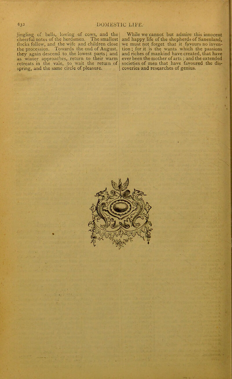 jingling of bells, lowing of cows, and the cheerful notes of the herdsmen. The smallest llocks follow, and the wife and children close the procession. Towards the end of August, they again descend to the lowest parts; and as winter approaches, return to their warm retreats in the vale, to wait the return of spring, and the same circle of pleasure. While we cannot but admire this innocent and happy life of the shepherds of Sanenland, we must not forget that it favours no inven- tion ; for it is the wants which the passions and riches of mankind have created, that have ever been the mother of arts ; and the extended societies of men that have favoured the dis- coveries and researches of genius.