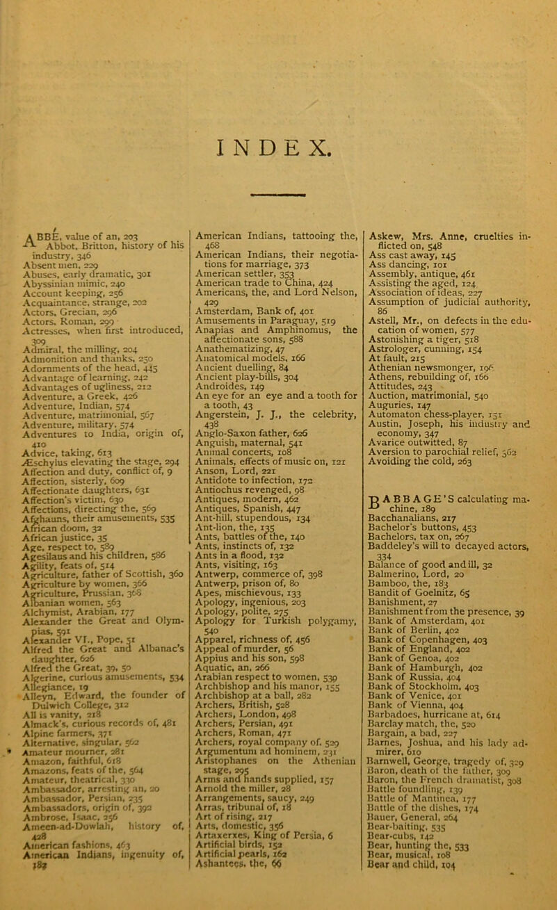 INDEX, A BBE, value of an, 203 -f*- Abbot. Britton, history of his industry, 346 Absent men. 229 Abuses, early dramatic, 301 Abyssinian mimic, 240 Account keeping, 256 Acquaintance, strange, 202 Actors, Grecian, 296 Actors. Roman, 299 Actresses, when first introduced, 3°9 Admiral, the milling, 204 Admonition and thanks, 230 Adornments of the head, 445 Advantage of learning, 242 Advantages of ugliness, 212 Adventure, a Greek, 426 Adventure, Indian, 574 Adventure, matrimonial, 567 Adventure, military. 574 Adventures to India, origin of, 410 Advice, taking, 613 yEschylus elevating the stage, 294 Affection and duty, conflict of, 9 Affection, sisterly. 609 Affectionate daughters, 631 Affection's victim, 630 Affections, directing the, 569 Afghauns, their amusements, 533 African doom, 32 African justice, 35 Age. respect to, 589 Agesilausand his children, 586 Agility, feats of, 514 Agriculture, father of Scottish, 360 Agriculture by women, 366 Agriculture, Prussian, 368 Albanian women, 563 Alchymist, Arabian, 177 Alexander the Great and Olym- pias, 591 Alexander VI., Pope, si Alfred the Great and Albanac s daughter, 626 Alfred the Great, 39, 30 Algerine, curious amusements, 534 Allegiance, 19 Alleyn, Edward, the founder of Dulwich College, 312 All is vanity, 218 Almack's, curious records of, 43i Alpine farmers, 371 Alternative, singular, 562 • Amateur mourner, 281 Amazon, faithful, 618 Amazons, feats of the, 564 Amateur, theatrical, 330 Ambassador, arresting an, 20 Ambassador, Persian, 235 Ambassadors, origin of, 392 Ambrose, Isaac, 236 Ameen-ad-Dowlah, history of, 428 American fashions, 463 American Indians, ingenuity of, American Indians, tattooing the, 468 American Indians, their negotia- tions for marriage, 373 American settler, 353 American trade to China, 424 Americans, the, and Lord Nelson, 429 Amsterdam, Bank of, 401 Amusements in Paraguay, 519 Anapias and Amphinomus, the affectionate sons, 588 Anathematizing, 47 Anatomical models, 166 Ancient duelling, 84 Ancient play-bills, 304 Androides, 149 An eye for an eye and a tooth for a tooth, 43 Angerstein, J. J., the celebrity, 438 Anglo-Saxon father, 626 Anguish, maternal, 541 Animal concerts, 108 Animals, effects of music on, 121 Anson, Lord, 221 Antidote to infection, 172 Antiochus revenged, 98 Antiques, modem, 462 Antiques, Spanish, 447 Ant-hill, stupendous, 134 Ant-lion, the, 135 Ants, battles of the, 140 Ants, instincts of, 132 Ants in a flood, 132 Ants, visiting, 163 Antwerp, commerce of, 398 Antwerp, prison of, 80 Apes, mischievous, 133 Apology, ingenious, 203 Apology, polite, 275 Apology for Turkish po!ygamjr, 540 Apparel, richness of, 456 Appeal of murder, 56 Appius and his son, 398 Aquatic, an, 266 Arabian respect to women, 539 Archbishop and his manor, 135 Archbishop at a ball, 282 Archers, British, 528 Archers, London, 498 Archers, Persian, 491 Archers, Roman, 471 Archers, royal company of. 329 Argumcntum ad homincm, 231 Aristophanes on the Athenian stage, 295 Arms and hands supplied, 157 Arnold the miller, 28 Arrangements, saucy, 249 Arras, tribunal of, 18 Art of rising, 217 Arts, domestic, 356 Artaxcrxes, King of Persia, 6 Artificial birds, 152 Artificial pearls, 162 Ashantccs. t|ic, 6$ Askew, Mrs. Anne, cruelties in- flicted on, 548 Ass cast away, 145 Ass dancing, 101 Assembly, antique, 461 Assisting the aged, 124 Association of ideas, 227 Assumption of judicial authority, 86 Astell, Mr., on defects in the edu- cation of women, 377 Astonishing a tiger, 518 Astrologer, cunning, 154 At fault, 215 Athenian newsmonger, ipf- Athens, rebuilding of, 160 Attitudes, 243 Auction, matrimonial, 540 Auguries, 147 Automaton chess-player, r5t Austin, Joseph, his industry and economy, 347 Avarice outwitted, 87 Aversion to parochial relief, 362 Avoiding the cold, 263 T) ABBAGH'S calculating ma- chine, 189 Bacchanalians, 217 Bachelor's buttons, 453 Bachelors, tax on, 267 Baddeley’s will to decayed actors, 334 Balance of good and ill, 32 Balmerino, Lord, 20 Bamboo, the, 183 Bandit of Goelnitz, 65 Banishment, 27 Banishment from the presence, 39 Hank of Amsterdam, 401 Bank of Berlin, 402 Bank of Copenhagen, 403 Bank of England, 402 Bank of Genoa, 402 Bank of Hamburgh, 402 Bank of Russia, 404 Bank of Stockholm, 403 Bank of Venice, 401 Bank of Vienna, 404 Barbadoes, hurricane at, 614 Barclay match, the, 520 Bargain, a bad, 227 Barnes, Joshua, and his lady ad- mirer, 610 Barnwell, George, tragedy of, 329 tiaron, death ot the father, 309 Baron, the Ercnch dramatist, 308 Battle foundling, 139 Battle of Mantinca, 177 Battle of the dishes, 174 Bauer, General, 264 Bear-baiting, 535 Bear-cubs, 142 Bear, hunting the, 533 Bear, musical, 108 Bear and child, 104