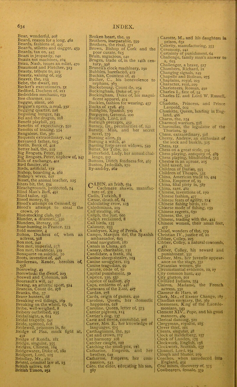 Bear, wonderful, 208 Beard, reason for a long’, 462 Beards, fashions of, 445 Beards, stiletto and dagger, 459 Beards, tax on, 445 Bears in jeopardy, 142 Beasts not machines, 104 Beau, Nash, issues an edict, 470 Beaumont and Fletcher, 313 Beauty, tribute to, 223 Beauty, valuing of, 235 Beaver, the, 133 Bebe, the dwarf, 223 Becket's executioners, 31 Bedford, Duchess of. 211 Bedridden mechanic, rs9 Bee charmer, no Beggar, silent, 266 Beggar’s opera, a real, 332 Begging quarter, 228 Beguiling hunger, 149 Bel and the dragon, 218 Benefit playbill, 323 Benefits of expectancy, 592 Benefits of teasing, 554 Bengalese, the, 380 Bequests extraordinary, 247 Bereaved father, 605 Berlin, Bank of, 402 Better half, the, 219 Big Brogues, Peter, 239 Big Brogues, Peter, nephew of, 247 Bills of exchange, 401 Bird fancier, 261 Birds, artificial, 132 Bishop, boarding a, 462 Bishop’s wives, 627 Bisset, the animal teacher, 125 Biters bit, the, 334 Bleachgrounds, protected, 74 Blind Man’s Buff, 491 Blind tailor, 158 Blood money, 63 Blood's attempt on Ormond, 53 Blood’s attempt to steal the crown, 76 Blue-stocking club, 538 Blunder, a dramatic, 330 Blunders, literary, 226 Boar-hunting in France, 533 Bold monitor, 4 Bolton, Duchess of. When an actress, 318 Bon mot, 242 Bon mot, imperial, 238 Bon mot, theatrical, 329 Bonaparte on suicide, 70 Boots, invention of, 448 Bordereau, Renee, heroism of, T,558 - Borrowing, 49 Boruwlaski the dwarf, 223 .Boswell and Coleman, 216 Boursault’s will, 247 Boxing, an athletic sport, 324 Brancas, Count de, 278 Branks, the, 57 Brave hunters, 68 Breaking evil tidings, 169 Breaking on the wheel, 67, 89 Bribe, well-weighed, 8 Bribery outbribed, 235 Bridal night, a, 6r4 Bridal tragedy, 541 Bride, spirited, 608 Bridewell, prisoners in, 80 Bridge of Pisa, mock fight at, 492 Bridge of Ronda, 181 Bridge, singular, 355 Bridges, Chinese, 184 Bridgewater, Duke of, 180 Bridport, Lord, 203 Brindley, Mr., 180 Bristol, criminal law at, 23 British sailors, 626 British Timon, 254 Broken heart, the, 99 Brothers, inseparable, 599 Brothers, the rival, 571 Brown, Bishop of Cork and the poor curate, 615 Bruin, sagacious, 140 Bruges, trade of, in the 14th ccn- tury, 398 Brunell s clock machinery, 190 Bubbles, barefaced, 412 Buchan, Countess of, 49 Bucher, C., his benevolence to orphans, 363 Buckebourg, Count de, 254 Buckingham, Duke of, 317 Buckingham, Duke of, liis magni- ficent apparel, 474 Buckles, fashion for wearing, 457 Bucks of 1728, 463 Bullfights, Spanish, 309 Burgoyne, Genera], 200 Burleigh, Lord, 218 Burleigh precepts, 452 Burney, Dr., peculiarities of, 242 Burney, Miss, and her secret novel, 579 Burning alive, 33 Burning a witch, 40 Burning forty-seven widows, S49 Butler, Sir Toby, 221 Butterfield, Lady, her annual chal- lenge, 517 Buttons, Dutch fondness for, 467 Buston, Jedediah, 270 By-and-by, 262 OABIN, an Irish, 394 Cachmere shawls, manufac- ture of, 371 Cadis, Turkish, 8 Caesar, death of, 84 Calculating crow, 103 Caledoniana, 209 Calf stealing, 284 Caliph, the just, 600 Caliph reclaimed, 8 Cali birds, 135 Calumny, 233 Cambyses, King of Persia, 6 Campo, Marquis del, the Spanish ambassador, 623 Canal navigation, 180 Canals in China. 426 Canary, charitable, T32 Candidate, a frank, 284 Canine sheep-stealer, 103 Canine smugglers, 103 Canine tragedian, 99 Canute, code of, 50 Capital punishment, 30 Caprice, 330, 550 Caprice of fashion, 467 Caps, emblems of, 446 Caravans of the East, 427 Cardan, 278 Cards, origin of games, 490 Caroline, Queen, her domestic happiness, 618 Caroline, Queen, letter Of, 373 Carrier pigeons, ir4 Carrier’s dog, 137 Carte and tierce, connubial, 206 Carter, Mrs. E., her knowledge of languages, 573 Carthaginians, the, 392 Cat and crown, 117 Cat harmony 108 Catcher caught, 122 Catching the small-pox, 2J6 Catharine, Empress, and her brother, 622 Catharine, Empress, her com- passion, 343 Cato, the elder, educating his son, 587 Cazotte, M., and his daughters in prison, 63r Celerity, manufacturing, 353 Ceremony, 241 Certainty of punishment, 64 Challenge, family man’s answer to a, 623 Challenger, a brave, 317 Chambers, Richard, 21 Changing signals, 149 Chapelle and Boileau, 275 Chaplains, royal, 223 Character, real, 229 Charioteers, Roman, 490 Charles I„ fate of, 54 Charles II. and Lord W. Russell, 54 Charlotte, Princess, and Prince Leopold, 602 Charlotte, Queen, landing in Eng- land, 466 Charm, the, 134 Charmed warriors, 528 Charondas, the legislator of the Thurians, 39 Chase, extraordinary, 508 Cherry, Andrew, an enthusiast of the sock and buskin, 325 Chess, isr Chess on a great scale, 514 Chess playing, antiquity of, 4S9 Chess playing, blindfolded, 513 Chester in an uproar, 203 Child saved, 107 Children of Darias, 593 Children of Thespis, 335 China, American trade to, 424 China, Emperor of, 29 China, filial piety in, 587 China, rare, 482 Chinese, inventions of, 170 Chinese fashion, 477 Chinese feats of agility, 514 Chinese fishing birds, no Chinese mode of fishing, 139 Chinese regrets, 630 Chinese, the, 351 Chinese, trading with the, 424 Chinese women, their small feet, 477 Chisel, wonders of the, 179 Christian IV., justice of, 20 Cibber, Colley, 223 Cibber, Colley, a natural coxcomb, 484 Cibber, Colley, his reward and Sunishinent. 331 ber, Mrs., her juvenile appear- ance on the stage, 331 Circassian women, 562 Circumstantial evidence, 12,17 City common hunt, 497 City glutton, 2or Civilized Indians, 354 Clairon, Madame, the French actress, 332 Clameur de Haro, 26 Clark, Mr., of Exeter Change, 187 Claudian emissary, the, 362 Cleemenes, K,ng of the Lacede- monians, 149 Clement XIV’., Pope, and his good manners, 469 Clerical dancing, 520 Clergyman, royalist, 285 Clever thief. 22t Clients, singular, 48 Clock of Heidelberg, 157 Clock of Louden, 175 Clockwork, English, 156 Clockwork, Scottish, 157 Clonmel. Lord, 234 Clough and Shutcr, 279 Coaches, when introduced into England, 454 Coal mines, discovery of, 373 Coalbcarers, female, 359