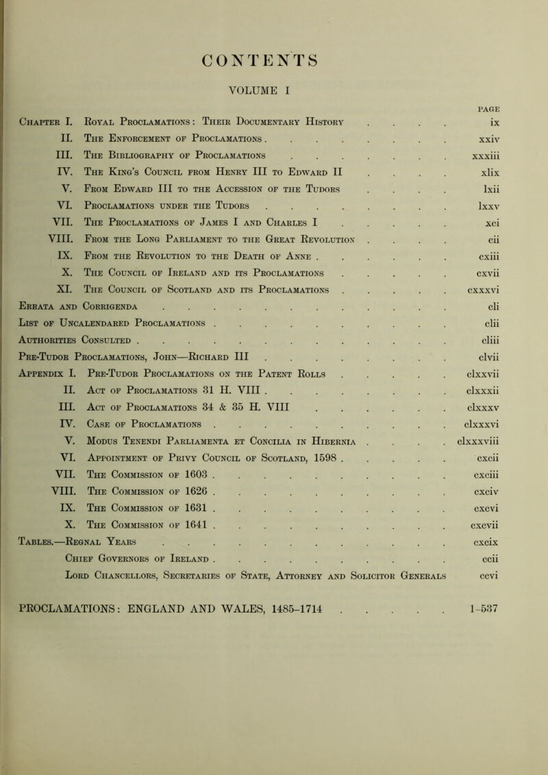 CONTENTS VOLUME I PAGE Chapter I. Royal Proclamations : Their Documentary History .... ix II. The Enforcement of Proclamations ........ xxiv III. The Bibliography of Proclamations ....... xxxiii IV. The King’s Council from Henry HI to Edward II .... xlix V. From Edward HI to the Accession of the Tudors .... Ixii VI. Proclamations under the Tudors ........ Ixxv VII. The Proclamations of James I and Charles I .... . xci VHI. From the Long Parliament to the Great Revolution .... cii IX. From the Revolution to the Death of Anne ...... cxiii X. The Council of Ireland and its Proclamations ..... cxvii XI. The Council of Scotland and its Proclamations ..... cxxxvi Errata and Corrigenda ............ cli List of Uncalendared Proclamations .......... clii Authorities Consulted ............. cliii Pre-Tudor Proclamations, John—Richard HI ........ clvii Appendix I. Pre-Tudor Proclamations on the Patent Rolls ..... clxxvii II. Act of Proclamations 31 H. VHI clxxxii HI. Act of Proclamations 34 & 35 H. VHI ...... clxxxv IV. Case of Proclamations .......... clxxxvi V. Modus Tenendi Parliamenta et Concilia in Hibernia .... clxxxviii VI. Appointment of Privy Council of Scotland, 1598 ..... cxcii VII. The Commission of 1603 .......... cxciii VHI. The Commission of 1626 .......... cxciv IX. The Commission of 1631 .......... cxcvi X. The Commission of 1641 .......... cxcvii Tables.—Regnal Years ............ cxcix Chief Governors of Ireland .......... ccii Lord Chancellors, Secretaries of State, Attorney and Solicitor Generals ccvi PROCLAMATIONS: ENGLAND AND WALES, 1485-1714 1-537