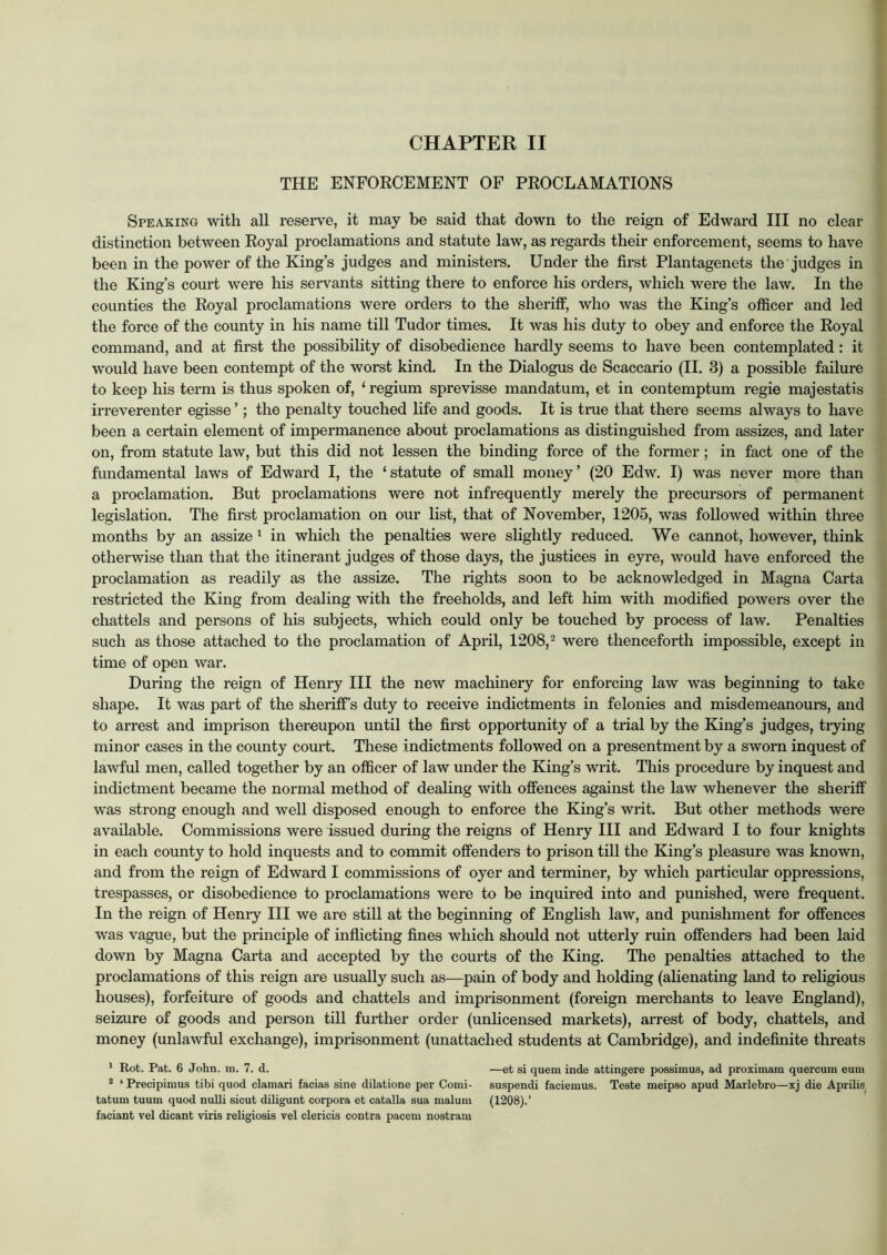 THE ENFOECEMENT OF PROCLAMATIONS Speaking with all reserve, it may be said that down to the reign of Edward III no clear distinction between Royal proclamations and statute law, as regards their enforcement, seems to have been in the power of the King’s judges and ministers. Under the first Plantagenets the judges in the King’s court were his servants sitting there to enforce his orders, which were the law. In the counties the Royal proclamations were orders to the sheriff, who was the King’s officer and led the force of the county in his name till Tudor times. It was his duty to obey and enforce the Royal command, and at first the possibility of disobedience hardly seems to have been contemplated : it would have been contempt of the worst kind. In the Dialogus de Scaccario (II. 3) a possible failure to keep his term is thus spoken of, ‘ regium sprevisse mandatum, et in contemptum regie majestatis irreverenter egisse ’; the penalty touched life and goods. It is true that there seems always to have been a certain element of impermanence about proclamations as distinguished from assizes, and later on, from statute law, but this did not lessen the binding force of the former; in fact one of the fundamental laws of Edward I, the ‘statute of small money’ (20 Edw. I) was never more than a proclamation. But proclamations were not infrequently merely the precursors of permanent legislation. The first proclamation on our list, that of November, 1205, was followed within three months by an assize ^ in which the penalties were slightly reduced. We cannot, however, think otherwise than that the itinerant judges of those days, the justices in eyre, would have enforced the proclamation as readily as the assize. The rights soon to be acknowledged in Magna Carta restricted the King from dealing with the freeholds, and left him with modified powers over the chattels and persons of his subjects, which could only be touched by process of law. Penalties such as those attached to the proclamation of April, 1208, ^ were thenceforth impossible, except in time of open war. During the reign of Henry III the new machinery for enforcing law was beginning to take shape. It was part of the sheriff’s duty to receive indictments in felonies and misdemeanours, and to arrest and imprison thereupon until the first opportunity of a trial by the King’s judges, trying minor cases in the county court. These indictments followed on a presentment by a sworn inquest of lawful men, called together by an officer of law under the King’s writ. This procedure by inquest and indictment became the normal method of dealing with offences against the law whenever the sheriff was strong enough and well disposed enough to enforce the King’s writ. But other methods were available. Commissions were issued during the reigns of Henry HI and Edward I to four knights in each county to hold inquests and to commit offenders to prison till the King’s pleasure was known, and from the reign of Edward I commissions of oyer and terminer, by which particular oppressions, trespasses, or disobedience to proclamations were to be inquired into and punished, were frequent. In the reign of Henry HI we are still at the beginning of English law, and punishment for offences was vague, but the principle of inflicting fines which should not utterly ruin offenders had been laid down by Magna Carta and accepted by the courts of the King. The penalties attached to the proclamations of this reign are usually such as—pain of body and holding (ahenating land to religious houses), forfeiture of goods and chattels and imprisonment (foreign merchants to leave England), seizure of goods and person till further order (unlicensed markets), arrest of body, chattels, and money (unlawful exchange), imprisonment (unattached students at Cambridge), and indefinite threats * Rot. Pat. 6 John. m. 7. d. —et si quern inde attingere possimus, ad proximam quercum eum * ‘ Precipimus tibi quod clamari facias sine dilatione per Comi- suspendi facieinus. Teste raeipso apud Marlebro—xj die Aprilis tatum tuum quod nuUi sicut diligunt corpora et catalla sua malum (1208).’ faciant vel dicant viris religiosis vel clericis contra pacem nostram