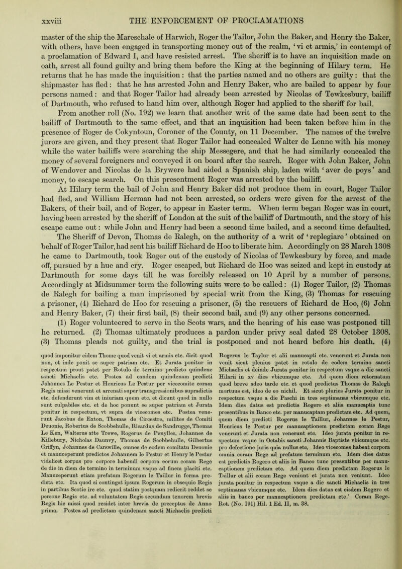 master of the ship the Mareschale of Harwich, Roger the Tailor, John the Baker, and Henry the Baker, with others, have been engaged in transporting money out of the realm, ‘ vi et armis,’ in contempt of a proclamation of Edward I, and have resisted arrest. The sheriff is to have an inquisition made on oath, arrest all found guilty and bring them before the King at the beginning of Hilary term. He returns that he has made the inquisition : that the parties named and no others are guilty: that the shipmaster has fled: that he has arrested John and Henry Baker, who are bailed to appear by four persons named : and that Roger Tailor had already been arrested by Nicolas of Tewkesbury, bailiff of Dartmouth, who refused to hand him over, although Roger had applied to the sheriff for bail. From another roll (No. 192) we learn that another writ of the same date had been sent to the bailiff of Dartmouth to the same effect, and that an inquisition had been taken before him in the presence of Roger de Cokyntoun, Coroner of the County, on 11 December. The names of the twelve jurors are given, and they present that Roger Tailor had concealed Walter de Lenne with his money while the water bailiffs were searching the ship Messegere, and that he had similarly concealed the money of several foreigners and conveyed it on board after the search. Roger with John Baker, John of Wendover and Nicolas de la Brywere had aided a Spanish ship, laden with ‘ aver de poys ’ and money, to escape search. On this presentment Roger was arrested by the bailiff. At Hilary term the bail of John and Henry Baker did not produce them in court, Roger Tailor had fled, and William Herman had not been arrested, so orders were given for the arrest of the Bakers, of their bail, and of Roger, to appear in Easter term. When term began Roger was in court, having been arrested by the sheriff of London at the suit of the bailiff of Dartmouth, and the story of his escape came out: while John and Henry had been a second time bailed, and a second time defaulted. The Sheriff of Devon, Thomas de Ralegh, on the authority of a writ of ‘ replegiare ’ obtained on behalf of Roger Tailor, had sent his bailiff Richard de Hoo to liberate him. Accordingly on 28 March 1308 he came to Dartmouth, took Roger out of the custody of Nicolas of Tewkesbury by force, and made off, pursued by a hue and cry. Roger escaped, but Richard de Hoo was seized and kept in custody at Dartmouth for some days till he was forcibly released on 10 April by a number of persons. Accordingly at Midsummer term the following suits were to be called: (1) Roger Tailor, (2) Thomas de Ralegh for bailing a man imprisoned by special writ from the King, (3) Thomas for rescuing a prisoner, (4) Richard de Hoo for rescuing a prisoner, (5) the rescuers of Richard de Hoo, (6) John and Henry Baker, (7) their first bail, (8) their second bail, and (9) any other persons concerned. (1) Roger volunteered to serve in the Scots wars, and the hearing of his case was postponed till he returned. (2) Thomas ultimately produces a pardon under privy seal dated 28 October 1308. (3) Thomas pleads not guilty, and the trial is postponed and not heard before his death. (4) quod imponitur eidem Thome quod venit vi et armis etc. dicit quod non, et inde ponit se super patriam etc. Et Jurata ponitur in respectum prout patet per Rotulo de termino predicto quindene sancti Michaelis etc. Postea ad eandem quindenam predicti Johannes Le Pestur et Henricus Le Pestur per vicecomite coram Regis missi venerunt et arrenati super transgressionibus supradictis etc. defenderunt vim et iniuriam quern etc. et dicunt quod in nullo sunt culpabiles etc. et de hoc ponunt se super patriam et Jurata ponitur in respectum, vt supra de vicecomes etc. Postea vene- runt Jacobus de Exton, Thomas de Circestre, milites de Comiti Deuonie, Robertus de Scobbehulle, Ricardus de Sandrugge, Thomas Le Ken, Walter us atte Trewe, Rogerus de Penylles, Johannes de Killebury, Nicholas Daunvy, Thomas de Scobbehulle, Gilbertus GriSyn, Johannes de Carswille, omnes de eodem comitatu Deuonie et manuceperunt predictos Johannem le Pestur et Henry le Pestur videlicet corpus pro corpore habendi corpora eorum coram Rege de die in diem de termino in terminum vsque ad finem placiti etc. Manuceperunt etiam prefatum Rogerum le Taillur in forma pre- dicta etc. Ita quod si contingat ipsum Rogerum in obsequio Regis in partibus Scotie ire etc. quod statim postquam redierit reddet se persone Regis etc. ad voluntatem Regis secundum tenorem brevis Regis hie missi quod residet inter brevia de preceptus de Anno prime. Postea ad predictam quindenam sancti Michaelis predicti Rogerus le Taylur et alii manucapti etc. venerunt et Jurata non venit sicut plenius patet in rotulo de eodem termino sancti Michaelis et deinde Jurata ponitur in respectum vsque a die sancti Hilarii in xv dies vbicumque etc. Ad quern diem retornatum quod breve adeo tarde etc. et quod predictus Thomas de Ralegh mortuus est, ideo de eo nichil. Et sicut pluries Jurata ponitur in respectum vsque a die Paschi in tres septimanas vbicumque etc. Idem dies datus est predictis Rogero et aliis manucaptis tunc presentibus in Banco etc. per manucaptam predictam etc. Ad quern, quern diem predicti Rogerus le Taillur, Johannes le Pestur, Henricus le Pestur per manucaptionem predictam coram Rege venerunt et Jurata non venerunt etc. Ideo jurata ponitur in re- spectum vsque in Octabis sancti Johannis Baptiste vbicumque etc. pro defectione juris quia nullus etc, Ideo vicecomes habeat corpora omnia coram Rege ad prefatum terminum etc. Idem dies datus est predictis Rogero et aliis in Banco tunc presentibus per manu- captionem predictam etc. Ad quern diem predictam Rogerus le Taillur et alii coram Rege veniunt et jurata non veniunt. Ideo jurata ponitur in respectum vsque a die sancti Michaelis in tres septimanas vbicumque etc. Idem dies datus est eisdem Rogero et aliis in banco per manucaptionem predictam etc.’ Coram Rege. Rot. (No. 191) Hil. 1 Ed. II, m. 38.