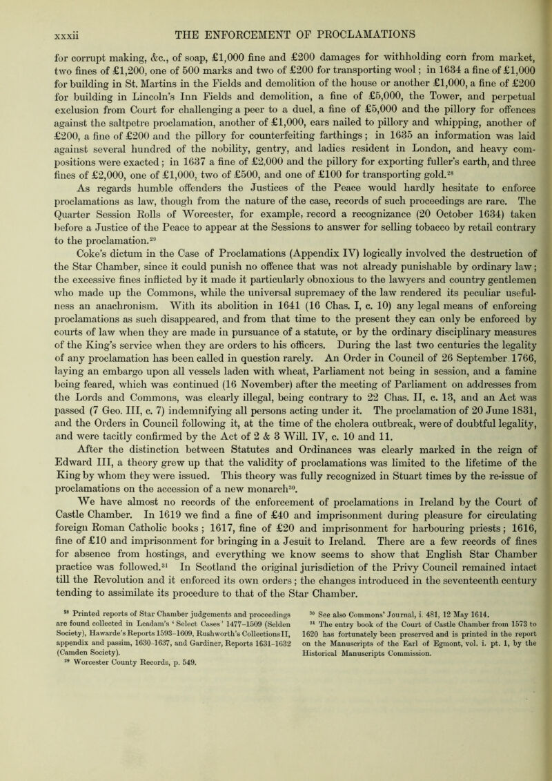 for corrupt making, &c., of soap, £1,000 fine and £200 damages for withholding corn from market, two fines of £1,200, one of 500 marks and two of £200 for transporting wool; in 1634 a fine of £1,000 for building in St. Martins in the Fields and demolition of the house or another £1,000, a fine of £200 for building in Lincoln’s Inn Fields and demolition, a fine of £5,000, the Tower, and perpetual exclusion from Court for challenging a peer to a duel, a fine of £5,000 and the pilloiy for offences against the saltpetre proclamation, another of £1,000, ears nailed to pillory and whipping, another of £200, a fine of £200 and the pillory for counterfeiting farthings; in 1635 an information was laid against several hundred of the nobility, gentry, and ladies resident in London, and heavy com- positions were exacted ; in 1637 a fine of £2,000 and the pillory for exporting fuller’s earth, and three fines of £2,000, one of £1,000, two of £500, and one of £100 for transporting gold.^* As regards humble offenders the Justices of the Peace would hardly hesitate to enforce proclamations as law, though from the nature of the case, records of such proceedings are rare. The Quarter Session Rolls of Worcester, for example, record a recognizance (20 October 1634) taken l^efore a Justice of the Peace to appear at the Sessions to answer for selling tobacco by retail contrary to the proclamation. Coke’s dictum in the Case of Proclamations (Appendix IV) logically involved the destruction of the Star Chamber, since it could punish no offence that was not already punishable by ordinary law; the excessive fines inflicted by it made it particularly obnoxious to the lawyers and country gentlemen who made up the Commons, while the universal supremacy of the law rendered its peculiar useful- ness an anachronism. With its abolition in 1641 (16 Chas. I, c. 10) any legal means of enforcing proclamations as such disappeared, and from that time to the present they can only be enforced by courts of law when they are made in pursuance of a statute, or by the ordinary disciplinary measures of the King’s service when they are orders to his otficers. During the last two centuries the legality of any proclamation has been called in question rarely. An Order in Council of 26 September 1766, laying an embargo upon all vessels laden with wheat. Parliament not being in session, and a famine being feared, which was continued (16 November) after the meeting of Parliament on addresses from the Lords and Commons, was clearly illegal, being contrary to 22 Chas. II, c. 13, and an Act was passed (7 Geo. Ill, c. 7) indemnifying all persons acting under it. The proclamation of 20 June 1831, and the Orders in Council following it, at the time of the cholera outbreak, were of doubtful legality, and were tacitly confirmed by the Act of 2 & 3 Will. IV, c. 10 and 11. After the distinction between Statutes and Ordinances was clearly marked in the reign of Edward III, a theory grew up that the validity of proclamations was limited to the lifetime of the King by whom they were issued. This theory was fully recognized in Stuart times by the re-issue of proclamations on the accession of a new monarch^o. We have almost no records of the enforcement of proclamations in Ireland by the Court of Castle Chamber. In 1619 we find a fine of £40 and imprisonment during pleasure for circulating foreign Roman Catholic books; 1617, fine of £20 and imprisonment for harbouring priests; 1616, fine of £10 and imprisonment for bringing in a Jesuit to Ireland. There are a few records of fines for absence from hostings, and everything we know seems to show that English Star Chamber practice was followed.^* In Scotland the original jurisdiction of the Privy Council remained intact till the Revolution and it enforced its own orders ; the changes introduced in the seventeenth century tending to assimilate its procedure to that of the Star Chamber. ** Printed reports of Star Chamber judgements and proceedings See also Commons’ Journal, i. 481, 12 May 1614. are found collected in Leadam’s ‘ Select Cases’ 1477-1509 (Selden The entry book of the Court of Castle Chamber from 1573 to Society), Hawarde’s Reports 1593-1609, Rush worth’s Collections II, 1620 has fortunately been preserved and is printed in the report appendix and passim, 1630-1637, and Gardiner, Reports 1631-1632 on the Manuscripts of the Earl of Egmont, vol. i. pt. 1, by the (Camden Society). Historical Manuscripts Commission. ** Worcester County Records, p. 549.