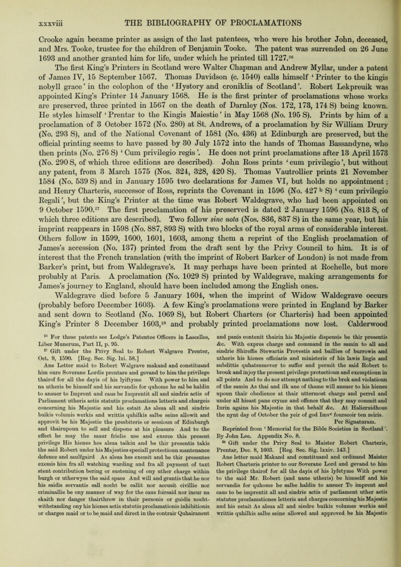 Crooke again became printer as assign of the last patentees, who were his brother John, deceased, and Mrs. Tooke, trustee for the children of Benjamin Tooke. The patent was surrended on 26 June 1693 and another granted him for life, under which he printed till 1727.2® The first King’s Printers in Scotland were Walter Chapman and Andrew My liar, under a patent of James IV, 15 September 1567. Thomas Davidson (c. 1540) calls himself ‘ Printer to the kingis nobyll grace ’ in the colophon of the ‘ Hystory and croniklis of Scotland Kobert Lekpreuik was appointed King’s Printer 14 January 1568. He is the first printer of proclamations whose works are preserved, three printed in 1567 on the death of Darnley (Kos. 172, 173, 174 S) being known. He styles himself ‘ Prentar to the Kingis Maiestie ’ in May 1568 (Ko. 195 S). Prints by him of a proclamation of 3 October 1572 (Ko. 280) at St. Andrews, of a proclamation by Sir William Drury (No. 293 S), and of the National Covenant of 1581 (No. 436) at Edinburgh are preserved, but the official printing seems to have passed by 30 July 1572 into the hands of Thomas Bassandyne, who then prints (No. 276 S) ‘ Cum privilegio regis He does not print proclamations after 13 April 1573 (No. 290 S, of which three editions are described). John Eoss prints ‘ cum privilegio ’, but without any patent, from 3 March 1575 (Nos. 324, 328, 420 S). Thomas VautroUier prints 21 November 1584 (No. 539 S) and in January 1595 two declarations for James VI, but holds no appointment; and Henry Charteris, successor of Eoss, reprints the Covenant in 1596 (No. 427 ^ S) ‘ cum privilegio Eegali’, but the King’s Printer at the time was Eobert Waldegrave, who had been appointed on 9 October 1590.2'^ The first proclamation of his preserved is dated 2 January 1596 (No. 813 S, of which three editions are described). Two follow sine nota (Nos. 836, 837 S) in the same year, but his imprint reappears in 1598 (No. 887, 893 S) with two blocks of the royal arms of considerable interest. Others follow in 1599, 1600, 1601, 1603, among them a reprint of the English proclamation of James’s accession (No. 137) printed from the draft sent by the Privy Council to him. It is of interest that the French translation (with the imprint of Eobert Barker of London) is not made from Barker’s print, but from Waldegrave’s. It may perhaps have been printed at Eochelle, but more probably at Paris. A proclamation (No. 1029 S) printed by Waldegrave, making arrangements for James’s journey to England, should have been included among the English ones. Waldegrave died before 5 January 1604, when the imprint of Widow Waldegrave occurs (probably before December 1603). A few King’s proclamations were printed in England by Barker and sent down to Scotland (No. 1069 S), but Kobert Charters (or Charteris) had been appointed King’s Printer 8 December 1603,2® and probably printed proclamations now lost. Calderwood For these patents see Lodge’s Patentee Officers in Lascelles, Liber Munerum, Part II, p. 95. Gift under the Privy Seal to Robert Walgrave Prenter, Oct. 9, 1590. [Reg. Sec. Sig. Ixi. 58.] Ane Letter maid to Robert Walgrave makand and constituand him oure Soverane Lordis prentare and gevand to him the privilege thairof for all the dayis of his lyiftyme With power to him and na utheris be himself and his servandis for quhome he sal be haldin to ansuer to Imprent and caus be Imprentit all and sindrie actis of Parliament utheris actis statutis proclamations letteris and chargeis concerning his Majestie and his estait As alsua all and sindrie buikis volumis werkis and writtis quhilkis salbe seine allowit and approvit be his Majestie the presbiterie or sessioun of Edinburgh and thairupoun to sell and dispone at his pleasure And to the effect he may the maur frielie use and exerce this present privilege His hienes hes alsua taikin and be thir presentis takis the said Robert under his Maj esties special! protectioun mantenance defence and saulfgaird As alsua hes exemit and be thir presentes exemis him fra all watching warding and fra all payment of taxt stent contribution bering or sustening of ony uther charge within burgh or utherwyse the said space And will and grantis that he nor his saidis servantis sail nocht be callit nor accusit civillie nor criminallie be ony manner of way for the caus foirsaid nor incur na skaith nor danger thairthrow in thair personis or guidis nocht- withstanding ony his hienes actis statutis proclamationis inhibitionis or charges maid or to be maid and direct in the contrair Quhairanent and panis contenit thairin his Majestie dispensis be thir presentis &c. With expres charge and command in the samin to all and sindrie Shireffis Stewartis Provestis and baillies of buirowis and utheris his hienes officiaris and ministeris of his lawis liegis and subdittis quhatsumever to suffer and permit the said Robert to brouk and injoy the present privilege protectioun and exemptioun in all points And to do nor attempt nathing to the brek and violatioun of the samin As thai and ilk ane of thame will ansuer to his hienes upoun thair obedience at thair uttermost charge and perrel and under all hieast pane cryme and offence that they may commit and Inrin agains his Majestie in that behalf &c. At Halieruidhous the nynt day of October the yeir of god Imv® fourscoir ten zeii’is. Per Signaturam. Reprinted from ‘ Memorial for the Bible Societies in Scotland ’. By John Lee. Appendix No. 8. ® Gift under the Privy Seal to Maister Robert Charteris, Prentar, Dec. 8, 1603. [Reg. Sec. Sig. Ixxiv. 143.] Ane letter maid Makand and constituand and ordinand Maister Robert Charteris printer to our Soverane Lord and gevand to him the privilege thairof for all the dayis of his lyfetyme With power to the said Mr. Robert (and nane utheris) be himselff and his servandis for quhome he salbe haldin to ansuer To imprent and caus to be imprentit all and sindrie actis of parliament uther actis statutes proclamationes letteris and charges concerning his Majestie and his estait As alsua all and sindre buikis volumes werkis and writtis quhilkis salbe seine allowed and approved be his Majestie