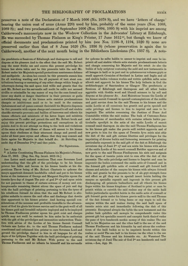 preserves a note of the Declaration of 7 March 1606 (No. 1078 S), and we have ‘letters of charge’ bearing the union coat of arms (Arms 220) used by him, probably of the same years (Nos. 1088, 1089 S); and two proclamations of September 1606 (Nos. 1094, 1095 S) with his imprint are among Calderwood’s manuscripts now in the Wodrow Collection in the Advocates’ Library at Edinburgh. He was succeeded by Thomas Finlason as King’s Printer, 17 June 1612 ^9, but though we know of official documents and proclamations printed by him (see Nos. 1186-9, 1194, 1320 S) none are preserved earlier than that of 8 June 1620 (No. 1336 S) (whose preservation is again due to Calderwood), another of the next month being in the Bibliotheca Lindesiana (No. 1337 S). A note- the presbiterie or Sessioun of Edinburgh and thairupone to sell and dispone at his pleasure And to the effect that the said Mr. Robert may the maur frielie use and exerce this present priviledge his hienes hes alswa takin and be thir presentis takis the said Mr. Robert under his Majesteis speciall protectioun mantenance defense and saulfgairde As alsua hes exemit be thir presentis exemis him fra all watching warding and fra all payment of taxt stent con- tributioun bearing or sustening of onyuther charge within burgh or utherwayis during the said space And willis and grantis that the said Mr. Robert nor his servandis sail nocht be callit nor accused civillie or criminallie be ony maner of way for the caus forsaid nor incur any skaith or danger thairthrow in thair persones or gudis notwithstanding any of his hienes actis statutes proclamationes chargeis or inhibitiones maid or to be maid in the contrare Quhairanent and all panes contenit thairintill his Majestie dispensis be thir presentis with expres charge and command to all and sindrie sheriffis stewartis provestis and baillies of burrowes and utheris his hienes offiiciaris and ministeris of his lawes lieges and subdittis quhatsumever To suffer and permit the said Mr. Robert bruik and enjoy this present privilege protectioun and exemptioun in all pointis And to do nor attempt na thing to the brek and violatioun of the same as thay and ilkane of thame will ansuer to his hienes upoun thair obedience at thair uttermest charge and perrell and under all hiest pane cryme and offence that they may commit and Inrin agains his Majestie in that behalff &c. At Striviling the aucht day of December I“vj® and thre yeiris. Per Signaturam. Lee : App. 14. A Letter Constituting Thomas Finlason his Majestie’s Printer, June 17, 1612. [Reg. Sec. Sig. Ixxxii. 1612-14.] Ane Letter maid makand mentioun That oure Soverane Lord understanding that the gift of the priviledge to be his hienes printer hes fallin and becum in his hienes handis at his dis- positioun Throw being of Mr. Robert Charteris to quhome the samyn appertenit denuncit lauchfullie rebell and put to his hienes home at the instances of George and Margaret Smythis upoun the tuentie fyve day of August The yeir of god I™ vj® and nyne zeiris for not payment to thame of certane sowmes of money and con- temptuouslie remaining thairat attour the space of yeir and day with the haill privilegis of printing pertening to him the tyme of his rebellioun foirsaid As alsua that the said Mr Robert is alto- gidder unhable to exerce the said office and discharge that dewtie that appertenit to his hienes printer And hawing speciall con- sideratioun of the necessar and profitable trawellis to the advance- ment of God his glorie his hienes service and to the greit weill of all his hienes guid and loveabill subjectis imployed and to be imployed be Thomas Findlasoun printer upoun his greit coist and charges quhilk may not weill be sustenit be him unles he be authorizit with the gift of the priviledges and immunities underwriten Thair- fore with advise of the Lordes of his hienes Secreit Counsall Ordanis ane Letter &c. to the said Thomas Findlason makand constituand and ordainand him printar to oure Soverane Lord and gevand the priviledge thairof to him in all langages for all the dayis of his lyiftyme Togidder with the haill priviledges of printing pertening to the said Mr Robert With power to the said Thomas Findlasoun and no utheris be himselff and his servandis for quhome he salbe haldin to ansuer to imprint and caus be im- printit all and sindrie vtheris actis statutis proclamatiounis letteris and chargis concerning his Majestie and his estait As also the buikis of holy scriptour contening the auld and new testamentis in all lanages in haill or in part and in quhatsumever volumes grytt or small approvit Cronicles of Scotland in Latine and Inglis and all and sindrie buikis volumes workis and writtis quhilkis salbe seine alio wit and approvit be his hienes The holy fatheris in God the archbischoppis of Sanctandros or Glasgow The presbeterie or Sessioun of Edinburgh and thairupoun and all uther buikis aggriable with Goddis word and liberall sciences to by sell and dispone at his pleasour &c. And Mairattour becaus the Lordis of his hienes secreit Counsall in speciall contemplatioun of the reddie and guid service done be the said Thomas to his hienes and the saidis Lordis at all occasionis hes grantit and gevin speciall and onlie privilege and licence to him to imprint and caus to be imprintit The articles concerning the Justices of Peace And Constabillis within the said realme The buik of Customes Rates and valuations of merchandice with certaine utheris buikis par- ticularlie specifyit in the actis of the saidis Lordis of secreit counsall maid thairupon As also the said Thomas Findlaysoun hes be his hienes gift under the previe seill ratifeit approvin and of new gevin to him for the space of Twentie fyve zeiris nixt eftir the dait of the said gift certane liberties and privileges for the imprinting of diverse buikis and furnessing necessaris for printing particularlie expressit in the said gift of the dait at Edinburgh the seventene day of Junii 1“ vj® and sex zeiris his hienes with advise of the saidis Lordis of his secreit counsall Ratifies approves and of new gevis to the said Thomas Findlaysoun his airis and assignais for the space of tuentie yeiris nixt to cum eftir the dait of thir presentis The onlie priviledge and licence to Imprint and caus be imprentit the buikis contenand the saidis actis of Counsall and in the foirsaid gift quhilkis actis of counsall and gift forsaid haill clauses and articles of the samyne his hienes with adwyse foirsaid willis and grantis be thir presents to be of als gi’yt strength force and effect as gif they war in speciall insert heirin balding the samyne as speciallie repeatit and ingrossit in this present gift dischargeing all printeris buikselleris and all vtheris his hienes lieges within his hienes kingdoms of Scotland to print or caus be printit within or outwith the said realme any of the saidis haill buikis particularlie specifeit heirin in the saidis actis of counsall or gift foirsaid gevin under his hienes previe seill to the said Thomas of the dait foirsaid or to bring hame or ony wayis to sell the samyne within the said realme during the said haill space of tuentie zeiris nixt and immediatlie following the dait of thir presentis Exceptand alwayis the byble the new testament and the psalm e buik quhilkis sail na wayis be comprehendit vnder this present gift hot speciallie reservit and exceptit furth thairof vnder the pane of fyve hundereth merkis money of this realme The ane half to his Majesties use and the vther half to the use of the said Thomas Findlasoun and his foirsaidis by and attour the confisca- tioun of the haill buikis so to be imprintit brocht within this realme or sauld The ane half to his hienes vse the vther to the use of the said Thomas and his foirsaidis etc. At Wanstead The sevintene day of Junii The zeir of God 1“ sex hundereth and tuelf zeires.—Lee, App. 16.