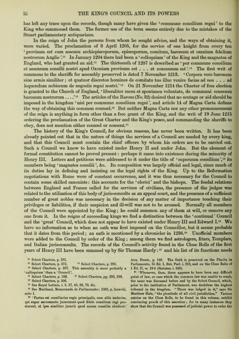 has left any trace upon the records, though many have given the ‘ commune consilium regni ’ to the King who summoned them. The former use of the term seems entirely due to the mistakes of the Stuart parliamentary antiquarians. In the reign of John the persons from whom he sought advice, and the ways of obtaining it, were varied. The proclamation of 3 April 1205, for the service of one knight from every ten ‘ provisum est cum assensu archiepiscoporum, episcoporum, comitum, baronum et omnium fidelium nostrorum Anglie In January 1204 there had been a ‘ colloquium ’ of the King and the magnates of England, who had granted an aid.'^ The thirteenth of 1207 is described as ‘ per commune consilium et assensum consilii nostri apud Oxoniam provisum est . . . et concessum est’.’^ The first writ of summons to the sheriffs for assembly preserved is dated 7 November 1213. ‘ Corpora vero baronum sine armis similiter ; et quatuor discretes homines de comitatu tuo illuc venire facias ad nos ... ad loquendum nobiscum de negociis regni nostri.’ On 21 November 1214 the Charter of free election is granted to the Church of England, ‘ liberaliter mera et spontanea voluntate, de communi consensu baronum nostrorum ....’ The articles of the Barons (No. 32) desired that no scutage or aid should be imposed in the kingdom ‘ nisi per commune consilium regni ’, and article 14 of Magna Carta defines the way of obtaining this common counsel.^® But neither Magna Carta nor any other pronouncement of the reign is anything in form other than a free grant of the King, and the writ of 19 June 1215 ordering the proclamation of the Great Charter and the King’s peace, and commanding the sheriffs to obey, does not mention either counsel or consent.” The history of the King’s Council, for obvious reasons, has never been written. It has been already pointed out that in the nature of things the services of a Council are needed by every king, and that this Council must contain the chief officers by whom his orders are to be carried out. Such a Council we know to have existed under Henry II and under John. But the element of formal constitution cannot be proved present: perhaps it came into existence during the minority of Henry III. Letters and petitions were addressed to it under the title of ‘ supernum consilium its members being ‘ magnates consilii ’, &c. Its composition was largely official and legal, since much of its duties lay in defining and insisting on the legal rights of the King. Up to the Reformation negotiations with Rome were of constant occurrence, and it was thus necessary for the Council to contain some skilled canonists: this accounts for the ‘ clerici ’ and the bishops. The feudal relations between England and France called for the services of civilians, the presence of the judges was related to the utilization of this body of juris-consults as an appeal court, and the presence of a sufficient number of great nobles was necessary in the decision of any matter of importance touching their privileges or liabilities, if their suspicion and ill-will was not to be aroused. Normally all members of the Council were appointed by the King; he could summon any of them at will, or remove any one from it. In the reigns of succeeding kings we find a distinction between the ‘ continual ’ Council and the ‘great’ Council, which does not appear to have existed under Henry III and Edward I.” We have no information as to when an oath was first imposed on the Councillor, but it seems probable that it dates from this period; an oath is mentioned by a chronicler in 1236. Unofficial members were added to the Council by order of the King ; among them we find astrologers, friars. Templars, and Italian juris-consults. The records of the Council’s activity found in the Close Rolls of the first years of Henry III have been summed up by Sir Thomas Hardy: and his list of its functions needs “ Select Charters, p. 281. Select Charters, p. 272. Select Charters, p. 283. Select Charters, p. 287. This assembly is more probably a ‘ colloquium ’ than a ‘ Council ’. Select Charters, p. 289. Select Charters, pp. 293, 299. Select Charters, p. 306. See Royal Letters, i. 5, 37, 43, 60, 70, &c. See Maitland, Memoranda de Parliamento: 1305, p. Ixxxviii, note 1. *® ‘ Factus est consiliarius regis principalis, cum aliis undecim, qui super sacrosancta juraverunt quod fidele consilium regi pre- starent, et ipse similiter juravit quod eorum consiliis obediret.’ Ann. Dunst., p. 146. The Oath is preserved on the Placita in Parliamento, 35 Ed. I, Rot. Pari. i. 218, and on the Close Rolls of 1 Ed. II, m. 19 d (Statutes, i. 248). ‘Whenever, then, there appears to have been any difficult point of law, or case which the common law was unable to reach, the same was discussed before and by the Select Council, which, prior to the institution of Parliament, was doubtless the highest tribunal in the kingdom. “There was lodged in it,’’ says Sir Matthew Hale, “the plenitude of all civil jurisdiction.” Various entries on the Close Rolls, to be found in this volume, exhibit convincing proofs of this assertion ; for in many instances they show that the Council was possessed of judicial power to order the