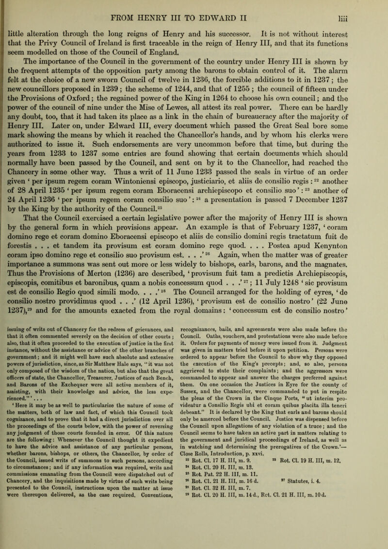 I little alteration through the long reigns of Henry and his successor. It is not without interest that the Privy Council of Ireland is first traceable in the reign of Henry III, and that its functions i seem modelled on those of the Council of England. The importance of the Council in the government of the country under Henry III is shown by 1 the frequent attempts of the opposition party among the barons to obtain control of it. The alarm felt at the choice of a new sworn Council of twelve in 1236, the forcible additions to it in 1237 : the I . . . ^ : new councillors proposed in 1239 ; the scheme of 1244, and that of 1255 ; the council of fifteen under [| the Provisions of Oxford; the regained power of the King in 1264 to choose his own council; and the I power of the council of nine under the Mise of Lewes, all attest its real power. There can be hardly j any doubt, too, that it had taken its place as a link in the chain of bureaucracy after the majority of I Henry III. Later on, under Edward III, every document which passed the Great Seal bore some ■ mark showing the means by which it reached the Chancellor’s hands, and by whom his clerks were authorized to issue it. Such endorsements are very uncommon before that time, but during the years from 1233 to 1237 some entries are found showing that certain documents which should normally have been passed by the Council, and sent on by it to the Chancellor, had reached the Chancery in some other way. Thus a writ of 11 June 1233 passed the seals in virtue of an order ! given ‘ per ipsum regem coram Wintoniensi episcopo, justiciario, et aliis de consilio regis : another of 28 April 1235 ‘ per ipsum regem coram Eboracensi archiepiscopo et consilio suo ’: another of I 24 April 1236 ‘ per ipsum regem coram consilio suo ’: a presentation is passed 7 December 1237 by the King by the authority of the Council.^® That the Council exercised a certain legislative power after the majority of Henry HI is shown by the general form in which provisions appear. An example is that of February 1237, ‘ coram domino rege et coram domino Eboracensi episcopo et aliis de consilio domini regis tractatum fuit de forestis . . . et tandem ita provisum est coram domino rege quod. . . . Postea apud Kenynton coram ipso domino rege et consilio suo provisum est. . , .’ Again, when the matter was of greater importance a summons was sent out more or less widely to bishops, earls, barons, and the magnates. Thus the Provisions of Merton (1236) are described, ‘ provisum fuit tarn a predictis Archiepiscopis, episcopis, comitibus et baronibus, quam a nobis concessum quod . . ; 11 July 1248 ‘ sic provisum est de consilio Regio quod simili modo. . . The Council arranged for the holding of eyres, ‘ de consilio nostro providimus quod . . .’ (12 April 1236), ‘ provisum est de consilio nostro ’ (22 June 1237),29 and for the amounts exacted from the royal domains; ‘ concessum est de consilio nostro ’ issuing of writs out of Chancery for the redress of grievances, and that it often commented severely on the decision of other courts ; also, that it often proceeded to the execution of justice in the first instance, without the assistance or advice of the other branches of government; and it might well have such absolute and extensive powers of jurisdiction, since, as Sir Matthew Hale says, “ it was not only composed of the wisdom of the nation, but also that the great oflBcers of state, the Chancellor, Treasurer, Justices of each Bench, and Barons of the Exchequer were all active members of it, assisting, with their knowledge and advice, the less expe- rienced. ’ .. . ‘ Here it may be as well to particularize the nature of some of the matters, both of law and fact, of which this Council took cognizance, and to prove that it had a direct jurisdiction over all the proceedings of the courts below, with the power of reversing any judgment of those courts founded in error. Of this nature are the following: Whenever the Council thought it expedient to have the advice and assistance of any particular persons, whether barons, bishops, or others, the Chancellor, by order of the Council, issued writs of summons to such persons, according to circumstances; and if any information was required, writs and commissions emanating from the Council were dispatched out of Chancery, and the inquisitions made by virtue of such writs being presented to the Council, instructions upon the matter at issue were thereupon delivered, as the case required. Conventions, recognizances, bails, and agreements were also made before the Council. Oaths, vouchers, and protestations were also made before it. Orders for payments of money were issued from it. Judgment was given in matters tried before it upon petition. Persons were ordered to appear before the Council to show why they opposed the execution of the King’s precepts; and, so also, persons aggrieved to state their complaints; and the aggressors were commanded to appear and answer the charges preferred against them. On one occasion the Justices in Eyre for the county of Sussex, and the Chancellor, were commanded to put in respite the pleas of the Crown in the Cinque Ports, “ ut interim pro- videatur a Consilio Regis ubi et coram quibus placita ilia teneri debeant.” It is declared by the King that earls and barons should only be amerced before the Council. Justice was dispensed before the Council upon allegations of any violation of a truce; and the Council seems to have taken an active part in matters relating to the government and juridical proceedings of Ireland, as well as in watching and determining the prerogatives of the Crown.’— Close Rolls, Introduction, p. xxvi. Rot. Cl. 17 H. Ill, m. 9. « Rot. Cl. 19 H. Ill, m. 12. Rot. Cl. 20 H. Ill, m. 13. « Rot. Pat. 22 H. Ill, m. 11. « Rot. Cl. 21 H. Ill, m. 16 d.  Statutes, i. 4. Rot. Cl. 32 H. Ill, m. 7. « Rot. Cl. 20 H. Ill, m. 14 d., Ret. Cl. 21 H. Ill, m. 10 d.