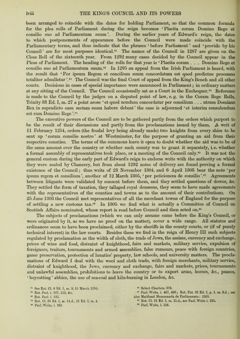 been arranged to coincide with the dates for holding Parliament, so that the common formula for the plea rolls of Parliament during the reign becomes ‘Placita coram Domino Rege et consilio suo ad Parliamentum suum During the earlier years of Edward’s reign, the dates to which postponements of appearance before the Council were made coincide with the Parliamentary terms, and thus indicate that the phrases ‘ before Parliament ’ and ‘ provide by his Council’ are for most purposes identical,The names of the Council in 1287 are given on the Close Roll of the sixteenth year. From 1292 many cases decided by the Council appear in the Pleas of Parliament, The heading of the rolls for that year is ‘ Placita coram . . . Domino Rege et consilio suo ad Parhamentum suum.**^ In 1295 an appeal from the Irish Parliament is heard, with the result that ‘ Per ipsum Regem et concilium suum concordatum est quod predictus processus totaliter adnulletur The Council was the final Court of appeal from the King’s Bench and aU other courts. Decisions in cases of special importance were announced in Parliament; in ordinary matters at any sitting of the Council. The Council occasionally sat as a Court in the Exchequer.®* Reference is made to the Council by the judges on a disputed point of law, e. g. in the Coram Rege Rolls, Trinity 33 Ed. I, m. 27 a point arose ‘et quod nondum concordatur per consilium . . . utrum Dominus Rex in supradicto casu sectam suam habere debeat ’ the case is adjourned ‘ et interim consulendum est cum Domino Rege ’.®® The executive powers of the Council are to be gathered partly from the orders which purport to be the result of their discussions and partly from the proclamations issued by them. A writ of 11 February 1254, orders (the feudal levy being already made) two knights from every shire to be sent up ‘ coram consilio nostro ’ at Westminster, for the purpose of granting an aid from their respective counties. The terms of the summons leave it open to doubt whether the aid was to be of the same amount over the country or whether each county was to grant it separately, i.e. whether a formal assembly of representatives took place, or a meeting of the Council only.®® It was not the general custom during the early part of Edward’s reign to endorse writs with the authority on which they were sealed by Chancery, but from about 1292 notes of delivery are found proving a formal existence of the Council; thus writs of 23 November 1304, and 6 April 1305 bear the note ‘per ipsum regem et consilium’, another of 12 March 1305, ‘per peticionem de consilio’.®'^ Agreements between litigants were validated by consent before them, and they settled questions of dower, &c. They settled the form of taxation, they tallaged royal demesne, they seem to have made agreements with the representatives of the counties and towns as to the amount of their contributions. On 25 June 1303 the Council met representatives of all the merchant towns of England for the purpose of settling a new customs tax.®® In 1305 we find what is actually a Committee of Council on Scottish Affairs nominated, whose report is read before Council and then acted on.®® The subjects of proclamations (which we can only assume came before the King’s Council, or were originated by it, as we have no proof on the matter), cover a wide range. All statutes and ordinances seem to have been proclaimed, either by the sheriffs in the county courts, or (if of purely technical interest) in the law courts. Besides these we find in the reign of Henry III such subjects regulated by proclamation as the width of cloth, the trade of Jews, the assizes, currency and exchange, prices of wine and food, distraint of knighthood, fairs and markets, mihtary service, expulsion of foreigners, traitors, tournaments and armed assemblies, false rumours, peace with foreign countries, game preservation, protection of lunatics’ property, law schools, and university matters. The procla- mations of Edward I deal with the wool and cloth trade, with foreign merchants, military service, distraint of knighthood, the Jews, currency and exchange, fairs and markets, prices, tournaments and unlawful assemblies, prohibitions to leave the country or to export arms, horses, &c., peaces, ‘ boycotting ’ abbies, the use of sea-coal and kiln-burning in London, &c. See Rot. Cl. 8 Ed. I, m. 9, 15 March 1280. Rot. Pari. i. 107, 112, &c. ** Rot. Pari. i. 135. Rot. Cl. 25 Ed. I, m. 14.d., 31 Ed. I, m. 4. Pari. Writs, i. 163. Select Charters, 376. Pari. Writs, i. 407, 408 ; Rot. Pat. 33 Ed. I, p. 1. m. 8.d.; see also Maitland Memoranda de Parliamento; 1305. Rot. Cl. 31 Ed. I, m. ll.d., see Pari. Writs i. 135. Pari. Writs, i. 156.