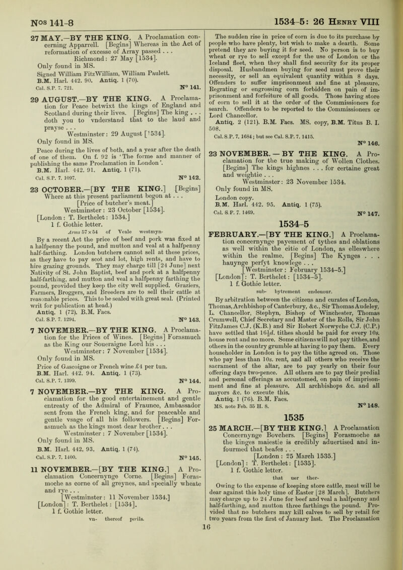 27 MAY.—BY THE KING. A Proclamation con- cerning Apparrell. [Begins] Whereas in the Act of reformation of excesse of Array passed . . . Richmond: 27 May [1534]. Only found in MS. Signed William FitzWilliam, William Paulett. B.M. Harl. 442. 90. Antiq. 1 (70). Cal. S.P. 7. 721. N° 141. 29 AUGUST.—BY THE KING. A Proclama- tion for Peace betwixt the kings of England and Scotland during their lives. [Begins] The king . . . doth you to vnderstand that to the laud and prayse . . . Westminster: 29 August [1534]. Only found in MS. Peace during the lives of both, and a year after the death of one of them. On f. 92 is ‘The forme and manner of publishing the same Proclamation in London ’. B.M. Harl. 442. 91. Antiq. 1 (71). Cal. S.P. 7. 1097. N° 142. 23 OCTOBER.—[BY THE KING.] [Begins] Where at this present parliament begon at . . . [Price of butcher’s meat.] Westminster : 23 October [1534]. [London: T. Berthelet: 1534.] 1 f. Gothic letter. Arms 67 x 64 of Veale westmyn- By a recent Act the price of beef and pork was fixed at a halfpenny the pound, and mutton and veal at a halfpenny half-farthing. London butchers cannot sell at these prices, as they have to pay scot and lot, high rents, and have to hire grazing grounds. They may charge till [24 June] next Nativity of St. John Baptist, beef and pork at a halfpenny half-farthing, and mutton and veal a halfpenny farthing the pound, provided they keep the city well supplied. Graziers, Farmers, Broggers, and Breeders are to sell their cattle at reasonable prices. This to be sealed with great seal. (Printed writ for publication at head.) Antiq. 1 (72). B.M. Facs. Cal. S.P. 7. 1294. N° 143. 7 NOVEMBER.—BY THE KING. A Proclama- tion for the Prices of Wines. [Begins] Forasmuch as the King our Soueraigne Lord his . .. Westminster: 7 November [1534]. Only found in MS. Price of Gascoigne or French wine £4 per tun. B.M. Harl. 442. 94, Antiq. 1 (73). Cal. S.P. 7. 1399. N° 144. 7 NOVEMBER.—BY THE KING. A Pro- clamation for the good entertainement and gentle entreaty of the Admiral of Fraunce, Ambassador sent from the French king, and for peaceable and gentle vsage of all his followers. [Begins] For- asmuch as the kings most dear brother . . . Westminster : 7 November [1534]. Only found in MS. B.M. Harl. 442. 93. Antiq. 1 (74). Cal. S.P. 7. 1400. N° 145. 11 NOVEMBER.—[BY THE KING.] A Pro- clamation Concernynge Come. [Begins] Foras- moche as come of all greynes, and specially wheate and rye .. . [Westminster: 11 November 1534.] [London]: T. Berthelet: [1534]. 1 f. Gothic letter. vn- thereof perils. The sudden rise in price of corn is due to its purchase by people who have plenty, but wish to make a dearth. Some pretend they ai’e buying it for seed. No person is to buy wheat or rye to sell except for the use of London or the Iceland fleet, when they shall find security for its proper disposal. Husbandmen buying for seed must prove their necessity, or sell an equivalent quantity within 8 days. Offenders to suffer imprisonment and fine at pleasure. Regrating or engrossing corn forbidden on pain of im- prisonment and forfeiture of all goods. Those having store of corn to sell it at the order of the Commissioners for search. Offenders to be reported to the Commissioners or Lord Chancellor. Antiq. 2 (121). B.M. Facs. MS. copy, B.M. Titus B. I. 508. Cal. S.P. 7. 1684; but see Cal. S.P. 7.1416. N° 146. 23 NOVEMBER. — BY THE KING. A Pro- clamation for the true making of Wollen Clothes. [Begins] The kings highnes . . . for certaine great and weightie . . . Westminster: 23 November 1534. Only found in MS. London copy. B.M. Harl, 442. 95. Antiq. 1 (75). Cal, S.P. 7. 1469. ]^o 3^47^ 1534-5 FEBRUARY.—[BY THE KING.] A Proclama- tion concernynge payement of tythes and oblations as well within the citie of London, as elleswhere within the realme. [Begins] The Kynges . . , hauynge perfyt knowlege . . . [Westminster: February 1534-5.] [London]: T. Berthelet: [1534-5]. 1 f. Gothic letter. sub- bytrement endeuour. By arbitration between the citizens and curates of London, Thomas, Archbishop of Canterbury, &c.. Sir Thomas Audeley, L. Chancellor, Stephyn, Bishop of Winchester, Thomas Crumwell, Chief Secretary and Master of the Rolls, Sir John Pitz.James C.J. (K.B.) and Sir Robert Norwyche C.J. (C.P.) have settled that \6\d. tithes should be paid for every 10s. house rent and no more. Some citizens will not pay tithes, and others in the country grumble at having to pay them. Every householder in London is to pay the tithe agreed on. Those who pay less than 10s. rent, and all others who receive the sacrament of the altar, are to pay yearly on their four offering days two-pence. All others are to pay their predial and personal offerings as accustomed, on pain of imprison- ment and fine at pleasure. All archbishops &c. and all mayors &c. to execute this. Antiq. 1 (76). B.M. Facs. MS. note Feb. 36 H. 8. N° 148. 1535 25 MARCH.—[BY THE KING.] A Proclamation Concernynge Bovchers. [Begins] Forasmoche as the kinges maiestie is credibly aduertised and in- fourmed that beafes . . . [London: 25 March 1535.] [London] : T. Berthelet: [1535]. 1 f. Gothic letter. tbat uer tber- Owing to the expense of keeping store cattle, meat will be dear against this holy time of Easter [28 March]. Butchers may charge up to 24 June for beef and veal a halfpenny and half-farthing, and mutton three farthings the pound. Pro- vided that no butchers may kill calves to sell by retail for two years from the first of January last. The Proclamation