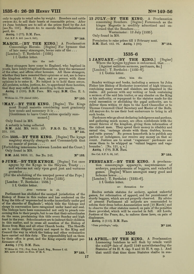 only to apply to retail sales by weight. Breeders and cattle owners &c. to sell their beasts at reasonable prices. After 24 June butchers are to sell at the prices fixed by the Act [see No. 133], Mayors &c. to execute the Proclamation on peril, &c. Antiq. 1 (77). B.M. Facs. Cal. S.P. 8. 441 (see 8. 345). 149. MARCH—[BY THE KING.] A Proclamation Concerninge Heresie. [Begins] For bycause that of late many straungers, borne oute of the . • . [London] : T. Bei-thelet: [1535]. 1 f. Gothic letter. this the indi- Many strangers have come to England, who baptized in youth, have lately rebaptized themselves, deny the sacrament of the altar, and affirm other heresies. All these strangers, whether they have recanted their opinions or not, are to leave the kingdom within 12 days, and no person with these opinions is to enter it. No subject is to hold these errors. All prelates, nobles, justices, &c., to apprehend these heretics, that they may suffer death according to their merits. Antiq. 2 (120). B.M. Facs. MS. copy, B.M. Cleo. E. 5. 385. Wilkins iii. 779 (dated 1534). Ijo 150. ? MAY .—BY THE KING. [Begins] The Kings most Royall maiestie considering most graciously how meate and necessary it is . . . [Gentlemen to leave Court unless specially sum- moned.] Only found in MS. A subsidy is being collected. B.M. Add. MS. 9835. 22b. p.R.o. Ex. T.E. Misc. 231. 195. N°161. Circ. 1535.—BY THE KING. [Begins] The kyngs magistey straytly chargyth and Commandyth that no manor of person .... [Forbidding intercourse between London and the Court.] Only found in MS. B.M. Add. 9835. 11. See No. 242. N° 152. 9 JUNE.—BY THE KYNGE. [Begins] Yet once agayne by the Kynge to the Shryues, Trusty . . . and whereas not only vpon good just and vertuous groundes .. . [For the abolishing of the usurped power of the Pope.] Westminster; 9 June [^1535]. [London : T. Berthelet: 1535.] 1 f. Gothic letter. .4ms vertuous in ob. Parliament has abolished the usurped jurisdiction of the Bishop of Rome in this realme and has conferred on the King the title of ‘ supreme hed in erthe immediatly under god of the churche of Englande which title the bishops and clergy in convocation have recognized under hand and seal. The bishops have been commanded not only to preach con- cerning this to their people, but to see that their subordinates do the same, proclaiming this title every Sunday and high feast in the year. Schoolmasters are to instruct their children in this matter, and to erase all mention of the Bishop of Rome from Mass and all other Church books. The Sheriffs are to make diligent inquiry and report to the King and Council the way in which the bishop and other ecclesiastics have carried out this duty. The responsibility laid on them by their office is great, and the King expects diligent per- formance of it. Antiq. 1 (78). B.M. Facs. Wilkins iii. 772 ; Fox, from Lend. Keg., Bonner f. 42. MS. note of date on Proc. 27 H. 8. Ifo 153^ 12 JULY.—BY THE KING. A Proclamation concerning Bouchers. [Begins] Forasmuch as the kinges Magestie is credibly aduertized and en- formed that the Bouchers . . . Westminster: 12 July [1535]. Only found in MS. Permission to raise prices till 2 February next. B.M. Harl. 442. 96. Antiq. 1 (80). N° 154. 1535-6 1 JANUARY.—[BY THE KING.] [Begins] Where the kynges hyghnes is enfourmed, that . . . [Against seditious sermons, pardoners, &c.] [London] : T. Berthelet: [1535-6]. 1 f. Gothic letter. other, him dis- Sundry writings and books, including a sermon by John Fisher late Bishop of Rochester (convicted of high treason), containing many errors and slanders, are dispersed in the realm. All persons with any writing or book containing a sermon of the said late traitor, or any slander on the King or his authority, or repugnant to the statutes made for the royal succession or abolishing the papal authority, are to deliver them within 40 days to the Lord Chancellor or to Thomas Crumwell Chief Secretary and Master of the Rolls. All mayors &c. to use their best endeavours to bring in all such books. Pardoners who go about declaring indulgences and pardons, and gathering much money, are often confederate with the errant thieves of the kingdom, giving them information of the richest men. They spend their money in ribaldry and carnal vice, ‘carienge aboute with them drabbes, hoores, and cutte purses.’ No person henceforth is to publish any pardon or indulgence, nor receive any money on that ac- count. Justices are to arrest ‘ vagaraunt ’ pardoners and cause them to be whipped as ‘valiant beggers and vaga- boundes’. [No. 121, q. v.] Antiq. 1 (79). B.M. Facs. See Cal. S.P. 8. 55, 147. 155. FEBRUARY.—BY THE KING. A proclama- tion concernynge apparaylo, mayntenaunce of archerye, punysshemente of beggers, and vnlawfull games. [Begins] Where amongest many good and holsome lawes . . . [London] : T. Berthelet: [1535-6]. 1 f. Gothic letter. or- formation for Recites certain statutes for archery, against unlawful games, for reformation of apparel, and for punishment of sturdy beggars, which are not properly observed. By advice of present Parliament all subjects are commanded to reform their dress before Annunciation next [25 March] and to observe the other statutes named, on pain of the penalties there provided, which will be exacted in full. All Lords, Justices of the Peace, &c., to enforce these laws, on pain of displeasure. Antiq. 2 (113). B.M. Facs. ‘ Cum privilegio,’ only. Ifo 156. 1536 14 APRIL—BY THE KING. A Proclamation Licenceing butchers to sell flesh by retaile vntill the xxiiijtii dale of Aprill 1540 notwithstanding the Statutes of 24 H. 8. cap. 3 and 25 H. 8. cap. 1. And that untill that time those Statutes shalbe in sus- D 17