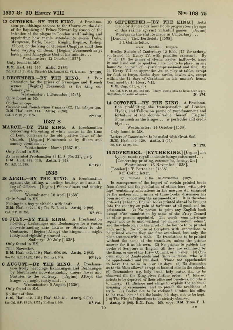 12 OCTOBER—BY THE KING. A Proclama- tion prohibitinge accesse to the Courte on the daie of the Baptizing of Prince Edward by reason of the infection of the plague in London And limiting and appointing how manie attendaunts euerie Duke, Marquesse, Earle, Baron, Knight, Esquire, Bishop, Abbott, or the king or Queenes Chaplyns shall then haue wayting on them. [Begins] Forasmuch as yt hath plesed Almyghtie God of his infinite . . . Westminster: 12 October [1537]. Only found in MS. B.M. Hark 442. 113, Antiq. 2 (89). Cal. S.P. 12 (2). 894. Nichols’s Lit. Kem. of Ed. VI, i. cclxii. N° 168. 1 DECEMBER.-BY THE KING. A Pro- clamation for the prices of Gascoigne and French wynes. [Begins] Forasmuch as the king our Soueraigne . . . Westminster: 1 December [1537]. Only found in MS. Colchester copy. Gascony and French wines 7 marks (£2, 135. 4d.) per tun, B.M. Hark 442. 114. Antiq. 2 ;90). Cal. S.P. 12 ;2). 1155. N° 169. 1537-8 MARCH.—BY THE KING. A Proclamation concerning the eating of white meates in the time of Lent, contrarie to the old positive Lawe of the Church. [Begins] Forasmuch as by diuers and sundry occasions . . . Westminster: March [1537-8]. Only found in MS. As in printed Proclamation 33 H. 8 [No, 221, q.v.]. B.M. Hark 442. 115. Antiq. 2 (91). Cal. S.P. 13. 385. N® 170. 1538 18 APRIL.—BY THE KING. A Proclamation against the killing, wounding, beating, and assault- ing of Officers. [Begins] Where diuers and sondry officers . . . Westminster: 18 April [1538]. Only found in MS. Foining in a fray punishable with death. B.M. Hark 442. 116; Tit. B. I. 501. Antiq. 2 (92). Cal. S.P. 13. 799. Ifo 171_ 30 JULY.—BY THE KING. A Proclamation licencing Exchaunges and Rechaunges for a season notwithstanding anie Lawes or Statutes to the Contrarie. [Begins] Albeyt the kinges . . . might iustly and rightfiilly proceed . . . Sudbury: 30 July [1538]. Only found in MS. Till 1 November. B.M, Hark 442. 119 ; Hark 6C0. 50. Antiq. 2 (93). See Cal. S.P. 13 (2). 1453 ; Euding i. 308. N*’ 172. 6 AUGUST.—BY THE KING. A Proclama- tion freely licencinge Exchaunges and Rechaunges by Marchaunts notwithstanding diuers lawes and Statutes to the contrary. [Begins] Albeyt the kinges , . . might iustly and . . . Westminster: 6 August [1538]. Only found in MS. No limit of time. B.M. Harl. 442. 118 ; Hark 660. 51. Antiq. 2 (94). See Cal. S.P. 13 (2). 1372 ; Euding i. 308. N® 173. 13 SEPTEMBER.—[BY THE KING.] Actis made by dyuers our most noble progenytours kynges of this realme agaynst vnlaufull games. [Begins] Whereas in the statute made in Canturbery. . . [London]: Tho. Berthelet: [1538]. 1 f. Gothic letter. accor- handball trespace Recites Statute of Canterbury 12 Rich. [II] for archery, confirmed 11 Henry IV, with penalties expressed. By 17 Ed. IV the games of closhe, kayles, halfbowle, hand in and hand out, or quekbord are not to be played in any house &c. on pain of 3 years’ imprisonment and fine. By 11 Henry VII no apprentice &c. to play at tables, except for food, or tenys, closhe, dyce, cardes, bowles, &c,, except within the 12 days of Christmas in his master’s house. Confirmed by 19 Henry VII. B.M. Cup. 651. e. (9). See Cal. S.P. 13 (2). 413 (2). There seems also to have been a pro- clamation for value of coins. 174. 14 OCTOBER.—BY THE KING. A Proclama- tion prohibiting the transportation of Leather, Hydes, and Tallow on payne of ymprisonment and forfeiture of the double value thereof. [Begins] Forasmuch as the kinges ... is perfectlie and credi- blye . . . Westminster : 14 October [1538]. Only found in MS. Letters of Commission to be sealed with Great Seal. B.M. Hark 442. 120. Antiq. 2 (95). Cal. S.P. 13 (2). 604. N° 175. 16 NOVEMBER.-[BY THE KING.] [Begins] The kynges moste royall maiestie beinge enfourmed . . . [Concerning printing, ceremonies, heresy, &c.] Westminster: 16 November [1538]. [London] : T. Berthelet: [1538]. 3 ff. Gothic letter. by minions 2) the 3) ceremonies punys- In consequence of the import of certain printed books from abroad and the publication of others here ‘ with privi- lege’ containing annotations in the margins &c. imagined by the makers and printers of these books, dissension has been set up concerning the sacraments, &c. It is therefore ordered (1) that no English books printed abroad be brought into the country on pain of forfeiture of all goods and im- prisonment. (2) No person to print any English book except after examination by some of the Privy Council or other persons appointed. The words ‘cum privilegio regali ’ not to be used without ‘ ad imprimendum solum ’, and the whole copy or the effect of the licence to be printed underneath. No copies of Scripture with annotations to be printed except they are first examined, but only the plain sentence with a table. No translations to be printed without the name of the translator, unless the printer answer for it as his own. (3) No printer to publish any books of Scripture in English till they are examined by the King, or one of the Privy Council, or a bishop. (4) Con- demnation of Anabaptists and Sacramentaries, who will be apprehended and punished. Those not apprehended to leave the realm in 8 or 10 days. (5) No discussion as to the Mass allowed except to learned men in the schools. (6) Ceremonies: e.g. holy bread, holy water, &c., to be observed till the King gives further order. (7) Married priests to be deprived of their office and benefices, no others to marry. (8) Bishops and clergy to explain the spiritual meaning of ceremonies, and to preach the avoidance of strife. (9) Becket not to be reckoned a saint, his office to be rased out of all the books, his days not to be kept, (10) The King’s Injunctions to be strictly observed. Antiq. 2 (96). B.M. Facs. MS. copy, B.M, Titus B. I. D 2