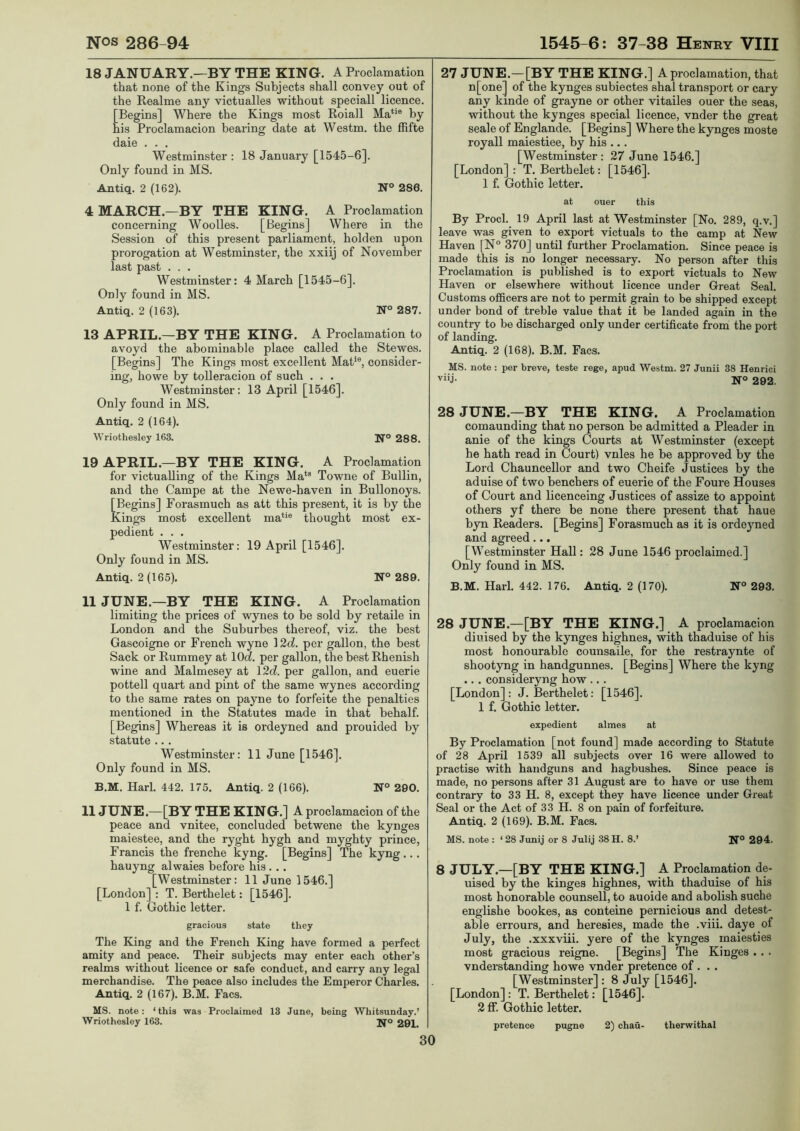 18 JANUARY.—BY THE KING. A Proclamation that none of the Kings Subjects shall convey out of the Realme any victualles without speciall licence. [Begins] Where the Kings most Roiall Ma‘*® by his Proclamacion bearing date at Westm. the fhfte daie . . . Westminster : 18 January [1545-6]. Only found in MS. Antiq. 2 (162). N° 286. 4 MARCH.—BY THE KING. A Proclamation concerning Woolles. [Begins] Where in the Session of this present parliament, holden upon prorogation at Westminster, the xxiij of November last past . . . Westminster: 4 March [1545-6]. Only found in MS. Antiq. 2 (163). N° 287. 13 APRIL.—BY THE KING. A Proclamation to avoyd the abominable place called the Stewes. [Begins] The Kings most excellent MaP®, consider- ing, howe by toUeracion of such . . . Westminster: 13 April [1546]. Only found in MS. Antiq. 2 (164). Wriothesley 163. N° 288. 19 APRIL.—BY THE KING. A Proclamation for victualling of the Kings Ma*® Towne of Bullin, and the Campe at the Newe-haven in Bullonoys. [Begins] Forasmuch as att this present, it is by the Kings most excellent ma**® thought most ex- pedient . . . Westminster: 19 April [1546]. Only found in MS. Antiq. 2(165). N° 289. 11 JUNE.—BY THE KING. A Proclamation limiting the prices of wynes to be sold by retaile in London and the Suburbes thereof, viz. the best Gascoigne or French wyne 12c?. per gallon, the best Sack or Rummey at 10^. per gallon, the best Rhenish wine and Malmesey at \2d. per gallon, and euerie pottell quart and pint of the same wynes according to the same rates on payne to forfeite the penalties mentioned in the Statutes made in that behalf. [Begins] Whereas it is ordeyned and prouided by statute .. . Westminster: 11 June [1546]. Only found in MS. B.M. Harl. 442. 175. Antiq. 2 (166). N° 290. 11 JUNE.—[BY THE KING.] A proclamacion of the peace and vnitee, concluded betwene the kynges maiestee, and the ryght hygh and myghty prince, Francis the frenche kyng. [Begins] The kyng... hauyng alwaies before his ... [Westminster: 11 June 1546.] [London] : T. Berthelet: [1546]. 1 f. Gothic letter. gracious state they The King and the French King have formed a perfect amity and peace. Their subjects may enter each other’s realms without licence or safe conduct, and carry any legal merchandise. The peace also includes the Emperor Charles. Antiq. 2 (167). B.M. Facs. MS. note: ‘ this was Proclaimed 13 June, being Whitsunday.’ Wriothesley 163. Ifo 291. 27 JUNE.— [BY THE KING.] A proclamation, that n[one] of the kynges subiectes shal transport or cary any kinde of grayne or other vitailes ouer the seas, without the kynges special licence, vnder the great seale of Englande. [Begins] Where the kynges moste royall maiestiee, by his ... [Westminster : 27 June 1546.] [London]: T. Beiihelet: [1546]. 1 f. Gothic letter. at ouer this By Prod. 19 April last at Westminster [No. 289, q.v.] leave was given to export victuals to the camp at New Haven [N® 370] until further Proclamation. Since peace is made this is no longer necessary. No person after this Proclamation is published is to export victuals to New Haven or elsewhere without licence under Great Seal. Customs officers are not to permit grain to be shipped except under bond of treble value that it be landed again in the country to be discharged only under certificate from the port of landing. Antiq. 2 (168). B.M. Facs. MS. note : per breve, teste rege, apud Westm. 27 Junii 38 Henrici viij. N° 292. 28JUNE.-7BY THE KING. A Proclamation comaunding that no person be admitted a Pleader in anie of the kings Courts at Westminster (except he hath read in Court) vnles he be approved by the Lord Chauncellor and two Cheife Justices by the aduise of two benchers of euerie of the Foure Houses of Court and licenceing Justices of assize to appoint others yf there be none there present that haue byn Readers. [Begins] Forasmuch as it is ordeyned and agreed ... [Westminster Hall: 28 June 1546 proclaimed.] Only found in MS. B.M. Harl. 442. 176. Antiq. 2 (170). N° 293. 28 JUNE.—[BY THE KING.] A proclamacion diuised by the kynges highnes, with thaduise of his most honourable counsaile, for the restraynte of shootyng in handgunnes. [Begins] Whei’e the kyng ... consideryng how ... [London]: J. Berthelet: [1546]. 1 f. Gothic letter. expedient almes at By Proclamation [not found] made according to Statute of 28 April 1539 all subjects over 16 were allowed to practise with handguns and hagbushes. Since peace is made, no persons after 31 August are to have or use them contrary to 33 H. 8, except they have licence under Great Seal or the Act of 33 H. 8 on pain of forfeiture. Antiq. 2 (169). B.M. Facs. MS. note : ‘ 28 Jimij or 8 Julij 38 H. 8.’ N° 294. 8 JULY.—[BY THE KING.] A Proclamation de- uised by the kinges highnes, with thaduise of his most honorable counsell, to auoide and abolish suche englishe bookes, as conteine pernicious and detest- able errours, and heresies, made the .viii. daye of July, the .xxxviii. yere of the kynges maiesties most gracious reigne. [Begins] The Kinges . . . vnderstanding howe vnder pretence of . . . [Westminster] : 8 July [1546]. [London] : T. Berthelet: [1546]. 2 ff. Gothic letter.