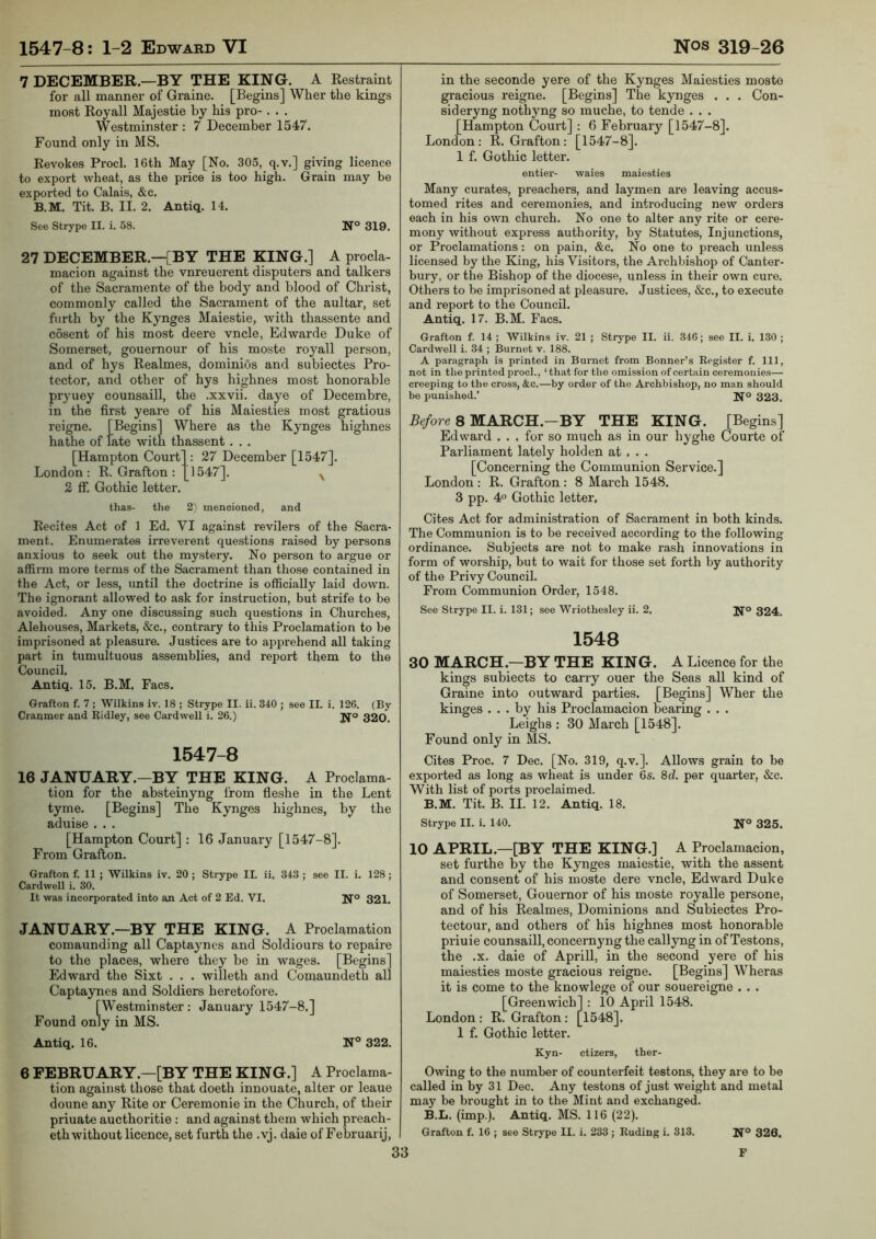 7 DECEMBER.—BY TB[E KING. A Restraint for all manner of Graine. [Begins] Wher the kings most Roy all Majestie by his pro-. . . Westminster : 7 December 1547. Found only in MS, Revokes Prod. 16th May [No. 305, q.v.] giving licence to export wheat, as the price is too high. Grain may be exported to Calais, &c. B.M. Tit. B. II. 2. Antiq. 14. See Strype II. i. 58. N° 319. 27 DECEMBER.—[BY THE KING.] A procla- macion against the vnreuerent disputers and talkers of the Sacramente of the body and blood of Christ, commonly called the Sacrament of the aultar, set furth by the Kynges Maiestie, with thassente and c5sent of his most deere vncle, Edwarde Duke of Somerset, gouernour of his moste royall person, and of hys Realmes, dominios and subiectes Pro- tector, and other of hys highnes most honorable pryuey counsaill, the .xxvii. daye of Decembre, in the first yeare of his Maiesties most gratious reigne. [Begins] Where as the Kynges highnes ha the of late with thassent. . . [Hampton Court] : 27 December [1547]. London: R. Grafton : 1547]. ^ 2 ff. Gothic letter. thas- the 2'i mencionod, and Recites Act of 1 Ed. VI against revilers of the Sacra- ment. Enumerates irreverent questions raised by persons anxious to seek out the mystery. No person to argue or affirm more terms of the Sacrament than those contained in the Act, or less, until the doctrine is officially laid down. The ignorant allowed to ask for instruction, but strife to be avoided. Any one discussing such questions in Churches, Alehouses, Markets, &c., contrary to this Proclamation to be imprisoned at pleasure. Justices are to apprehend all taking part in tumultuous assemblies, and report them to the Council, Antiq. 15. B.M. Eacs. Grafton f. 7 ; Wilkins iv. 18 ; Strype II. li. 340 ; see II. i. 126. (By Cranmer and Ridley, see Cardwell i. 26.) jfo 320. 1547-8 16 JANUARY.—BY THE KING. A Proclama- tion for the absteinyng from tleshe in the Lent tyrne. [Begins] The Kynges highnes, by the aduise . . . [Hampton Court] : 16 January [1547-8]. From Grafton. Grafton f. 11 ; Wilkins iv. 20 ; Strype II. ii, 343 ; see II. i. 128 ; Cardwell i. 30. It was incorporated into an Act of 2 Ed. VI. 1^° 321. JANUARY.—BY THE KING. A Proclamation comaunding all Captaynes and Soldiours to repaire to the places, where they be in wages. [Begins] Edward the Sixt . . . willeth and Comaundeth all Captaynes and Soldiers heretofore. [Westminster: January 1547-8.] Found only in MS. Antiq. 16. N° 322. 6 FEBRUARY.—[BY THE KING.] A Proclama- tion against those that doeth innouate, alter or leaue doune any Rite or Ceremonie in the Church, of their priuate aucthoritie : and against them which preach- ethwithout licence, set furth the .vj. daie of Februarij, in the seconde yere of the Kynges Maiesties moste gracious reigne. [Begins] The kynges . . . Con- sideryng nothyng so muche, to tende . . , [Hampton Court] : 6 Februaiy [1547-8]. London: R. Grafton: [1547-8]. 1 f. Gothic letter. entier- waies maiesties Many curates, preachers, and laymen are leaving accus- tomed rites and ceremonies, and introducing new orders each in his own church. No one to alter any rite or cere- mony without express authoi'ity, by Statutes, Injunctions, or Proclamations: on pain, &c. No one to preach unless licensed by the King, his Visitors, the Archbishop of Canter- bury, or the Bishop of the diocese, unless in their own cure. Others to be imprisoned at pleasure. Justices, &c., to execute and report to the Council. Antiq. 17. B.M. Facs. Grafton f. 14 ; Wilkins iv. 21 ; Strype II. ii. 346; see II. i. 130 ; Cardwell i. 34 ; Burnet v. 188. A paragraph is printed in Burnet from Bonner’s Register f. Ill, not in the printed prod., ‘that for the omission of certain ceremonies— creeping to the cross, &c.—by order of the Archbishop, no man should be punished.’ Ifo 323, Re/ore 8 MARCH.—BY THE KING. [Begins] Edward . . . for so much as in our hyghe Courte of Parliament lately holden at , . . [Concerning the Communion Service.] London : R. Grafton : 8 March 1548. 3 pp. 40 Gothic letter. Cites Act for administration of Sacrament in both kinds. The Communion is to be received according to the following ordinance. Subjects are not to make rash innovations in form of worship, but to wait for those set forth by authority of the Privy Council. From Communion Order, 1548. See Strype II. i. 131; see Wriothesley ii. 2, 324. 1548 30 MARCH.—BY THE KING. A Licence for the kings subiects to carry ouer the Seas all kind of Graine into outward parties. [Begins] Wher the kinges ... by his Proclamacion bearing . . . Leighs : 30 March [1548]. Found only in MS. Cites Proc. 7 Dec. [No. 319, q.v.]. Allows grain to be exported as long as wheat is under 6s. 8d. per quarter, &c. With list of ports proclaimed. B.M. Tit. B. II. 12. Antiq. 18. Strype II. i. 140. If® 325. 10 APRIL.—[BY THE KING.] A Proclamacion, set furthe by the Kynges maiestie, with the assent and consent of his moste dere vncle, Edward Duke of Somerset, Gouernor of his moste royalle persone, and of his Realmes, Dominions and Subiectes Pro- tectour, and others of his highnes most honorable priuie counsaill, concernyng the callyng in of Testons, the .X. daie of Aprill, in the second yere of his maiesties moste gracious reigne. [Begins] Wheras it is come to the knowlege of our souereigne . . . [Greenwich] : 10 April 1548. London: R. Grafton: [1548], 1 f. Gothic letter. Kyn- ctizers, ther- Owing to the number of counterfeit testons, they are to be called in by 31 Dec. Any testons of just weight and metal may be brought in to the Mint and exchanged. B.L. (imp.). Antiq. MS. 116 (22). Grafton f. 16 ; see Strype II. i. 233 ; Ruding i. 313. N® 326.