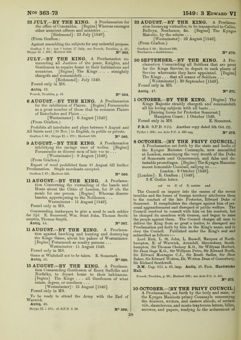 22 JULY—BY THE KING. A Proclamacion for the office of Constables. [Begins] Whereas emonges other auncient officers and ministers . . . [Richmond] : 22 July [1549]. (From Grafton.) Against assembling the subjects for any unlawful purpose. Grafton f. 64 ; but ? before 17 July, see Pocock, Troubles, p. 42; Strype II. i. 269 ; Herbert 530. Ifo 303. JULY.—BY THE KING. A Proclamacion co- maunding all Justices of the peace, Knights, and Gentlemen to repaire home to their habitacions and countries. [Begins] The Kings . . . straightly chargeth and comaundeth . . . [Richmond] : July 1549. Found only in MS. Antiq. 43. Pocock, Troubles, p. 43. Ifo 304. 6 AUGUST.—BY THE KING. A Proclamacion for the inhibicion of Plaiers. [Begins] Forasmuche as a great nomber of those that be common Plaiers of Enterludes and Plaies . . . [Westminster] : 6 August [1549], (From Grafton.) Prohibits all interludes and plays between 9 August and All Saints next [30 Nov.] in English, in public or private. Grafton f. 66 ; Strype II. i. 270 ; Herbert 530. H'o 305. 9 AUGUST.—BY THE KING. A Proclamacion inhibityng the cariage ouer of wolles. [Begins] Forasmuche as diuerse men of late vse to . . . [Westminster] : 9 August [1549]. (From Grafton.) Export of wool prohibited from 31 August till further Proclamation. Staple merchants excejpted. Grafton f. 67 ; Herbert 530. Ifo 300. II AUGUST.—BY THE KING. A Proclama- tion Concerning the victualling of the bands and Hosts about the Cittie of London, for 2^ ob. the meale for one person. [Begins] Whereas diuerse bandes, apperteyning to the Noblemen . . . Westminster : 11 August [1549]. Found only in MS. Commanding innkeepers to give a meal to each soldier for 2\d. E. Somersett, Wm. Seint John, Thomas South- ampton, Thomas Smyth. Antiq. 44. 367. 11 AUGUST.—BY THE KING. A Proclama- tion against hawking and hunting and destroying the Kings Game, about his palace of Westminster. [Begins] Forasmuch as sundry persons . .. Westminster: 11 August 1549. Found only in MS. Game at Whitehall not to be taken. E. Somersett. Antiq. 45. N°368. 15 AUGUST.—BY THE KING. A Proclama- tion Comaunding Gentlemen of Essex Suffolke and Norfolke, to depart home to their habitacons. [Begins] The Kings ... all Gentlemen of what estate, degree, or condicon . . . [Westminster] : 15 August [1549]. Found only in MS. To be ready to attend the Army with the Earl of Warwick. Antiq. 46. Strype II. i. 274 ; cf. S.P.D. 8. 39. U'o 309^ 23 AUGUST.—BY THE KING. A Proclama- cion licencyng victualles, to be transported to Calice, Bulloyn, Newhauen, &c. [Begins] The Kynges Maiestie, by the aduise . . . [Westminster] : 23 August [1549]. (From Grafton.) Grafton f. 68 ; Herbert 530. Newliaven = Ambleteuse. j^'o 37Q 30 SEPTEMBER.—BY THE KING. A Pro- clamation Comaunding all Soldiors that are prest for the Kings Service, to depart to such places of Service whereunto they have appointed. [Begins] The Kings . . . that all maner of Soldiors . . . [Westminster] : 30 September [1549]. Found only in MS. Antiq. 47. N° 371. 1 OCTOBER.—BY THE KING. [Begins] The Kings Majestie straitly chargeth and commandeth all his loving subjects with all haste . . . [Raising forces for Protector Somerset.] Hampton Court: 1 October 1549. Found only in MS. E. Somerset. P.R.O. S.P.D. 9 (1). Another copy dated 5th Oct. (2). Tytler i. 205; see Acts P.C. ii. 330 sqq. 372. 8 OCTOBER.—[BY THE PRIVY COUNCIL.] A Proclamacion set forth by the state and bodie of the Kynges Maiestes Counsayle, now assembled at London, conteinyng the very trouth of the Duke of Somersets euel Gouernmeut, and false and de- testable procedinges. [Begins] The Kynges Maiesties moost honorable Counsail, callyng to . . . London : 8 October [1549]. [London] : R. Grafton : [1549]. 3 ff. Gothic letter. cal vs 2) of 3) assiste and The Council on inquiry into the causes of the recent troubles and the losses of foreign territory attributes them to the conduct of the late Protector, Edward Duke of Somerset. It recapitulates the charges against him of per- sonal aggrandisement and disregard of public welfare. The Council resolved to consult with him on his conduct, but he charged its members with treason, and began to raise the people against them. The Council charges all men to deliver the King from so great a traitor, to disregard any Proclamation put forth by him in the King’s name, and to obey the Council. Published under the King’s seal and subscribed as follows:— Lord Rich, L. St. John, L. Russell, Marques of North- hampton, E. of Warwick, Arundell, Shrewsbery, South- hampton, Sir Thomas Cheiney K.G., Sir Willyam Herbert, Sir Jhon Gage K.G., Sir Willyam Petre, Sir Edward North, Sir Edward Montague C.J., Sir Raufe Sadler, Sir Jhon Baker, Sir Edward Wotton, Dr. Wotton Dean of Canterbury, Sir Richard Southwell. B.M. Cup. 651. e. 40. imp. Antiq. 48. Facs. Hardwicke HaU. Pocock. Troubles, p. 95; Herbert 530 ; see Acts P.C. ii. 341. N° 373. 10 OCTOBER.—[BY THE PRIVY COUNCIL.] A Proclamacion, set furth by the body and state, of the Kynges Maieiests priuey Counsayle concernyng the deuisers, writers, and casters abrode, of certain vile, slaunderous, and moste trayterous letters, billes, scrowes, and papers, tendyng to the seducement of