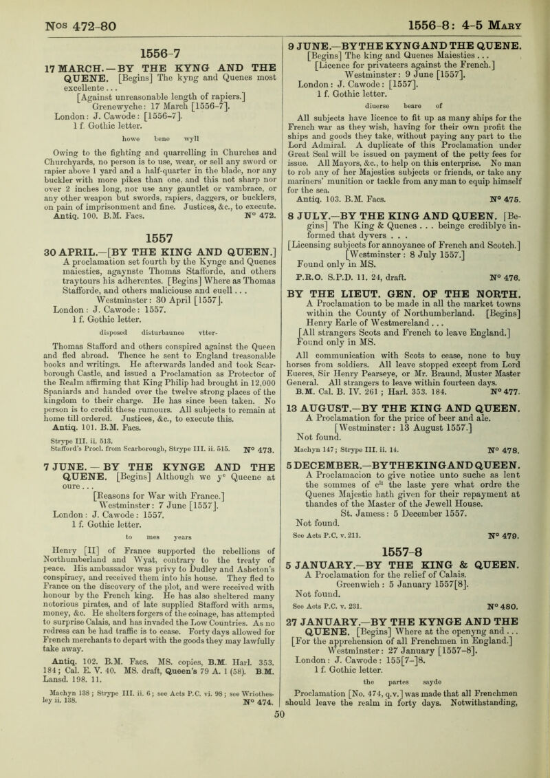 1556-7 17 MARCH. —BY THE KYNG AND THE QUENE. [Begins] The kyng and Quenes most excellente... [Against unreasonable length of rapiers.] Grenewyche: 17 March [1556-7]. London: J. Cawode : [1556-7]. 1 f. Gothic letter. howe bene wyll Owing to the fighting and quarrelling in Churches and Churchyards, no person is to use, wear, or sell any sword or rapier above 1 yard and a half-quarter in the blade, nor any buckler with more pikes than one, and this not sharp nor over 2 inches long, nor use any gauntlet or vambrace, or any other weapon but swords, rapiers, daggers, or bucklers, on pain of imprisonment and fine. Justices, &c., to execute. Antiq. 100. B.M. Facs. N° 472. 1557 30 APRIL.—[BY THE KING AND QUEEN.] A proclamation set fourth by the Kynge and Quenes maiesties, agaynste Thomas Staffbrde, and others traytours his adherentes. [Begins] Where as Thomas Staflforde, and others maliciouse and euell.. . Westminster: 30 April [1557]. London: J. Cawode: 1557. 1 f. Gothic letter. disposed disturbaunce vtter- Thomas Stafford and others conspired against the Queen and fled abroad. Thence he sent to England treasonable books and writings. He afterwards landed and took Scar- borough Castle, and issued a Proclamation as Protector of the Realm affirming that King Philip had brought in 12,000 Spaniards and handed over the twelve strong places of the kingdom to their charge. He has since been taken. No person is to credit these rumours. All subjects to remain at home till ordered. Justices, &c., to execute this. Antiq. 101. B.M. Facs. Strype III. ii. 513. Stafford’s Prod, from Scarborough, Strype III. ii. 515. JJ'o 473, 7JUNE. — BY THE KYNGE AND THE QUENE. [Begins] Although we y® Queene at oure... [Reasons for War with France.] Westminster: 7 June [1557]. London : J. Cawode : 1557. 1 f. Gothic letter. to mes years Henry [II] of France supported the rebellions of Northumberland and Wyat, contrary to the treaty of peace. His ambassador was privy to Dudley and Asheton’s conspiracy, and received them into his house. They fled to France on the discovery of the plot, and were received with honour by the French king. He has also sheltered many notorious pirates, and of late supplied Stafford with arms, money, &c. He shelters forgers of the coinage, has attempted to surprise Calais, and has invaded the Low Countries. As no redress can be had traffic is to cease. Forty days allowed for French merchants to depart with the goods they may lawfully take away. Antiq. 102. B.M. Facs. MS. copies, B.M. Harl. 353. 184; Cal. E. V. 40. MS. draft. Queen’s 79 A. 1 (58). B.M. Lansd. 198. 11. Machyn 138 ; Strype III. ii. 6; see Acts P.C. vi. 98; see Wriothes- ley ii. 138. 474, 9 JUNEBYTHE KYNGAND THE QUENE. [Begins] The king and Quenes Maiesties ... [Licence for privateers against the French.] Westminster: 9 June [1557]. London: J. Cawode : [1557]. 1 f. Gothic letter. diuerse beare of All subjects have licence to fit up as many ships for the French war as they wish, having for their own profit the ships and goods they take, without paying any part to the Lord Admiral. A duplicate of this Proclamation under Great Seal will be issued on payment of the petty fees for issue. All Mayors, &c., to help on this enterprise. No man to rob any of her Majesties subjects or friends, or take any mariners’ munition or tackle from any man to equip himself for the sea. Antiq. 103. B.M. Facs. N® 476. 8 JULY.—BY THE KING AND QUEEN. [Be- gins] The King & Quenes . . . beinge crediblye in- formed that dyvers . . . [Licensing subjects for annoyance of French and Scotch.] [Westminster : 8 July 1557.] Found only in MS. P.R.O. S.P.D. 11. 24, draft. N° 476. BY THE LIEUT. GEN. OP THE NORTH. A Proclamation to be made in all the market towns within the County of Northumberland. [Begins] Henry Earle of Westmereland . .. [All strangers Scots and French to leave England.] Found only in MS. All communication with Scots to cease, none to buy horses from soldiers. All leave stopped except from Lord Eueres, Sir Henry Pearseye, or Mr. Braund, Muster Master General. All strangers to leave within fourteen days. B.M. Cal. B. IV. 261 ; Harl. 353. 184. N® 477. 13 AUGUST.-BY THE KING AND QUEEN. A Proclamation for the price of beer and ale. [Westminster : 13 August 1557.] Not found. Machyn 147; Strype III. ii. 14. N® 478. 5 DECEMBER.—BYTHEKINGAND QUEEN. A Proclamacion to give notice unto suche as lent the sommes of c*’ the laste yere what ordre the Quenes Majestic hath given for their repayment at thandes of the Master of the Jewell House. St. Jamess: 5 December 1557. Not found. See Acts P.C. v. 211. N° 479. 1557-8 5 JANUARY.—BY THE KING & QUEEN. A Proclamation for the relief of Calais. Greenwich : 5 January 1557[8]. Not found. See Acts P.C. v. 231. N° 480. 27 JANUARY.—BY THE KYNGE AND THE QUENE. [Begins] Where at the openyng and ... [For the apprehension of all Frenchmen in England.] Westminster: 27 January [1557-8]. London: J. Cawode : 155[7-]8. 1 f. Gothic letter. the partes sayde Proclamation [No. 474, q.v.] was made that all Frenchmen should leave the realm in forty days. Notwithstanding,