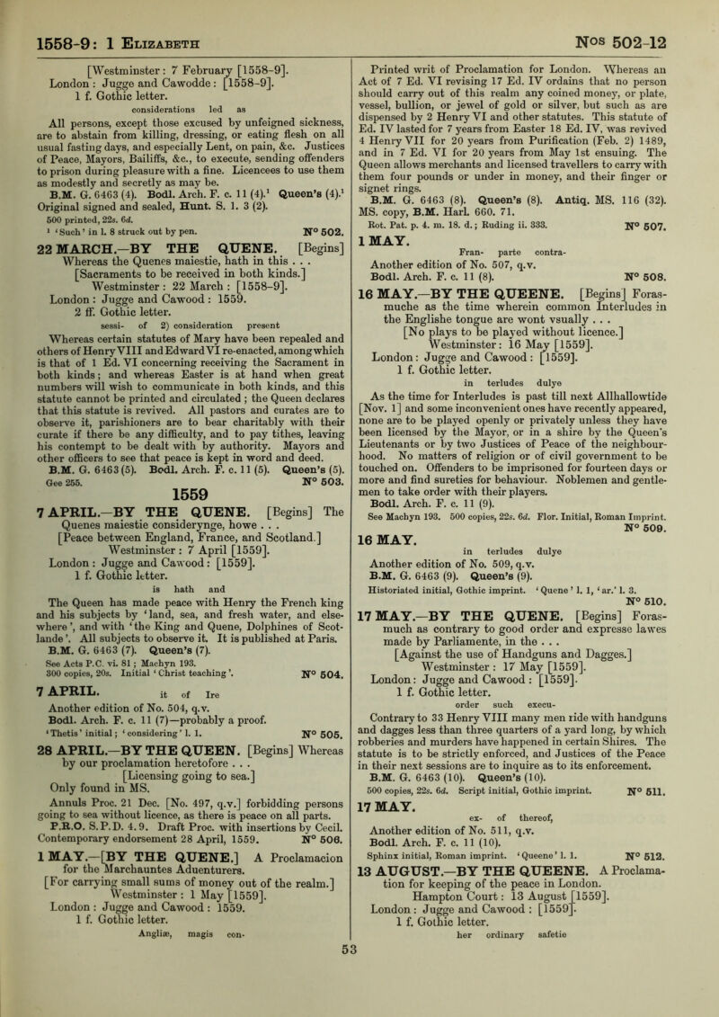 [Westminster: 7 February [1558-9]. London : Jugge and Cawodde : [1558-9]. 1 f. Gothic letter. considerations led as All persons, except those excused by unfeigned sickness, are to abstain from killing, dressing, or eating flesh on all usual fasting days, and especially Lent, on pain, &c. Justices of Peace, Mayors, Bailiffs, &c., to execute, sending offenders to prison during pleasure with a fine. Licencees to use them as modestly and secretly as may be. B.M. G. 6463 (4). Bodl. Arch. F. c. 11 (4).* Queen’s (4).‘ Original signed and sealed, Hunt. S. 1. 3 (2). 600 printed, 22s. 6d. * ‘ Such ’ in 1. 8 struck out by pen. N® 602. 22 MARCH.—BY THE QUENE. [Begins] Whereas the Queues maiestie, hath in this . . . [Sacraments to be received in both kinds.] Westminster : 22 March : [1558-9]. London : Jugge and Cawood : 1559. 2 ff. Gothic letter. sessi- of 2) consideration present Whereas certain statutes of Mary have been repealed and others of Henry VIII andEdward VI re-enacted, amongwhich is that of 1 Ed. VI concerning receiving the Sacrament in both kinds; and whereas Easter is at hand when great numbers will wish to communicate in both kinds, and this statute cannot be printed and circulated ; the Queen declares that this statute is revived. All pastors and curates are to observe it, parishioners are to bear charitably with their curate if there be any difficulty, and to pay tithes, leaving his contempt to be dealt with by authority. Mayors and other officers to see that peace is kept in word and deed. B.M. G. 6463 (5). Bodl. Arch. F. c. 11 (5). Queen’s (5). Gee 255. N° 603. 1559 7APRIL.—BY THE QUENE. [Begins] The Queues maiestie considerynge, ho we . . . [Peace between England, France, and Scotland.] Westminster : 7 April [1559]. London : Jugge and Cawood: [1559]. 1 f. Gothic letter. Printed writ of Proclamation for London. Whereas an Act of 7 Ed. VI revising 17 Ed. IV ordains that no person should carry out of this realm any coined money, or plate, vessel, bullion, or jewel of gold or silver, but such as are dispensed by 2 Henry VI and other statutes. This statute of Ed. IV lasted for 7 years from Easter 18 Ed. IV, was revived 4 Henry VII for 20 years from Purification (Feb. 2) 1489, and in 7 Ed. VI for 20 years from May 1st ensuing. The Queen allows merchants and licensed travellers to carry with them four pounds or under in money, and their finger or signet rings. B.M. G. 6463 (8). Queen’s (8). Antiq. MS. 116 (32). MS. copy, B.M. HarL 660. 71. Rot. Pat. p. 4. m. 18. d.; Ruding ii. 333. If® 607, IMAY. Fran- parte contra- Another edition of No. 507, q.v. Bodl. Arch. F. c. 11 (8). N° 608. 16 MAY.—BY THE QUEENE. [Begins] Foras- muche as the time wherein common Interludes in the Englishe tongue are wont vsually . . . [No plays to be played without licence.] Westminster: 16 [1559]. London: Jugge and Cawood: [1559]. 1 f. Gothic letter. in terludes dulye As the time for Interludes is past till next Allhallowtide [Nov. 1] and some inconvenient ones have recently appeared, none are to be played openly or privately unless they have been licensed by the Mayor, or in a shire by the Queen's Lieutenants or by two Justices of Peace of the neighbour- hood. No matters of religion or of civil government to be touched on. Offenders to be imprisoned for fourteen days or more and find sureties for behaviour. Noblemen and gentle- men to take order with their players. Bodl. Arch. F. c. 11 (9). See Machyn 193. 500 copies, 22s. 6d. Flor. Initial, Roman Imprint. N° 609. 16 MAY. in terludes dulye Another edition of No. 509, q.v. B.M. G. 6463 (9). Queen’s (9). is hath and The Queen has made peace with Henry the French king and his subjects by ‘land, sea, and fresh water, and else- where ’, and with ‘ the King and Quene, Dolphines of Scot- lande ’. All subjects to observe it. It is published at Paris. B.M. G. 6463 (7). Queen’s (7). See Acts P.C. vi. 81 ; Machyn 193. 300 copies, 20s. Initial ‘ Christ teaching ’. Ifo 604. 7 APRIL. it of Ire Historiated initial. Gothic imprint. ‘ Quene ’ 1. 1, ‘ ar.’ 1. 3. N° 610. 17 MAY.—BY THE QUENE. [Begins] Foras- much as contrary to good order and expresse lawes made by Parliamente, in the . . . [Against the use of Handguns and Dagges.] Westminster : 17 May [1559]. London: Jugge and Cawood : [1559]. 1 f. Gothic letter. Another edition of No. 504, q.v. Bodl. Arch. F. c. 11 (7)—probably a proof. ‘Thetis’ initial; ‘considering’ 1. 1. Ifo 606. 28 APRIL.—BY THE QUEEN. [Begins] Whereas by our proclamation heretofore . . . [Licensing going to sea.] Only found in MS. Annuls Proc. 21 Dec. [No. 497, q.v.] forbidding persons going to sea without licence, as there is peace on all parts. P.R.O. S. P.D. 4.9. Draft Proc. with insertions by Cecil. Contemporary endorsement 28 April, 1559. N° 606. 1 MAY.—[BY THE QUENE.] A Proclamacion for the Marchauntes Aduenturers. [For carrying small sums of money out of the realm.] Westminster : 1 May [1559]. London : Jugge and Cawood : 1559. 1 f. Gothic letter. Anglise, magis con- order such execu- Contrary to 33 Henry VIII many men ride with handguns and dagges less than three quarters of a yard long, by which robberies and murders have happened in certain Shires. The statute is to be strictly enforced, and Justices of the Peace in their next sessions are to mquire as to its enforcement. B.M. G. 6463 (10). Queen’s (10). 500 copies, 22s. 6d. Script initial. Gothic imprint. Ifo 611. 17 MAY. ex- of thereof. Another edition of No. 511, q.v. Bodl. Arch. F. c. 11 (10). Sphinx initial, Roman imprint. ‘Queene’l. 1. N° 612. 13 AUGUST.—BY THE QUEENE. A Proclama- tion for keeping of the peace in London. Hampton Court: 13 August [1559]. London: Jugge and Cawood : [1559]^ 1 f. Gothic letter. her ordinary safetie