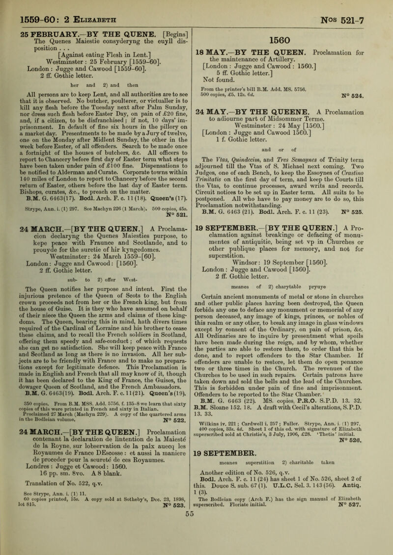 25 FEBRUARY—BY THE QUENE. [Begins] The Quenes Maiestie consyderyng the euyll dis- position . . . [Against eating Flesh in Lent.] Westminster : 25 February [1559-60]. London : Jugge and Cawood [1559-60]. 2 ff. Gothic letter. her and 2) and then All persons are to keep Lent, and all authorities are to see that it is observed. No butcher, poulterer, or victualler is to kill any flesh before the Tuesday next after Palm Sunday, nor dress such flesh before Easter Day, on pain of .£20 fine, and, if a citizen, to be disfranchised ; if not, 10 days’ im- prisonment. In default of fine six hours in the pillory on a market day. Presentments to be made by a Jury of twelve, one on the Monday after Midlent Sunday, the other in the week before Easter, of all offenders. Search to be made once a fortnight of the houses of butchers, &c. All officers to report to Chancery before first day of Easter term what steps have been taken under pain of £100 fine. Dispensations to be notified to Alderman and Curate. Corporate towns within 140 miles of London to report to Chancery before the second return of Easter, others before the last day of Easter term. Bishops, curates, &c., to preach on the matter. B.M. G. 6463(17). Bodl. Arch. F. c. 11 (18). Queen’s (17). Strype, Ann. i. (1) 297. See Machyn 226 (1 March). 600 copies, 45s. 621. 24 MARCH.—[BY THE QUEEN.] A Proclama- cion declaryng the Quenes Maiesties purpose, to kepe peace with Fraunce and Scotlande, and to prouyde for the suretie of hir kjmgedomes. Westminster: 24 March 1559-[60]. London: Jugge and Cawood: [1560]. 2 ff. Gothic letter. sub- to 2) offer West- The Queen notifies her purpose and intent. First the injurious pretence of the Queen of Scots to the English crown proceeds not from her or the French king, but from the house of Guise. It is they who have assumed on behalf of their niece the Queen the arms and claims of these king- doms. The Queen, bearing this in mind, hath divers times required of the Cardinal of Lorraine and his brother to cease these claims, and to recall the French soldiers in Scotland, offering them speedy and safe-conduct; of which requests she can get no satisfaction. She will keep peace with France and Scotland as long as there is no invasion. All her sub- jects are to be friendly with France and to make no prepara- tions except for legitimate defence. This Proclamation is made in English and French that all may know of it, though it has been declared to the King of France, the Guises, the dowager Queen of Scotland, and the French Ambassadors. B.M. G. 6463(19). Bodl. Arch. F. c. 11 (21). Queen’s(19). 350 copies. From B.M. MSS. Add. 5756. f. 133-8 we learn that sixty copies of this were printed in French and sixty in Italian. Proclaimed 27 March (Machyn 229). A copy of the quartered arms in the Bodleian volume. Ifo 622. 24 MARCH.—[BY THE QUEEN.] Proclamation contenant la declaration de lintention de la Maiestd de la Royne, sur lobservation de la paix auecq les Royaumes de France DEscosse : et aussi la maniere de proceder pour la seurete de ces Royaumes. Londres : Jugge et Cawood: 1560. 16 pp. sm. 8vo. A 8 blank. Translation of No. 522, q.v. See Strype, Ann. i. (1) 11. 60 copies printed, 16s. A copy sold at Sotheby’s, Dec. 23, 1898, lot 815. Ifo 523. 1560 18MAY.-^BY THE QUEEN. Proclamation for the maintenance of Artillery. [London : Jugge and Cawood ; 1560.] 5 ff. Gothic letter.] Not found. From the printer’s bill B.M. Add. MS. 5756. 600 copies, £5. 12s. 6d. jjo 524. 24 MAY.—BY THE QUEENE. A Proclamation to adiourne part of Midsommer Terme. Westminster : 24 May [1560.] [London : Jugge and Cawood 1560.] 1 f. Gothic letter. and or of The Vias, Quindecim, and Tres Semaynes of Trinity term adjourned till the Vtas of S. Michael next coming. Two Judges, one of each Bench, to keep the Essoynes of Crastino Trinitatis on the first day of term, and keep the Courts till the Vtas, to continue processes, award writs and records. Circuit notices to be set up in Easter term. All suits to be postponed. All who have to pay money are to do so, this Proclamation notwithstanding. B.M. G. 6463 (21). Bodl. Arch. F. c. 11 (23). 525. 19 SEPTEMBER.—[BY THE QUEEN.] A Pro- clamation against breakinge or defacing of monu- mentes of antiquitie, being set vp in Churches or other publique places for memory, and not for superstition. Windsor: 19 September [1560]. London: Jugge and Cawood [1560]. 2 ff. Gothic letter. meanes of 2) charytable pryuye Certain ancient monuments of metal or stone in churches and other public places having been destroyed, the Queen forbids any one to deface any monument or memorial of any person deceased, any image of kings, princes, or nobles of this realm or any other, to break any image in glass windows except by consent of the Ordinary, on pain of prison, &c. All Ordinaries are to inquire by presentment what spoils have been made during the reign, and by whom, whether the parties are able to restore them, to order that this be done, and to report offenders to the Star Chamber. If offenders are unable to restore, let them do open penance two or three times in the Church. The revenues of the Churches to be used in such repairs. Certain patrons have taken down and sold the bells and the lead of the Churches. This is forbidden under pain of fine and imprisonment. Offenders to be reported to the Star Chamber.' B.M. G. 6463 (22). MS. copies, P.B.O. S.P.D. 13. 32. B.M. Sloane 152. 18. A draft with Cecil’s alterations, S. P. D. 13. 33. Wilkins iv. 221; Cardwell i. 257 ; Fuller. Strype, Ann. i. (1) 297. 400 copies, 33s. 4d. Sheet 1 of this ed. with signature of Elizabeth superscribed sold at Christie’s, 3 July, 1906, £28. ‘Thetis’ initial. N° 626. 19 SEPTEMBER. meanes superstition 2) charitable taken Another edition of No. 526, q.v. Bodl. Ai'ch. F. c. 11 (24) has sheet 1 of No. 526, sheet 2 of this. Douce S. sub. 67 (1). U.L.C. Sel. 3. 143 (56). Antiq. 1 (3). The Bodleian copy (Arch F.) has the sign manual of Elizabeth supei-scribed. Floriate initial. N° 627.