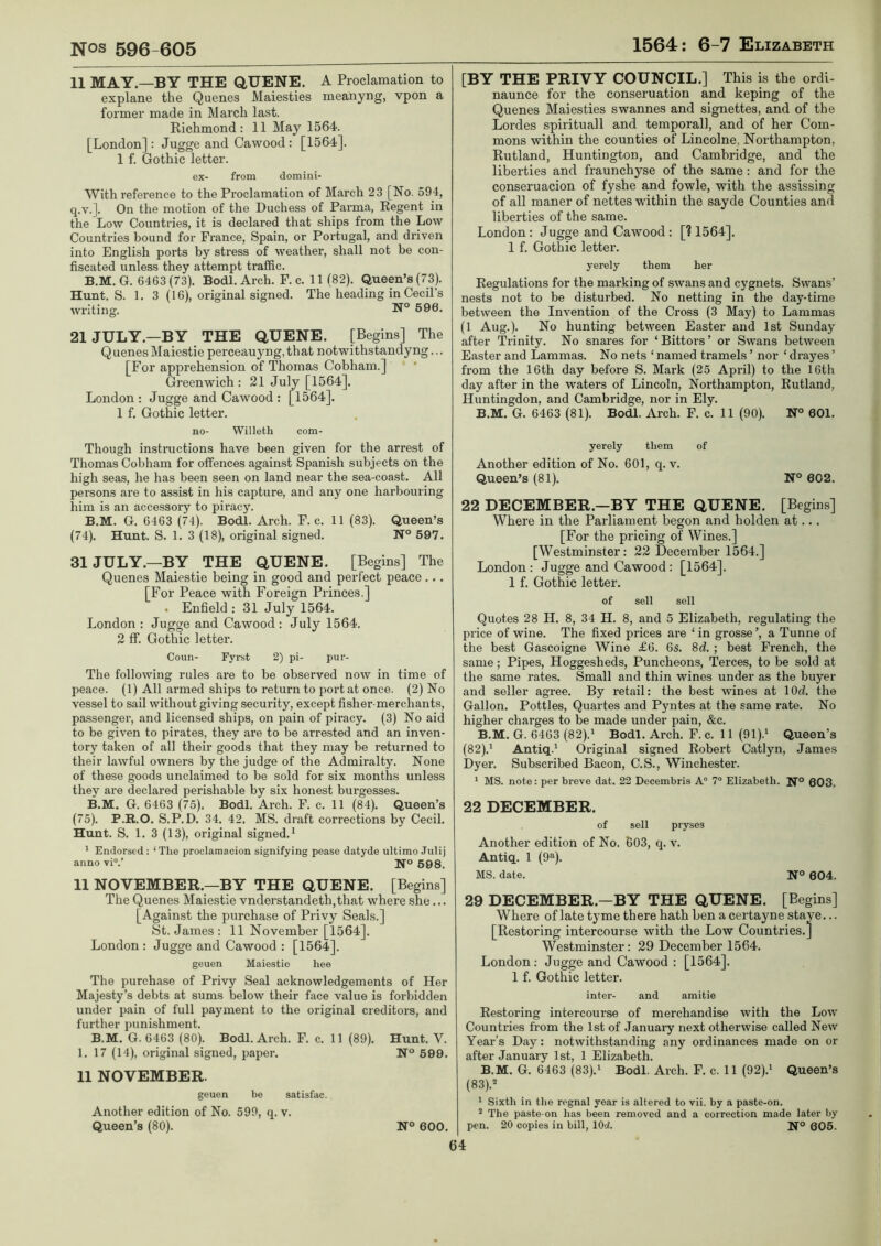 11 MAY—BY THE QUENE. A Proclamation to explane the Quenes Maiesties meanyng, vpon a former made in March last. Richmond: 11 May 1564. [London] : Jugge and Cawood : [1564]. 1 f. Gothic letter. ex- from domini- With reference to the Proclamation of March 23 [No. 594, q.v.]. On the motion of the Duchess of Panna, Regent in the Low Countries, it is declared that ships from the Low Countries bound for France, Spain, or Portugal, and driven into English ports by stress of weather, shall not be con- fiscated unless they attempt traffic. B.M. G. 6463 (73). Bodl. Arch. F. c. 11 (82). Queen’s (73). Hunt. S. 1. 3 (16), original signed. The heading in Cecil’s writing. 596. 21 JULY—BY THE QUENE. [Begins] The Quenes Maiestie perceauyng,that notwithstandyng... [For apprehension of Thomas Cobham.] Greenwich : 21 July [1564]. London : Jugge and Cawood : [1564], 1 f. Gothic letter. no- Willeth com- Though instructions have been given for the arrest of Thomas Cobham for offences against Spanish subjects on the high seas, he has been seen on land near the sea-coast. All persons are to assist in his capture, and any one harbouring him is an accessory to piracy. B.M. G. 6463 (74). Bodl. Arch. F. c. 11 (83). Queen’s (74) . Hunt. S. 1. 3 (18), original signed. N° 597. 31JULY.—BY THE QUENE. [Begins] The Quenes Maiestie being in good and perfect peace... [For Peace with Foreign Princes.] . Enfield : 31 July 1564. London : Jugge and Cawood : July 1564. 2 ff. Gothic letter. Coun- Fyrst 2) pi- pur- The following rules are to be observed now in time of peace. (1) All armed ships to return to port at once. (2) No vessel to sail without giving security, except fisher-merchants, passenger, and licensed ships, on pain of piracy. (3) No aid to be given to pirates, they are to be arrested and an inven- tory taken of all their goods that they may be returned to their lawful owners by the judge of the Admiralty. None of these goods unclaimed to be sold for six months unless they are declared perishable by six honest burgesses. B.M. G. 6463 (75). Bodl. Arch. F. c. 11 (84). Queen’s (75) . P.B..O. S.P.D. 34. 42. MS. draft corrections by Cecil. Hunt. S. 1. 3 (13), original signed.^ ^ Endorsed: ‘The proclama.cion sienifyine pease datyde ultimo Julij anno vi“.’ 598. 11 NOVEMBER.—BY THE QUENE. [Begins] The Quenes Maiestie vnderstandeth,that where she... [Against the purchase of Privy Seals.] St. James : 11 November [1564]. London : Jugge and Cawood : [1564]. geuen Maiestie hee The purchase of Privy Seal acknowledgements of Her Majesty’s debts at sums below their face value is forbidden under pain of full payment to the original creditors, and further punishment. B.M. G. 6463 (80). Bodl. Arch. F. c. 11 (89). Hunt. V. 1. 17 (14), original signed, paper. 599. 11 NOVEMBER. geuen be satisfac. Another edition of No. 599, q. v. Queen’s (80). N° 600. [BY THE PRIVY COUNCIL.] This is the ordi- naunce for the conseruation and keping of the Quenes Maiesties swannes and signettes, and of the Lordes spirituall and temporall, and of her Com- mons within the counties of Lincolne, Northampton, Rutland, Huntington, and Cambridge, and the liberties and fraunchyse of the same: and for the conseruacion of fyshe and fowle, with the assissing of all maner of nettes within the sayde Counties and liberties of the same. London: Jugge and Cawood : [? 1564], 1 f. Gothic letter. yerely them her Regulations for the marking of swans and cygnets. Swans’ nests not to be disturbed. No netting in the day-time between the Invention of the Cross (3 May) to Lammas (1 Aug.). No hunting between Easter and 1st Sunday after Trinity. No snares for ‘Bittors’ or Swans between Easter and Lammas. No nets ‘ named tramels ’ nor ‘ drayes ’ from the 16th day before S. Mark (25 April) to the 16th day after in the waters of Lincoln, Northampton, Rutland, Huntingdon, and Cambridge, nor in Ely. B.M. G. 6463 (81). Bodl. Arch. F. c. 11 (90). 601. yerely them of Another edition of No. 601, q. v. Queen’s (81). N° 602. 22 DECEMBER.—BY THE QUENE. [Begins] Where in the Parliament begon and holden at... [For the pricing of Wines.] [Westminster: 22 December 1564.] London: Jugge and Cawood : [1564]. 1 f. Gothic letter. of sell sell Quotes 28 H. 8, 34 H. 8, and 5 Elizabeth, regulating the price of wine. The fixed prices are ‘in grosse’, a Tunne of the best Gascoigne Wine £6. 6s. 8d. ; best French, the same; Pipes, Hoggesheds, Puncheons, Terces, to be sold at the same rates. Small and thin wines under as the buyer and seller agree. By retail: the best wines at lOd. the Gallon. Pottles, Quartes and Pyntes at the same rate. No higher charges to be made under pain, &c. B.M. G. 6463 (82).' Bodl. Arch. F. c. 11 (91).' Queen’s (82) .' Antiq.' Original signed Robert Catlyn, James Dyer. Subscribed Bacon, C.S., Winchester. ' MS. note: per breve dat, 22 Decembris A“ 7“ Elizabeth. N® 603. 22 DECEMBER. of sell pryses Another edition of No. 603, q. v. Antiq. 1 (9“). MS. date. N° 604. 29 DECEMBER.—BY THE QUENE. [Begins] Where of late tyme there hath ben acertayne stave... [Restoring intercourse with the Low Countries.] Westminster: 29 December 1564. London: Jugge and Cawood : [1564]. 1 f. Gothic letter. inter- and amitie Restoring intercourse of merchandise with the Low Counti-ies from the 1st of Januaiy next otherwise called New Year’s Day: notwithstanding any ordinances made on or after January 1st, 1 Elizabeth. B.M. G, 6463 (83).' Bodl. Arch. F. c. 11 (92).' Queen’s (83) .'“ ' Sixth in the regnal year is altered to vii. by a paste-on. * The paste-on has been removed and a correction made later by pen. 20 copies in bill, lOd. 605.
