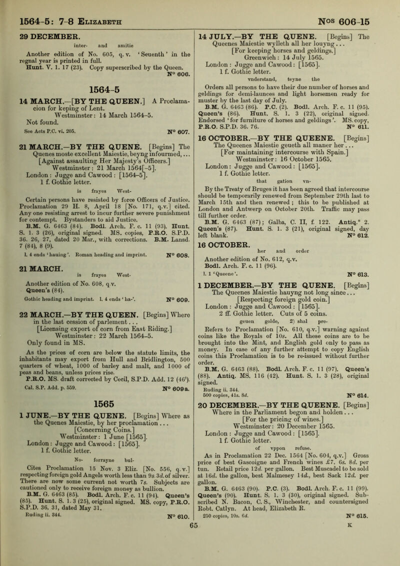 29 DECEMBER. inter- and amitie Another edition of No. 605, q, v. ‘ Seuenth ’ in the regnal year is printed in full. Hunt. V. 1. 17 (23). Copy superscribed by the Queen. N° 606. 1564-5 14 MARCH.—[BY THE QUEEN.] A Proclama- cion for keping of Lent. Westminster: 14 March 1564-5. Not found. See Acts P.C. vi. 205. Ifo 607. 21 MARCH.—BY THE QUENE. [Begins] The Queues moste excellent Maiestie, beyng infourmed,... [Against assaulting Her Majesty’s Officers.] Westminster: 21 March 1564[-5]. London : Jugge and Cawood : [1564-5J. 1 f. Gothic letter. is frayes West- Certain persons have resisted by force Officers of Justice. Proclamation 29 H. 8, April 18 [No. 171, q.v.] cited. Any one resisting arrest to incur further severe punishment for contempt. Bystanders to aid Justice. B.M. G. 6463 (84). Bodl. Arch. F. c. 11 (93). Hunt. S. 1. 3 (26), original signed. MS. copies, P.R.O. S.P.D. 36. 26, 27, dated 20 Mar., with corrections. B.M. Lansd. 7 (84), 8 (9). 1. 4 ends ‘ hauing ’. Roman heading and imprint. Ifo 608. 21 MARCH. is frayes West- Another edition of No. 608, q.v. Queen’s (84). Gothic heading and imprint. 1. 4 ends ‘ ha-’. 609. 22 MARCH.—BY THE QUEEN. [Begins] Where in the last cession of parlement. .. [Licensing export of corn from East Riding.] Westminster : 22 March 1564-5. Only found in MS. As the prices of corn are below the statute limits, the inhabitants may export from Hull and Bridlington, 500 quarters of wheat, 1000 of barley and malt, and 1000 of peas and beans, unless prices rise. P.B.O. MS. draft corrected by Cecil, S.P.D. Add. 12 (46'). Cal. S.P. Add. p. 659. H’o 0Q9a. 1565 1 JUNE.—BY THE QUENE. [Begins] Where as the Quenes Maiestie, by her proclamation ... [Concerning Coins.] Westminster : 1 June [1565]. London: Jugge and Cawood: [1565]. 1 f. Gothic letter. No- forrayne bul- Cites Proclamation 15 Nov. 3 Eliz. [No. 556, q.v.] respecting foreign gold Angels worth less than 9s. 3d. of silver. There are now some current not worth 7s. Subjects are cautioned only to receive foreign money as bullion. B.M. G. 6463 (85). Bodl. Arch. F. c. 11 (94). Queen’s (85). Hunt. S. 1. 3 (25), original signed. MS. copy, P.B.O. S.P.D. 36. 31, dated May 31. Ruding ii. 344. -kto oiq 14 JULY.—BY THE QUENE. [Begins] The Queenes Maiestie wylleth all her louyng... [For keeping horses and geldings.] Greenwich : 14 July 1565. London : Jugge and Cawood: [1565]. 1 f. Gothic letter. vnderstand, teyne the Orders all persons to have their due number of horses and geldings for demi-launces and light horsemen ready for muster by the last day of July. B.M. G. 6463 (86). P.C. (2). Bodl. Arch. F. c. 11 (95). Queen’s (86). Hunt. S. 1. 3 (22), original signed. Endorsed ‘ for furniture of horses and geldings ’. MS. copy, P.B.O. S.P.D. 36. 76. N“ 611. 16 OCTOBER.—BY THE QUEENE. [Begins] The Queenes Maiestie geueth all maner her ... [For maintaining intercourse with Spain.] Westminster: 16 October 1565. London: Jugge and Cawood: [1565]. 1 f. Gothic letter. tliat gation vn- By the Treaty of Bruges it has been agreed that intercourse should be temporarily renewed from September 29th last to March 15th and then renewed ; this to be published at London and Antwerp on October 20th. Traffic may pass till further order. B.M. G. 6463 (87); Galba, C. II, f 122. Antiq.* 2. Queen’s (87). Hunt. S. 1. 3 (21), original signed, day left blank. N° 612. 16 OCTOBER. her and order Another edition of No. 612, q.v. Bodl. Arch. F. c. 11 (96). 1. 1 ‘Queene’. Ifo 013. 1 DECEMBER.—BY THE QUENE. [Begins] The Queenes Maiestie hauyng not long since... [Respecting foreign gold coin.] London : Jugge and Cawood : [1565]. 2 ff. Gothic letter. Cuts of 5 coins. geuen golde, 2) shal pre- Eefers to Proclamation [No. 610, q.v.] warning against coins like the Royals of 10s. All these coins are to be brought into the Mint, and English gold only to pass as money. In case of any further attempt to copy English coins this Proclamation is to be re-issued without further order. B.M. G. 6463 (88). Bodl. Arch. F. c. 11 (97). Queen’s (88). Antiq. MS. 116 (42). Hunt. S. 1. 3 (28), original signed. Ruding ii. 344. 500 copies, 41s. 8d. N® 614. 20 DECEMBER.—BY THE QUEENE. [Begins] Where in the Parliament begon and holden .. . [For the pricing of wines.] Westminster: 20 December 1565. London : Jugge and Cawood : [1565]. 1 f. Gothic letter. of vppon refuse. As in Proclamation 22 Dec. 1564 [No. 604, q.v.] Gross price of best Gascoigne and French wines £7. 6s. 8d. per tun. Retail price I2d. per gallon. Best Muscadel to be sold at 16d. the gallon, best Malmesey 14d., best Sack \2d. per gallon. B.M. G. 6463 (90). P.C. (3). Bodl. Arch. F. c. 11 (99). Queen’s (90). Hunt. S. 1. 3 (30), original signed. Sub- scribed N. Bacon, C. S., Winchester, and countersigned Eobt. Catlyn. At head, Elizabeth R. 250 copies, 10s. 6ci. 615.