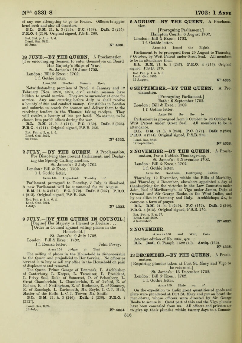 of any one attempting to go to France. Officers to appre- hend such and also all deserters. B.L. B.M. 21. h. 3 (243). P.C. (168). Dalk. 2 (235). P.R.O. 4 (210). Original signed, P.S.B. 268. Rot. Pat. p. 1. n. 1. d. Lond. Gaz. 3821. 23 June. N° 4331. 18 JUNE.—BY THE QUEEN. A Proclamation. [For encouraging Seamen to enter themselves on Board Her Majesty’s Ships of War.] St. James’s : 18 June 1702. London ; Bill & Exec.: 1702. 1 f. Gothic letter. Arms 153 Brother Remain their Notwithstanding promises of Prod. 8 January and 12 February [Nos. 4270, 4274, q.v.] certain seamen have hidden to avoid service. They are to surrender at once for service. Any one entering before July 15 shall receive a bounty of 20s. and conduct money. Constables in London and suburbs to search for seamen and deliver them to the receiving tenders in the Thames, taking receipts. They will receive a bounty of 10s. per head. No seamen to be chosen into parish offices during the war. B.L. B.M. 21. h. 3 (244). P.C. (169). Dalk. 2 (236). P.B..O. 4 (211). Original signed, P.S.B. 268. Rot. Pat. p. 2. n. 1. d. Lond. G.nz. 3821. 23 June. JT© 4332. 2 JULY. —BY THE QUEEN. A Proclamation, For Dissolving this present Parliament, and Declar- ing the Speedy Calling another. St. James’s: 2 July 1702. London r Bill & Exec.: 1702. 1 f. Gothic letter. Arms 144 Important Tuesday of Parliament, prorogued to Tuesday, 7 July, is dissolved. A new Parliament will be summoned for 20 August. B.M. 21. h. 3 (245). P.C. (170). Dalk. 2 (237). P.R.O. 4 (212). Original signed, P.S.B. 269. Rot. Pat. p. 1. n. 6. d. Lond. Gaz. 3824. 4 July. NO 4333. 9 JULY.—[BY THE QUEEN IN COUNCIL.] [Begins] Her Majesty is Pleased to Declare . . . I Order in Council against selling places in the Household.] St. James’s: 9 July 1702. London : Bill & Exec.: 1702. 1 f. Roman letter. John Povey. Arms 154 judges or Tliat The selling of places in the Household is dishonourable to the Queen and prejudicial to Her Service. No officer or servant is to buy or sell any office in the Household on pain of displeasure and removal. The Queen, Prince George of Denmark, L. Archbishop of Canterbury, L. Keeper, L. Treasurer, L. President, L. Privy Seal, Duke of Somerset, D. of Schonberg, L. Great Chamberlain, L. Chamberlain, E. of Oxford, E. of Radnor, E. of Nottingham, E. of Rochester, E. of Romney, E. of Ranelagh, L. Dartmouth, Mr. Boyle, L. C. J. Holt, Master of the Rolls, L. C. J. Trevor, Mr. Smith. B.L. B.M. 21. h. 3 (246). Dalk. 2 (238). P.R.O. 4 (212*). Lond. Gaz. 3826. 10 July. N° 4334. 6 AUGUST.—BY THE QUEEN. A Proclama- tion. [Proroguing Parliament.] Hampton Court: 6 August 1702. London : Bill & Exec.: 1702. 1 f. Gothic letter. Arms 144 Issued the Eighth Parliament to be prorogued from 20 August to Thursday, 8 October, by Writ Patent under Great Seal. All members to be in attendance then. B.L. B.M. 21. h. 3 (247). P.R.O. 4 (213). Original signed, P.S.B. 270. Rot. Pat. p. 1. n. 5. d. Lond. Gaz. 3835. 12 August. N° 4335. 6 SEPTEMBER.—BY THE QUEEN. A Pro- clamation. [Proroguing Parliament.] Bath : 6 September 1702. London : Bill & Exec.: 1702. 1 f. Gothic letter. Arms 154 the the to Parliament is prorogued from 8 October to 20 October by Writ Patent under Great Seal. All members to be in attendance. B.L. B.M. 21. h. 3 (248). P.C. (171). Dalk. 2 (239). P.R.O. 4 (214). Original signed, P.S.B. 270. Lond. Gaz. 3843. 17 September. N® 4336. 3 NOVEMBER.—BY THE QUEEN. A Procla- mation, For a Publick Thanksgiving. St. James’s: 3 November 1702. London : Bill & Exec. : 1702. 1 f. Gothic letter. Arms 155 Goodness Destroying Inflict Thursday, 12 November, within the Bills of Mortality, and Thursday, 3 December, elsewhere appointed a day of thanksgiving for the victories in the Low Countries under John, Earl of Marlborough, at Vigo under James, Duke of Ormond, and Sir George Rooke, in the West Indies, and by our allies in Germany and Italy. Archbishops, &c., to compose a form of prayer. B.L. B.M. 21. h. 3 (249). P.C. (172). Dalk. 2 (240). P.R.O. 4 (215). Original signed, P.S.B. 270. Rot. Pat. p. 3. n. 27. Lond. Gtaz. 3859. 4 November. N° 4337. 3 NOVEMBER. Arms as 156 and War, Another edition of No. 4337, q.v. Con- BJCi. Bodl. G. Pamph. 1522 (10). Antiq. (160). N° 4338. 13 DECEMBER.—BY THE QUEEN. A Procla- mation. [Requiring plunder taken at Port St. Mary and Vigo to be returned.] St. James’s: 13 December 1702. London : Bill & Exec.: 1702. 1 f. Gothic letter. Arms 155 Plate on of On the expedition to Cadiz great quantities of goods and plate were plundered at Port St. Mary and put on board the men-of-war, whose officers were directed by Sir George Rooke to secure it. Great part of this and the Vigo plunder have been concealed from us. All officers and privates are to give up their plunder within twenty days to a Commis-