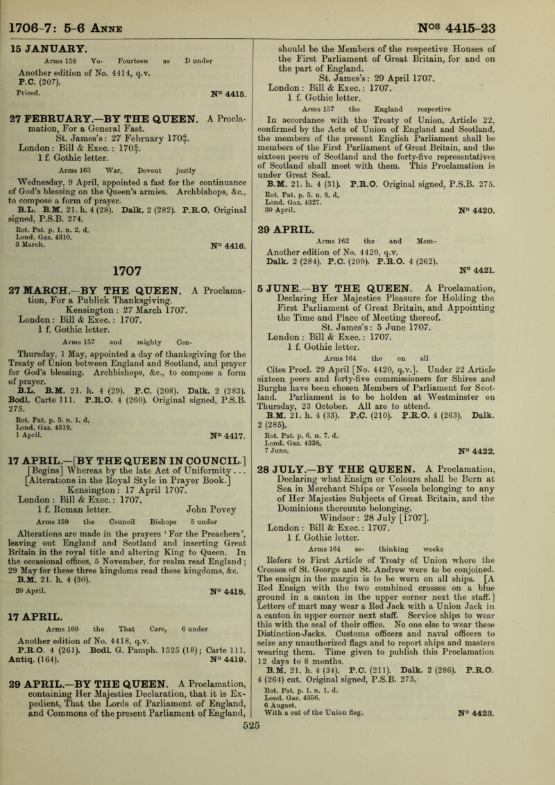 15 JANUARY. Arms 158 Vo- Fourteen as D under Another edition of No. 4414, q.v. P.C. (207). Priced. 4415, 27 FEBRUARY.—BY THE QUEEN. A Procla mation, For a General Fast. St. James’s: 27 February 170®. London : Bill & Exec.: 170f. 1 f. Gothic letter. Arms 163 War, Devout justly Wednesday, 9 April, appointed a fast for the continuance of God’s blessing on the Queen’s armies. Archbishops, &c., to compose a form of prayer. B.L. B.M. 21.h. 4(28). Dalk. 2 (282). P.R.O. Original signed, P.S.B. 274. Rot. Pat. p. 1. n. 2. d. Lond. Gaz. 4310. 3 March. Ifo 4410, 1707 27 MARCH.—BY THE QUEEN. A Proclama- tion, For a Publick Thanksgiving. Kensington : 27 March 1707. London : Bill & Exec.: 1707. 1 f. Gothic letter. Arms 157 and mighty Con- Thursday, 1 May, appointed a day of thanksgiving for the Treaty of Union between England and Scotland, and prayer for God’s blessing. Archbishops, &c., to compose a form of prayer. B.L. B.M. 21. h. 4 (29). P.C. (208). Dalk. 2 (283). Bodl. Carte 111. P.R.O. 4 (260). Original signed, RS.B. 275. Rot. Pat. p. 5. n. 1. d. Lond. Gaz. 4319. 1 April. NO 4417. 17 APRIL.—[BY THE QUEEN IN COUNCIL.] [Begins] Whereas by the late Act of Uniformity . .. [Alterations in the Boyal Style in Prayer Book.] Kensington : 17 April 1707. London : Bill & Exec.: 1707. 1 f. Homan letter. John Povey Arms 159 the Council Bishops 5 under Alterations are made in the prayers ‘ For the Preachers ’, leaving out England and Scotland and inserting Great Britain in the royal title and altering King to Queen. In the occasional offices, 5 November, for realm read England ; 29 May for these three kingdoms read these kingdoms, &c. B.M. 21. h. 4 (30). 20 April. N° 4418. 17 APRIL. Arms 160 the That Care, 6 under Another edition of No. 4418, q.v. P.R.O. 4 (261). BodL G. Pamph. 1525 (18); Carte 111. Antiq. (164). N° 4419. 29 APRIL.—BY THE QUEEN. A Proclamation, containing Her Majesties Declaration, that it is Ex- pedient, That the Lords of Parliament of England, and Commons of the present Parliament of England, 525 should be the Members of the respective Houses of the First Parliament of Great Britain, for and on the part of England. St. James’s: 29 April 1707. London : Bill & Exec.: 1707. 1 f. Gothic letter. Arms 157 the England respective In accordance with the Treaty of Union, Article 22, confirmed by the Acts of Union of England and Scotland, the members of the present English Parliament shall be members of the First Parliament of Great Britain, and the sixteen peers of Scotland and the forty-five representatives of Scotland shall meet with them. This Proclamation is under Great Seal. B.M. 21. h. 4 (31). P.R.O. Original signed, P.S.B. 275. Rot. Pat. p. 5. n. 8. d. Lond. Gaz. 4327. 30 April. N° 4420. 29 APRIL. Arms 162 the and Mem- Another edition of No. 4420, q.v. Dalk. 2 (284). P.C. (209). P.R.O. 4 (262). N° 4421. 5 JUNE.—BY THE QUEEN. A Proclamation, Declaring Her Majesties Pleasure for Holding the First Parliament of Great Britain, and Appointing the Time and Place of Meeting thereof. St. James’s : 5 June 1707. London : Bill & Exec.: 1707. 1 f. Gothic letter. Arms 164 the on all Cites Prod. 29 April [No. 4420, q.v.]. Under 22 Article sixteen peers and forty-five commissioners for Shires and Burghs have been chosen Members of Parliament for Scot- land. Parliament is to be holden at Westminster on Thursday, 23 October. AH are to attend. B.M. 21. h. 4 (33). P.C. (210). P.R.O. 4 (263). Dalk. 2 (285). Rot. Pat. p. 6. n. 7. d. Lond. Gaz. 4338. 7 June. N° 4422. 28 JULY.—BY THE QUEEN. A Proclamation, Declaring what Ensign or Colours shall be Born at Sea in Merchant Ships or Vessels belonging to any of Her Majesties Subjects of Great Britain, and the Dominions thereunto belonging. Windsor : 28 July [1707]. London : Bill & Exec.: 1707. 1 f. Gothic letter. Arms 164 se- thinking weeks Refers to First Article of Treaty of Union where the Crosses of St. George and St. Andrew were to be conjoined. The ensign in the margin is to be worn on all ships. [A Red Ensign with the two combined crosses on a blue ground in a canton in the upper corner next the staff.] Letters of mart may wear a Red Jack with a Union Jack in a canton in upper corner next staff. Service ships to wear this with the seal of their office. No one else to wear these Distinction-Jacks. Customs officers and naval officers to seize any unauthorized flags and to report ships and masters wearing them. Time given to publish this Proclamation 12 days to 8 months. B.M. 21. h. 4 (34). P.C. (211). Dalk. 2 (286). P.R.O. 4 (264) cut. Original signed, P.S.B. 275. Rot. Pat. p. 1. n. 1. d. Lond. Gaz. 4356. 6 August. With a cut of the Union flag. N° 4423,