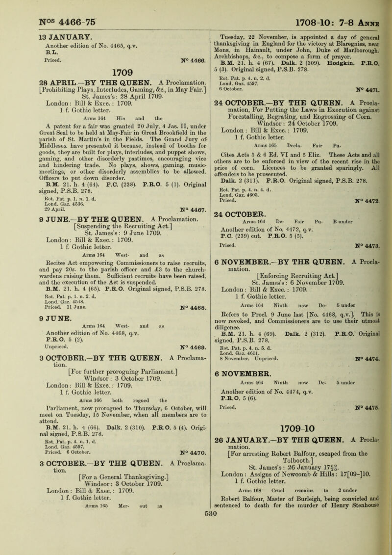 13 JANUARY. Another edition of No. 4465, q.v. B.L. Priced. N° 4466. 1709 28 APRIL-—BY THE QUEEN. A Proclamation. [Prohibiting Plays, Interludes, Gaming, &c., in May Fair.] St. James’s: 28 April 1709. London: Bill & Exec.: 1709. 1 f. Gothic letter. Arms 164 Hia and the A patent for a fair was granted 20 July, 4 Jas. II, under Great Seal to be held at May-Fair in Great Brookfield in the parish of St. Martin’s in the Fields. The Grand Jury of- Middlesex have presented it because, instead of booths for goods, they are built for plays, interludes, and puppet shows, gaming, and other disorderly pastimes, encouraging vice and hindering trade. No plays, shows, gaming, music- meetings, or other disorderly assemblies to be allowed. Officers to put down disorder. B.M. 21. h. 4 (64). P.C. (238). P.R.O. 5 (1). Original signed, P.S.B. 278. Rot. Pat. p. 1. n. 1. d. Lond. Gaz. 4536. 29 April. N® 4467. 9 JUNE.—BY THE QUEEN. A Proclamation. [Suspending the Recruiting Act.] St. James’s: 9 June 1709. London : Bill & Exec.: 1709. 1 f. Gothic letter. Tuesday, 22 November, is appointed a day of general thanksgiving in England for the victory at Blaregnies, near Mens, in Hainault, under John, Duke of Marlborough. Archbishops, &c., to compose a form of prayer. B.M. 21. h. 4 (67). Dalk. 2 (309). Hodgkin. P.R.O. 5 (3). Original signed, P.S.B. 278. Rot. Pat. p. 4. n. 2. d. Lond. Gaz. 4597. 6 October. Ifo 4472^ 24 OCTOBER.—BY THE QUEEN. A Procla- mation, For Putting the Laws in Execution against Forestalling, Regrating, and Engrossing of Corn. Windsor : 24 October 1709. London : Bill & Exec.: 1709. 1 f. Gothic letter. Arms 165 Decla- Fair Pu- Cites Acts 5 & 6 Ed. VI and 5 Eliz. These Acts and all others are to be enforced in view of the recent rise in the price of corn. Licences to be granted sparingly. All offenders to be prosecuted. Dalk. 2 (311). P.R.O. Original signed, P.S.B. 278. Rot. Pat. p. 4. n. 4. d. Lond. Gaz. 4605. Priced. H'o 4472. 24 OCTOBER. Arms 164 De- Fair Pu- B under Another edition of No. 4472, q.v. P.C. (239) cut. P.R.O. 5 (5). Priced. N® 4473. Arms 164 West- and as Recites Act empowering Commissioners to raise recruits, and pay 20s. to the parish officer and £3 to the church- wardens raising them. Sufficient recruits have been raised, and the execution of the Act is suspended. B.M. 21. h. 4 (65). P.R.O. Original signed, P.S.B. 278. Rot. Pat. p. 1. n. 2. d. Lond. Gaz. 4548. Priced. 11 June. 4468. 9 JUNE. Arms 164 West- and as Another edition of No. 4468, q.v. P.R.O. 5 (2). Unpriced. 4469. 3 OCTOBER.—BY THE QUEEN. A Proclama- tion. [For further pi’oroguing Parliament.] Windsor : 3 October 1709. London : Bill & Exec. : 1709. 1 f. Gothic lette]’. Arms 166 both rogued tlie Parliament, now prorogued to Thursday, 6 October, will meet on Tuesday, 15 November, when all members are to attend. B.M. 21. h. 4 (66). Dalk. 2 (310). P.R.O. 5 (4). Origi- nal signed, P.S.B. 278. Rot. Pat. p. 4. n. 1. d. Lond. Gaz. 4597. Priced. 6 October. U® 4470. 3 OCTOBER.—BY THE QUEEN. A Proclama tion. [For a General Thanksgiving.] Windsor: 3 October 1709. London : Bill & Exec.: 1709. 1 f. Gothic letter. Arms 165 Mer- out as 6 NOVEMBER.—BY THE QUEEN. A Procla- mation. [Enforcing Recruiting Act.] St. James’s: 6 November 1709. London: Bill & Exec.: 1709. 1 f. Gothic letter. Arms 164 Ninth now De- 5 under Refers to Prod. 9 June last [No. 4468, q.v.]. This is now revoked, and Commissioners are to use their utmost diligence. B.M. 21. h. 4 (69). Dalk. 2 (312). P.R.O. Original signed, P.S.B. 278. Rot. Pat. p. 4. n. 5. d. Lond. Gaz. 4611. 8 November. Unpriced. N° 4474. 6 NOVEMBER. Arms 164 Ninth now De- 5 under Another edition of No. 4474, q.v. P.R.O. 5 (6). Priced. N® 4475. 1709-10 26 JANUARY.—BY THE QUEEN. A Procla- mation. [For arresting Robert Balfour, escaped from the Tolbooth.] St. James’s : 26 January 17f§. London: Assigns of Newcomb & Hills: 17[09-]10. 1 f. Gothic letter. Arms 168 Cruel remains to 2 under Robert Balfoui*, Master of Burleigh, being convicted and sentenced to death for the murder of Henry Stenhouse