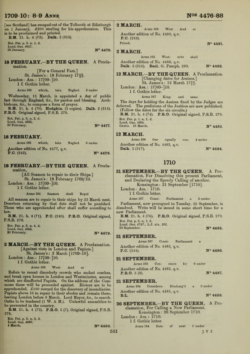 [see Scotland] has escaped out of the Tolbooth at Edinburgh on 1 January. £200 sterling for his apprehension. This is to be proclaimed and printed. B.M. 21. h. 4 (72). Dalk. 2 (313), Kot. Pat. p. 6. n. 1. d. Lond. Gaz. 4647. 28 January. N° 4476. 18 FEBRUARY—BY THE QUEEN. A Procla- mation. [For a General Fast.] St. James’s: 18 February 17^1. London: Ass.: 17[09-]10. 1 f. Gothic letter. Arms 168 which, tain Neglect 6 under Wednesday, 15 March, is appointed a day of public fast through England, &c., for pardon and blessing. Arch- bishops, &c., to compose a form of prayer. B.M. 21. h. 4 (70). Hodgkin. (2 copies). Dalk. 2 (314). P.R.O. Original signed, P.S.B. 278. Rot. Pat. p. 5. n. 2. d. Lond. Gaz. 4655. 20 February. 4477. 18 FEBRUARY. Arms 165 which, tain Neglect 6 under Another edition of No. 4477, q.v. P.C. (242). N° 4478. 2 MARCH. Arms 168 West And or Another edition of No. 4480, q.v. P.C. (243). Priced. 4481. 2 MARCH. Arms 165 West- urbs shall Another edition of No. 4480, q.v. Dalk. 2 (316). Bodl. G. Pamph. 289. N° 4482. 12 MARCH.—BY THE QUEEN. A Proclamation. [Changing dates for Assizes.] St. James’s : 12 March 17xo. London: Ass.: 17[09-]10. 1 f. Gothic letter. Arms 167 King- and same The days for holding the Assizes fixed by the Judges are deferred. The prefixions of the Justices are now published. (Follow the dates for the six circuits.) B.M. 21. h. 4 (74). P.R.O. Original signed, P.S.B. 279. Rot. Pat. p. 1. n. 1. d. Lond. Gaz. 4664. Gratis. 16 March. 4483. 12 MARCH. Arms 166 Our equally con- 4 under Another edition of No. 4483, q.v. Dalk. 2 (317). N° 4484. 18 FEBRUARY.—BY THE QUEEN. A Procla- mation, [All Seamen to repair to their Ships.] St. James’s : 18 February 1709/10. London : Ass.: 17[09-]10. 1 f. Gothic letter. Arms 164 Seamen shall Royal All seamen are to repair to their ships by 23 March next. Deserters returning by that date shall not be punished. Those who are apprehended after shall suffer according to law. B.M. 21. h. 4 (71). P.C. (240). P.R.O. Original signed, P.S.B. 278. Rot. Pat. p. 5. n. 4. d. Lond. Gaz. 4655. 20 February. jj’o 447 2 MARCH.—BY THE QUEEN. A Proclamation. [Against riots in London and Papists.] St. James’s : 2 March [1709-10]. London: Ass.: 17[09-]10. 1 f. Gothic letter. Arms 168 West- And or Refers to recent disorderly crowds who molest coaches, and break open houses in London and Westminster, among which are disaffected Papists. On the address of the Com- mons these will be proceeded against. Rioters are to be apprehended. £100 reward for the discovery of incendiaries. Papists above 16 to repair to their abodes and remain there, leaving London before 8 March. Lord Mayor, &c., to search. Oaths to be tendered (1 W. & M.). Unlawful assemblies to be prevented in the country. B.M. 21. h. 4 (73). P.R.O. 5 (7). Original signed, P.S.B. 278. Rot. Fat. p. 5. n. 5. d. Lond. Gaz. 4660. 4 March. IJ-o 4430. 1710 21 SEPTEMBER.-^BY THE QUEEN. A Pro- clamation, For Dissolving this present Parliament, and Declaring the Speedy Calling of another. Kensington: 21 September [1710]. London : Ass.: 1710. 1 f. Gothic letter. Arms 167 Consi- Parliament a 2 under Parliament, now prorogued to Tuesday, 26 September, is dissolved. Writs will be issued in some short time for a new Parliament. B.M. 21. h. 4 (76). P.R.O. Original signed, P.S.B. 279. Rot. Pat. p. 5. n. 1. d. Lond. Gaz. 4747 ; L.J. xix. 162. 22 September. 4485. 21 SEPTEMBER. Arms 167 Consi- Parliament a Another edition of No. 4485, q.v. P.C. (244). N° 4486. 21 SEPTEMBER. Arms 165 Con- oners for 6 under Another edition of No. 4485, q.v. P.R.O. 5 (8). N° 4487. 21 SEPTEMBER. Arms 164 Considera- Discharg’d a 3 under Another edition of No. 4485, q.v. B.L. N° 4488. 26 SEPTEMBER.—BY THE QUEEN. A Pro- clamation, For Calling a New Parliament. Kensington : 26 September 1710. London : Ass.: 1710. 1 f. Gothic letter. Arms 164 Date of next C under