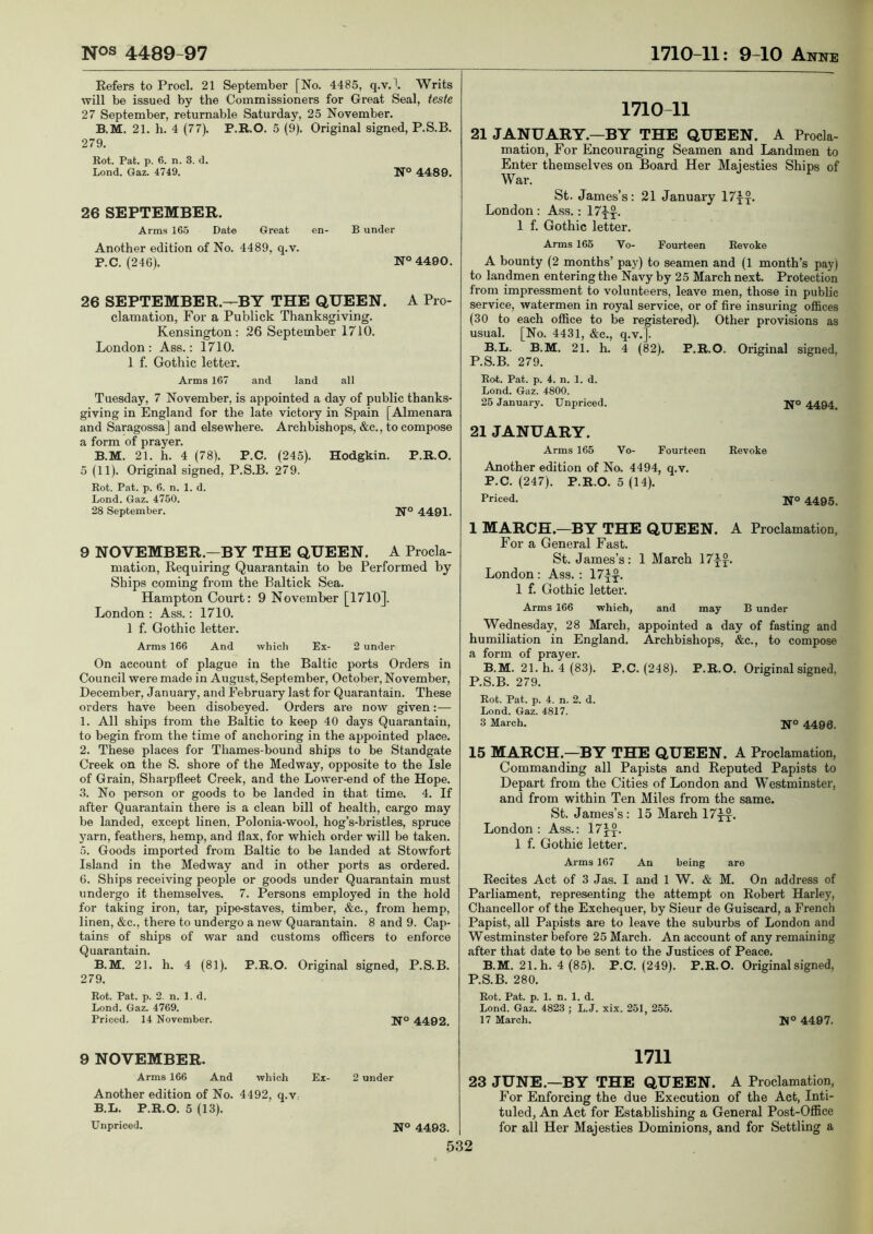 Kefers to Prod. 21 September [No. 4485, q.v.\ Writs will be issued by the Commissioners for Great Seal, teste 27 September, returnable Saturday, 25 November. B.M. 21. h. 4 (77). P.R.O. 5 (9). Original signed, P.S.B. 279. Rot. Pat. p. 6. n. 3. d. Lond. Gaz. 4749. N° 4489. 26 SEPTEMBER. Arms 165 Date Great en- B under Another edition of No. 4489, q.v. P.C. (246). N° 4490. 26 SEPTEMBER.-^BY THE QUEEN. A Pro- clamation, For a Publick Thanksgiving. Kensington: 26 September 1710. London: Ass.: 1710. 1 f. Gothic letter. Arms 167 and land all Tuesday, 7 November, is appointed a day of public thanks- giving in England for the late victory in Spain [Almenara and Saragossa] and elsewhere. Archbishops, &c., to compose a form of prayer. B.M. 21. h. 4 (78). P.C. (245). Hodgkin. P.R.O. 5 (11). Original signed, P.S.B. 279. Rot. Pat. p. 6. n. 1. d. Lond. Gaz. 4750. 28 September. N° 4491. 9 NOVEMBER.—BY THE QUEEN. A Procla- mation, Requiring Quarantain to be Performed by Ships coming from the Baltick Sea. Hampton Court: 9 November [1710]. London : Ass.: 1710. 1 f. Gothic letter. Arms 166 And which Ex- 2 under On account of plague in the Baltic ports Orders in Council were made in August, September, October, November, December, January, and February last for Quarantain. These orders have been disobeyed. Orders are now given:— 1. All ships from the Baltic to keep 40 days Quarantain, to begin from the time of anchoring in the appointed place. 2. These places for Thames-bound ships to be Standgate Creek on the S. shore of the Medway, opposite to the Isle of Grain, Sharpfleet Creek, and the Lower-end of the Hope. 3. No person or goods to be landed in that time. 4. If after Quarantain there is a clean bill of health, cargo may be landed, except linen, Polonia-wool, hog’s-bristles, spruce yarn, feathers, hemp, and flax, for which order will be taken. 5. Goods imported from Baltic to be landed at Stowfort Island in the Medway and in other ports as ordered. 6. Ships receiving people or goods under Quarantain must undergo it themselves. 7. Persons employed in the hold for taking iron, tar, pipe-staves, timber, &c., from hemp, linen, &c., there to undergo a new Quarantain. 8 and 9. Cap- tains of ships of war and customs officers to enforce Quarantain. B.M. 21. h. 4 (81). P.R.O. Original signed, P.S.B. 279. Rot. Pat. p. 2, n. 1. d. Lond. Gaz. 4769. Priced. 14 November. N’° 4402. 9 NOVEMBER. Arms 166 And Another edition of No. B.L. Unpriced. 1710-11 21 JANUARY.—BY THE QUEEN. A Procla- mation, For Encouraging Seamen and Landmen to Enter themselves on Board Her Majesties Ships of War. St. James’s: 21 January 17^^. London: Ass.: 17-|^^. 1 f. Gothic letter. Arms 165 Vo- Fourteen Revoke A bounty (2 months’ pay) to seamen and (1 month’s pay) to landmen entering the Navy by 25 March next. Protection from impressment to volunteers, leave men, those in public service, watermen in royal service, or of fire insuring offices (30 to each office to be registered). Other provisions as usual. [No. 4431, &c., q.v.]. B.L. B.M. 21. h. 4 (82). P.R.O. Original signed, P.S.B. 279. Rot. Pat. p. 4. n. 1. d. Lond. Gaz. 4800. 25 January. Unpriced. N° 4494. 21 JANUARY. Arms 165 Vo- Fourteen Revoke Another edition of No. 4494, q.v. P.C. (247). P.R.O. 5 (14). Priced. NO 4495^ 1 MARCH.—BY THE QUEEN. A Proclamation, For a General Fast. St. James’s: 1 March 17yJ. London : Ass. : 17if. 1 f. Gothic letter. Arms 166 whieh, and may B under Wednesday, 28 March, appointed a day of fasting and humiliation in England. Archbishops, &c., to compose a form of prayer. B.M. 21. h. 4 (83). P.C. (248). P.R.O. Original signed, P.S.B. 279. Rot. Pat. p. 4. n. 2. d. Lond. Gaz. 4817. 3 March. N° 4406. 15 MARCH.—BY THE QUEEN. A Proclamation, Commanding all Papists and Reputed Papists to Depart from the Cities of London and Westminster, and from within Ten Miles from the same. St. James’s: 15 March 17-|-j. London: Ass.: 17j-y. 1 f. Gothic letter. Arms 167 An being are Recites Act of 3 Jas. I and 1 W. & M. On address of Parliament, representing the attempt on Robert Harley, Chancellor of the Exchequer, by Sieur de Guiscard, a French Papist, all Papists are to leave the suburbs of London and Westminster before 25 March. An account of any remaining after that date to be sent to the Justices of Peace. B.M. 21. h. 4(85). P.C. (249). P.R.O. Original signed, P.S.B. 280. Rot. Pat. p. 1. n. 1. d. Lond. Gaz. 4823 ; L.J. xix. 251, 255. 17 March. N° 4497. 1711 23 JUNE.—BY THE QUEEN. A Proclamation, For Enforcing the due Execution of the Act, Inti- tuled, An Act for Establishing a General Post-Office for all Her Majesties Dominions, and for Settling a P.R.O. 5 (13). which 4492, q.v Ex- 2 under N° 4493.