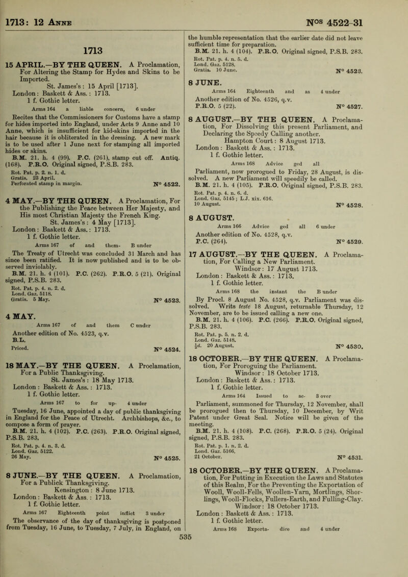 1713 15 APRIL.—BY THE QUEEN. A Proclamation, For Altering the Stamp for Hydes and Skins to be Imported. St. James’s : 15 April [1713]. London : Basket! & Ass. : 1713. 1 f. Gothic letter. Arms 164 a liable concern, 6 under Eecites that the Commissioners for Customs have a stamp for hides imported into England, under Acts 9 Anne and 10 Anne, which is insufficient for kid-skins imported in the hair because it is obliterated in the dressing. A new mark is to be used after 1 June next for stamping all imported hides or skins. B.M. 21. h. 4 (99). P.C. (261), stamp cut off. Antiq. (168). P.B.O. Original signed, P.S.B. 283. Rot. Pat. p. 2. n. 1. d. Gratis. 23 April. Perforated stamp in margin. U’o 4522. 4 MAY.—BY THE QUEEN. A Proclamation, For the Publishing the Peace between Her Majesty, and His most Christian Majesty the French King. St. James’s : 4 May [1713]. London : Basket! & Ass.: 1713. 1 f. Gothic letter. Arms 167 of and them- B under the humble representation that the earlier date did not leave sufficient time for preparation. B.M. 21. h. 4 (104). P.R.O. Original signed, P.S.B. 283. Rot. Pat. p. 4. n. 5. d. Lond. Gaz. 5128. Gratis. 10 June. jfo 4523. 8 JUNE. Arms 164 Eighteenth and as 4 under Another edition of No. 4526, q.v. P.R.O. 5 (22). N° 4527. 8 AUGUST.—BY THE QUEEN. A Proclama- tion, For Dissolving this present Parliament, and Declaring the Speedy Calling another. Hampton Court: 8 August 1713. London: Basket! & Ass. : 1713. 1 f. Gothic letter. Arms 168 Advice ged all Parliament, now prorogued to Friday, 28 August, is dis- solved. A new Parliament will speedily be called. B.M. 21. h. 4 (105). P.R.O. Original signed, P.S.B. 283. Rot. Pat. p. 4. n. 6. d. Lond. Gaz. 5145 ; L.J. xix. 616. 10 August. ifo 4528. 8 AUGUST. Arms 166 Advice ged all 6 under Another edition of No. 4528, q.v. P.C. (264). N° 4529. The Treaty of Utrecht was concluded 31 March and has since been ratified. It is now published and is to be ob- served inviolably. B.M. 21. h. 4 (101). P.C. (262). P.R.O. 5 (21). Original signed, P.S.B. 283. Rot. Pat. p. 4. n. 2. d. Lond. Gaz. 5118. Gratis. 5 May. 4 MAY. Arms 167 of and them Another edition of No. 4523, q.v. B.L. Priced. 18 MAY .-BY THE QUEEN. Fora Public Thanksgiving. St. James’s : 18 May 1713. London : Baskett & Ass.: 1713. 1 f. Gothic letter. Arms 167 to for up- 4 under Tuesday, 16 June, appointed a day of public thanksgiving in England for the Peace of Utrecht. Archbishops, &c., to compose a form of prayer. B.M. 21. h. 4 (102). P.C. (263). P.R.O. Original signed, P.S.B. 283. Rot. Pat. p. 4. n. 3. d. Lond. Gaz. 5122. 26 May. jjo 4525. N® 4523. C under N° 4524. A Proclamation, 17 AUGUST.—BY THE QUEEN. A Proclama- tion, For Calling a New Parliament. Windsor: 17 August 1713. London: Baskett & Ass.: 1713. 1 f. Gothic letter. Arms 168 the instant the B under By Prod. 8 August No. 4528, q.v. Parliament was dis- solved. Writs teste 18 August, returnable Thursday, 12 November, are to be issued calling a new one. B.M. 21. h. 4 (106). P.C. (266). P.R.O. Original signed, P.S.B. 283. Rot. Pat. p. 5. n. 2. d. Lond. Gaz. 5148. \d. 20 August. NO 4530. 18 OCTOBER.—BY THE QUEEN. A Proclama- tion, For Proroguing the Parliament. Windsor : 18 October 1713. London : Baskett & Ass.: 1713. 1 f. Gothic letter. Arms 164 Issued to ac- 3 over Parliament, summoned for Thursday, 12 November, shall be prorogued then to Thursday, 10 December, by Writ Patent under Great Seal. Notice will be given of the meeting. B.M. 21. h. 4 (108). P.C. (268). P.R.O. 5 (24). Original signed, P.S.B. 283. Rot. Pat. p. 1. n. 2. d. Lond. Gaz. 5166. 21 October. N° 4531. 8 JUNE.—BY THE QUEEN. A Proclamation, For a Publick Thanksgiving. Kensington : 8 June 1713. London: Baskett & Ass.: 1713. 1 f. Gothic letter. Arms 167 Eighteenth point inflict 3 under The observance of the day of thanksgiving is postponed from Tuesday, 16 June, to Tuesday, 7 July, in England, on 535 18 OCTOBER.—BY THE QUEEN. A Proclama- tion, For Putting in Execution the Laws and Statutes of this Realm, For the Preventing the Exportation of Wooll, Wooll-Fells, Woollen-Yarn, Mortlings, Shor- lings, Wooll-Flocks, FuUers-Earth, and Fulling-Clay. Windsor: 18 October 1713. London : Baskett & Ass.: 1713. 1 f. Gothic letter. Arms 168 Exporta- dice and 4 under