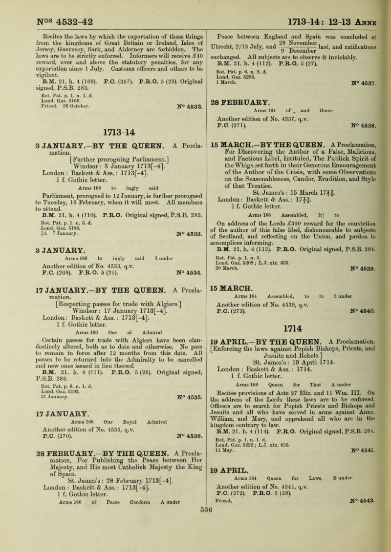 Eecites the laws by which the exportation of these things from the kingdoms of Great Britain or Ireland, Isles of Jersey, Guernsey, Sark, and Alderney are forbidden. The laws are to be strictly enforced. Informers will receive £40 reward, over and above the statutory penalties, for any exportation since 1 July. Customs officers and others to be vigilant. B.M. 21. h. 4 (109). P.C. (267). P.R.O. 5 (23). Original signed, P.S.B. 283. Eot. Pat. p. 1. n. 1. d. Lond. Gaz. 5166. Priced. 26 October. N° 4532. 1713-14 Peace between England and Spain was concluded at Utrecht, 2/13 July, and November ratifications 9 December exchanged. All subjects are to observe it inviolably. B.M. 21. h. 4 (112). P.R.O. 5 (27). Rot. Pat. p. 6. n. 2. d. Lond. Gaz. 5203. 1 March. 28 FEBRUARY. Arms 164 N° 4537. of , and Another edition of No. 4537, q.v. P.C. (271). them- N° 4538. 3 JANUARY.—BY THE QUEEN. A Procla- mation. [Further proroguing Parliament.] Windsor; 3 January 1713[-4]. London : Baskett & Ass.: 1713[-4]. 1 f. Gothic letter. Arms 168 to ingly said Parliament, prorogued to 12 January, is further prorogued to Tuesday, 16 February, when it will meet. All members to attend. B.M. 21. h. 4 (110). P.R.O. Original signed, P.S.B. 283. Rot. Pat. p. 1. n. 3. d. Lond. Gaz. 5188. y. 7 January. N° 4533. 3 JANUARY. Arms 166 to ingly said I under Another edition of No. 4533, q.v. P.C. (269). P.R.O. 5(25). N° 4534. 15 MARCH.—BY THE QUEEN. A Proclamation, For Discovering the Author of a False, Malicious, and Factious Libel, Intituled, The Publick Spirit of the Whigs, set forth in their Generous Encouragement of the Author of the Crisis, with some Observations on the Seasonableness, Candor, Erudition, and Style of that Treatise. St. James’s; 15 March 17f|. London: Baskett & Ass.; 17y|. 1 f. Gothic letter. Arms 166 Assembled, it) to On address of the Lords £300 reward for the conviction of the author of this false libel, dishonourable to subjects of Scotland, and reflecting on the Union, and pardon to accomplices informing. B.M. 21. h. 4 (113). P.R.O. Original signed, P.S.B. 284. Rot. Pat. p. 1. n. 2. Lond. Gaz. 5208 ; L. J. xix. 635. 20 March. N° 4539. 17 JANUARY.—BY THE QUEEN. A Procla- mation. [Respecting passes for trade with Algiers.] Windsor: 17 January 1713[-4]. London: Baskett & Ass.; 1713[-4]. 1 f. Gothic letter. Arms 166 Our al Admiral Certain passes for trade with Algiers have been clan- destinely altered, both as to date and otherwise. No pass to remain in force after 12 months from this date. All passes to be returned into the Admiralty to be cancelled and new ones issued in lieu thereof. B.M. 21. h. 4 (111). P.R.O. 5 (26). Original signed, P.S.B. 283. Rot. Pat. p. 6. n. 1. d. Lond. Gaz. 5192. 21 January. Ifo 4535. 17 JANUARY. Arms 166 Our Royal Admiral Another edition of No. 4535, q.v. P.C. (270). N° 4536. 28 FEBRUARY.—BY THE QUEEN. A Procla- mation, For Publishing the Peace between Her Majesty, and His most Catholick Majesty the King of Spain. St. James’s: 28 February 1713[-4]. London : Baskett & Ass.: 1713[-4]. 1 f. Gothic letter. Arms 166 of Peace Conform A under 15 MARCH. Arms 164 Assembled, to to 3 under Another edition of No. 4539, q.v. P.C. (273). N° 4540. 1714 19 APRIL.—BY THE QUEEN. A Proclamation. [Enforcing the laws against Popish Bishops, Priests, and Jesuits and Rebels.] St. James’s ; 19 April 1714. London : Baskett & Ass.: 1714. 1 f. Gothic letter. Arms 166 Queen for That A under Recites provisions of Acts 27 Eliz. and 11 Wm. III. On the address of the Lords these laws are to be enforced. Officers are to search for Popish Pidests and Bishops and Jesuits and all who have served in arms against Anne. William, and Mary, and apprehend all who are in the kingdom contrary to law. B.M. 21. h. 4 (114). P.R.O. Original signed, P.S.B. 284. Rot. Pat. p. 1. n. 1. d. Lond. Gaz. 5222 ; L. J. xix. 650. 11 May. N° 4541. 19 APRIL. Arms 164 Queen for Laws, B under Another edition of No. 4541, q.v. P.C. (272). P.R.O. 5 (28). Priced. N° 4542.