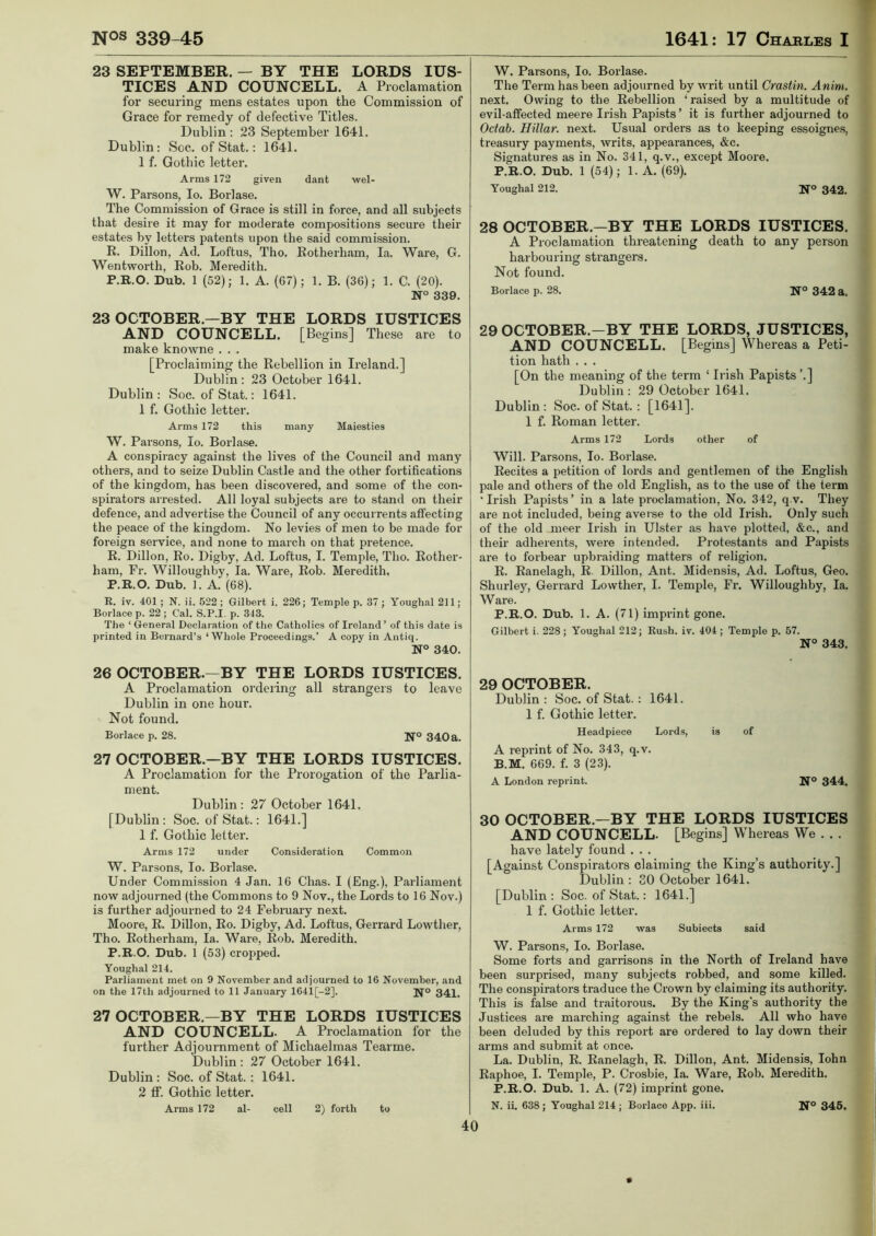 23 SEPTEMBER. — BY THE LORDS IUS- TICES AND COUNCELL. A Proclamation for securing mens estates upon the Commission of Grace for remedy of defective Titles. Dublin: 23 September 1641. Dublin: Soc. of Stat.: 1641. 1 f. Gothic letter. Arms 172 given dant wel- W. Parsons, Io. Borlase. The Commission of Grace is still in force, and all subjects that desire it may for moderate compositions secure their estates by letters patents upon the said commission. R. Dillon, Ad. Loftus, Tho. Rotherham, la. Ware, G. Wentworth, Rob. Meredith. P.R.O. Dub. 1 (52); 1. A. (67); 1. B. (36); 1. C. (20). N° 339. 23 OCTOBER—BY THE LORDS IUSTICES AND COUNCELL. [Begins] These are to make knowne . . . [Proclaiming the Rebellion in Ireland.] Dublin : 23 October 1641. Dublin : Soc. of Stat.: 1641. 1 f. Gothic letter. Arms 172 this many Maiesties W. Parsons, Io. Borlase. A conspiracy against the lives of the Council and many others, and to seize Dublin Castle and the other fortifications of the kingdom, has been discovered, and some of the con- spirators arrested. All loyal subjects are to stand on their defence, and advertise the Council of any oecurrents affecting the peace of the kingdom. No levies of men to be made for foreign service, and none to march on that pretence. R. Dillon, Ro. Digby, Ad. Loftus, I. Temple, Tho. Rother- ham, Fr. Willoughby, la. Ware, Rob. Meredith. P.R.O. Dub. 1. A. (68). R. iv. 401 ; N. ii. 522 ; Gilbert i. 226; Temple p. 37 ; Youghal 211; Borlaee p. 22 ; Cal. S.P.I. p. 343. The ‘ General Declaration of the Catholics of Ireland ’ of this date is printed in Bernard’s ‘Whole Proceedings.’ A copy in Antiq. N° 340. 26 OCTOBER—BY THE LORDS IUSTICES. A Proclamation ordering all strangers to leave Dublin in one hour. Not found. Borlaee p. 28. N0 340a. 27 OCTOBER.—BY THE LORDS IUSTICES. A Proclamation for the Prorogation of the Parlia- ment. Dublin: 27 October 1641. [Dublin: Soc. of Stat.: 1641.] 1 f. Gothic letter. Arms 172 under Consideration Common W. Parsons, Io. Borlase. Under Commission 4 Jan. 16 Chas. I (Eng.), Parliament now adjourned (the Commons to 9 Nov., the Lords to 16 Nov.) is further adjourned to 24 February next. Moore, R. Dillon, Ro. Digby, Ad. Loftus, Gerrard Lowther, Tho. Rotherham, la. Ware, Rob. Meredith. P.R.O. Dub. 1 (53) cropped. Youghal 214. Parliament met on 9 November and adjourned to 16 November, and on the 17tli adjourned to 11 January 1641[-2]. N° 341. 27 OCTOBER—BY THE LORDS IUSTICES AND COUNCELL. A Proclamation for the further Adjournment of Michaelmas Tearme. Dublin: 27 October 1641. Dublin : Soc. of Stat. : 1641. 2 ff. Gothic letter. Arms 172 al- cell 2) forth to W. Parsons, Io. Borlase. The Term has been adjourned by writ until Crastin. Anim. next. Owing to the Rebellion ‘ raised by a multitude of evil-affected meere Irish Papists’ it is further adjourned to Octab. Hillar. next. Usual orders as to keeping essoignes, treasury payments, writs, appearances, &c. Signatures as in No. 341, q.v., except Moore. P.R.O. Dub. 1 (54); 1. A. (69). Youghal 212. N° 342. 28 OCTOBER.—BY THE LORDS IUSTICES. A Proclamation threatening death to any person harbouring strangers. Not found. Borlaee p. 28. N° 342 a. 29 OCTOBER.—BY THE LORDS, JUSTICES, AND COUNCELL. [Begins] Whereas a Peti- tion hath . . . [On the meaning of the term ‘ Irish Papists ’.] Dublin: 29 October 1641. Dublin : Soc. of Stat. : [1641]. 1 f. Roman letter. Arms 172 Lords other of Will. Parsons, Io. Borlase. Recites a petition of lords and gentlemen of the English pale and others of the old English, as to the use of the term ‘Irish Papists’ in a late proclamation, No. 342, q.v. They are not included, being averse to the old Irish. Only such of the old meer Irish in Ulster as have plotted, &c., and their adherents, were intended. Protestants and Papists are to forbear upbraiding matters of religion. R. Ranelagh, R Dillon, Ant. Midensis, Ad. Loftus, Geo. Shurley, Gerrard Lowther, I. Temple, Fr. Willoughby, la. Ware. P.R.O. Dub. 1. A. (71) imprint gone. Gilbert i. 228 ; Youghal 212; Rush. iv. 404; Temple p. 57. N° 343. 29 OCTOBER. Dublin : Soc. of Stat.: 1641. 1 f. Gothic letter. Headpiece Lords, is of A reprint of No. 343, q.v. B.M. 669. f. 3 (23). A London reprint. N° 344. 30 OCTOBER.—BY THE LORDS IUSTICES AND COUNCELL- [Begins] Whereas We . . . have lately found . . . [Against Conspirators claiming the King’s authority.] Dublin : 30 October 1641. [Dublin : Soc. of Stat.: 1641.] 1 f. Gothic letter. Arms 172 was Subiects said W. Parsons, Io. Borlase. Some forts and garrisons in the North of Ireland have been surprised, many subjects robbed, and some killed. The conspirators traduce the Crown by claiming its authority. This is false and traitorous. By the King's authority the Justices are marching against the rebels. All who have been deluded by this report are ordered to lay down their arms and submit at once. La. Dublin, R. Ranelagh, R. Dillon, Ant. Midensis, Iohn Raphoe, I. Temple, P. Crosbie, la. Ware, Rob. Meredith. P.R.O. Dub. 1. A. (72) imprint gone. N. ii. 638 ; Youghal 214 ; Borlaee App. iii. N° 345.