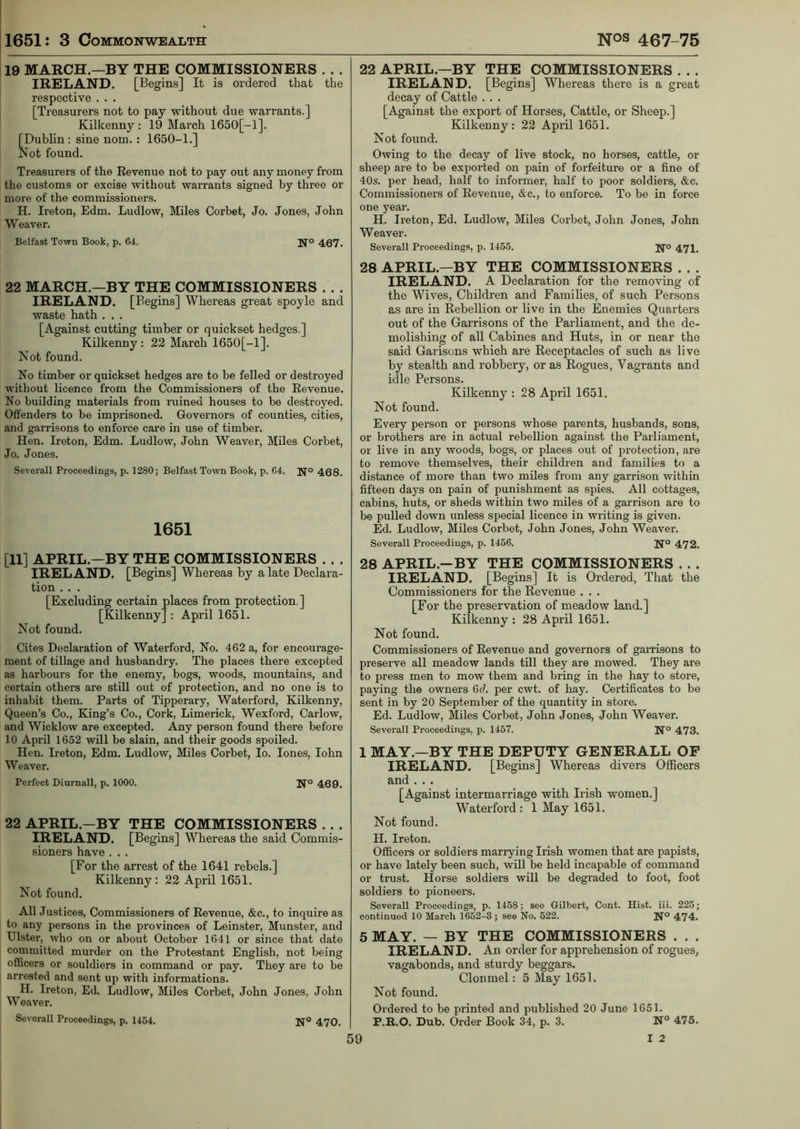 19 MARCH.—BY THE COMMISSIONERS . . . IRELAND. [Begins] It is ordered that the respective . . . [Treasurers not to pay without due warrants.] Kilkenny : 19 March 1650[-1]. [Dublin : sine nom. : 1650-1.] Not found. Treasurers of the Revenue not to pay out any money from the customs or excise without warrants signed by three or more of the commissioners. H. Ireton, Edm. Ludlow, Miles Corbet, Jo. Jones, John Weaver. Belfast Town Book, p. 64. Jf° 467. 22 MARCH.—BY THE COMMISSIONERS . . . IRELAND. [Begins] Whereas great spoyle and waste hath . . . [Against cutting timber or quickset hedges.] Kilkenny : 22 March 1650[-1]. Not found. No timber or quickset hedges are to be felled or destroyed without licence from the Commissioners of the Revenue. No building materials from ruined houses to be destroyed. Offenders to be imprisoned. Governors of counties, cities, and garrisons to enforce care in use of timber. Hen. Ireton, Edm. Ludlow, John Weaver, Miles Corbet, Jo. Jones. Severall Proceedings, p. 1280; Belfast Town Book, p. 64. Jfo 468. 1651 [11] APRIL.—BY THE COMMISSIONERS . . . IRELAND. [Begins] Whereas by a late Declara- tion . . . [Excluding certain places from protection ] [Kilkenny] : April 1651. Not found. Cites Declaration of Waterford, No. 462 a, for encourage- ment of tillage and husbandry. The places there excepted as harbours for the enemy, bogs, woods, mountains, and certain others are still out of protection, and no one is to inhabit them. Parts of Tipperary, Waterford, Kilkenny, Queen’s Co., King’s Co., Cork, Limerick, Wexford, Carlow, and Wicklow are excepted. Any person found there before 10 April 1652 will be slain, and their goods spoiled. Hen. Ireton, Edm. Ludlow, Miles Corbet, Io. lones, Iohn Weaver. Perfect Diurnall, p. 1000. 469. 22 APRIL—BY THE COMMISSIONERS . . . IRELAND. [Begins] Whereas the said Commis- sioners have . . . [For the arrest of the 1641 rebels.] Kilkenny: 22 April 1651. Not found. All Justices, Commissioners of Revenue, &c., to inquire as to any persons in the provinces of Leinster, Munster, and Ulster, who on or about October 1641 or since that date committed murder on the Protestant English, not being officers or souldiers in command or pay. They are to be arrested and sent up with informations. H. Ireton, Ed, Ludlow, Miles Corbet, John Jones, John Weaver. Severall Proceedings, p. 1454. 470. 22 APRIL.—BY THE COMMISSIONERS . . . IRELAND. [Begins] Whereas there is a great decay of Cattle . . . [Against the export of Horses, Cattle, or Sheep.] Kilkenny: 22 April 1651. Not found. Owing to the decay of live stock, no horses, cattle, or sheep are to be exported on pain of forfeiture or a fine of 40s. per head, half to informer, half to poor soldiers, &c. Commissioners of Revenue, &c., to enforce. To be in force one year. H. Ireton, Ed. Ludlow, Miles Corbet, John Jones, John Weaver. Severall Proceedings, p. 1455. Jfo 471. 28 APRIL.—BY THE COMMISSIONERS . . . IRELAND. A Declaration for the removing of the Wives, Children and Families, of such Persons as are in Rebellion or live in the Enemies Quarters out of the Garrisons of the Parliament, and the de- molishing of all Cabines and Huts, in or near the said Garisons which are Receptacles of such as live by stealth and robbery, or as Rogues, Vagrants and idle Persons. Kilkenny : 28 April 1651. Not found. Every person or persons whose parents, husbands, sons, or brothers are in actual rebellion against the Parliament, or live in any woods, bogs, or places out of protection, are to remove themselves, their children and families to a distance of more than two miles from any garrison within fifteen days on pain of punishment as spies. All cottages, cabins, huts, or sheds within two miles of a garrison are to be pulled down unless special licence in writing is given. Ed. Ludlow, Miles Corbet, John Jones, John Weaver. Severall Proceedings, p. 1456. 472. 28 APRIL.-BY THE COMMISSIONERS . . . IRELAND. [Begins] It is Ordered, That the Commissioners for the Revenue . . . [For the preservation of meadow land.] Kilkenny : 28 April 1651. Not found. Commissioners of Revenue and governors of garrisons to preserve all meadow lands till they are mowed. They are to press men to mow them and bring in the hay to store, paying the owners 6cl. per cwt. of hay. Certificates to be sent in by 20 September of the quantity in store. Ed. Ludlow, Miles Corbet, John Jones, John Weaver. Severall Proceedings, p. 1457. N° 473. 1 MAY.—BY THE DEPUTY GENERALL OF IRELAND. [Begins] Whereas divers Officers and . . . [Against intermarriage with Irish women.] Waterford : 1 May 1651. Not found. H. Ireton. Officers or soldiers marrying Irish women that are papists, or have lately been such, will be held incapable of command or trust. Horse soldiers will be degraded to foot, foot soldiers to pioneers. Severall Proceedings, p. 1458; see Gilbert, Cont. Hist. iii. 225; continued 10 March 1652-8 ; see No. 522. N° 474. 5 MAY. — BY THE COMMISSIONERS . . . IRELAND. An order for apprehension of rogues, vagabonds, and sturdy beggars. Clonmel: 5 May 1651. Not found. Ordered to be printed and published 20 June 1651. P.R.O. Dub. Order Book 34, p. 3. N° 475.