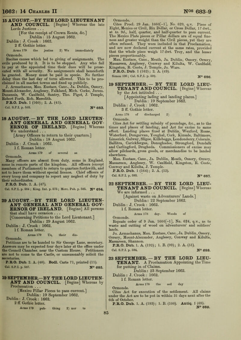 15 AUGUST.—BY THE LORD LIEUTENANT AND COUNCIL. [Begins] Whereas the late Lords Justices . . . [For the receipt of Crown Rents, &c.] Dublin: 15 August 1662. Dublin : J. Crook : 1662. 2 ff. Gothic letter. Arms 179 the jesties 2) We immediately Ormonde. Recites causes which led to giving of assignments. The evils produced by it. It is to be stopped. Any who fail to pay at the appointed time their dues will be prose- cuted with all severity. No assignments shall henceforth be granted. Money must be paid in specie. No further delay than the last day of term allowed. This to be pro- claimed in all market towns and fixed up publicly. J. Armachanus, Mau. Eustace, Cane., Ja. Dublin, Ossory, Mount-Alexander, Anglesey, Falkland, Mich. Corke, Jerem. Dunensis, W. Caulfeild, Santry, Tho. Pigot, J. Temple, Robert Forth, Rob. Meredith. P.R.O. Dub. 1 (160); 2. A. (45). Cal. S.P.I. p. 583. No 683 18 AUGUST. —BY THE LORD LIEUTEN- ANT GENERAL AND GENERAL GOV- ERNOR OP IRELAND. [Begins] Whereas We understand . . . [Army Officers to return to their quarters.] Dublin : 18 August 1662. Dublin : J. Crook : 1662. 1 f. Roman letter. Arms 179 of several as Ormonde. Many officers are absent from duty, some in England, some in remote parts of the kingdom. All officers (except members of Parliament) to return to quarters forthwith, and not to leave them without special licence. Chief officers of every troop and company to report any neglect of duty by their subordinates. P.R.O. Dub. 2. A. (47). Cal. S.P.I. p. 584 ; King. Int. p. 575 ; Merc. Pub. p. 585. N° 6S4. 29 AUGUST—BY THE LORD LIEUTEN- ANT GENERAL AND GENERAL GOV- ERNOR OP IRELAND. [Begins] All persons that shall have occasion . . . [Concerning Petitions to the Lord Lieutenant.] Dublin: 29 August 1662. Dublin : J. Crook : 1662. 1 f. Roman letter. Arms 179 Us, their dis- Ormonde. Petitions are to be handed to Sir George Lane, secretary. Answers may be expected four days later at the office under the Council Chamber, near the Custom House. Petitioners are not to come to the Castle, or unseasonably solicit the secretaries. P.R.O. Dub. 2. A. (48). Bodl. Carte 71, printed (11). Cal. S.P.I. p. 587. N° 685. 19 SEPTEMBER—BY THE LORD LIEUTEN- ANT AND COUNCIL. [Begins] Whereas by Proclamation . . . [Mexico Pillar Pieces to pass current.] Dublin: 19 September 1662. Dublin : J. Crook : 1662. 2 ff. Gothic letter. Arms 179 pub- thing 2) nor to Ormonde. Cites Procl. 29 Jan. 1660[-1], No. 629, q.v. Piece of Eight, Mexico or Civil, Rix Dollar, or Cross Dollar, 17 dvvt., at 4s. 9d., half, quarter, and half-quarter to pass current. The Mexico Plate pieces or Pillar dollars are of equal fine- ness and greater weight than the Civil pieces, yet they are often refused. They were included in that Proclamation, and are now declared current at the same rates, provided that the whole piece weigh 17dwt. Troy, and the lesser pieces proportionably. Mau. Eustace, Cane., Meath, Ja. Dublin, Ossory, Orrery, Massareen, Anglesey, Conway and Kilulta, W. Caulfield, Kingston, R. Coote, J. Temple, Ja. Ware. P.R.O. Dub. 1 (162); 2. A. (49). Simon 136; Cal. S.P.I. p. 592. jj° Q3gi 19 SEPTEMBER.— BY THE LORD LIEU- TENANT AND COUNCIL. [Begins] Whereas by the Act intituled . . . [Appointing lading and landing places.] Dublin : 19 September 1662. Dublin: J. Crook: 1662. 3 ff. Gothic letter. Arms 178 of discharged 2) 3) Ormonde. Cites Act for settling subsidy of poundage, &c., as to the times and places of landing, and Act for excise to same effect. Landing places fixed at Dublin, Wexford, Rosse, Waterford, Dungarvan, Youghal, Cork, Kinsale, Baltimore, Limerick, Galway, Sligoe, Killebeggs, Londonderry, Colerain, Ballitra, Carickfergus, Donoghadee, Strongford, Dundalk and Carlingford, Drogheda. Commissioners of excise may allow pilchards, gross goods, or merchandise to be landed elsewhere. Mau. Eustace, Cane., Ja. Dublin, Meath, Ossory, Orrery, Massareen, Anglesey, W. Caulfield, Kingston, R. Coote, Conway and Kilulta, J. Temple. P.R.O. Dub. 1 (164); 2. A. (52). Cal. S.P.I. p. 593. N° 687. 22 SEPTEMBER. — BY THE LORD LIEU- TENANT AND COUNCIL. [Begins] Whereas We are informed . . . [Against waste on Adventurers’ Lands.] Dublin: 22 September 1662. Dublin : J. Crook : 1662. 1 f. Roman letter. Arms 178 day- Woods of Ormonde. Repeats order of 9 Jan. 1660[-1], No. 624, q.v., as to waste and cutting of wood on adventurers’ and soldiers’ lands. Jo. Armachanus, Mau. Eustace, Cane., Ja. Dublin, Ossory, Orrery, Mount-Alexander, Anglesey, Conway and Kilulta, Massareen, Shannon. P.R.O. Dub. 1. A. (192); 1. B. (99); 2. A. (51). Cal. S.P.I. p. 594. N° 688. 23 SEPTEMBER. — BY THE LORD LIEU- TENANT. A Proclamation Appointing the Time for putting in of Claims. Dublin: 23 September 1662. Dublin : J. Crook: 1662. 1 f. Roman letter. Arms 178 the sed day Ormonde. Cites Act for execution of the settlement. All claims under the Act are to be put in within 31 days next after the 6th of October. P.R.O. Dub. 1. A. (193); 1. B. (100). Antiq. 1 (69). K° 689. 85