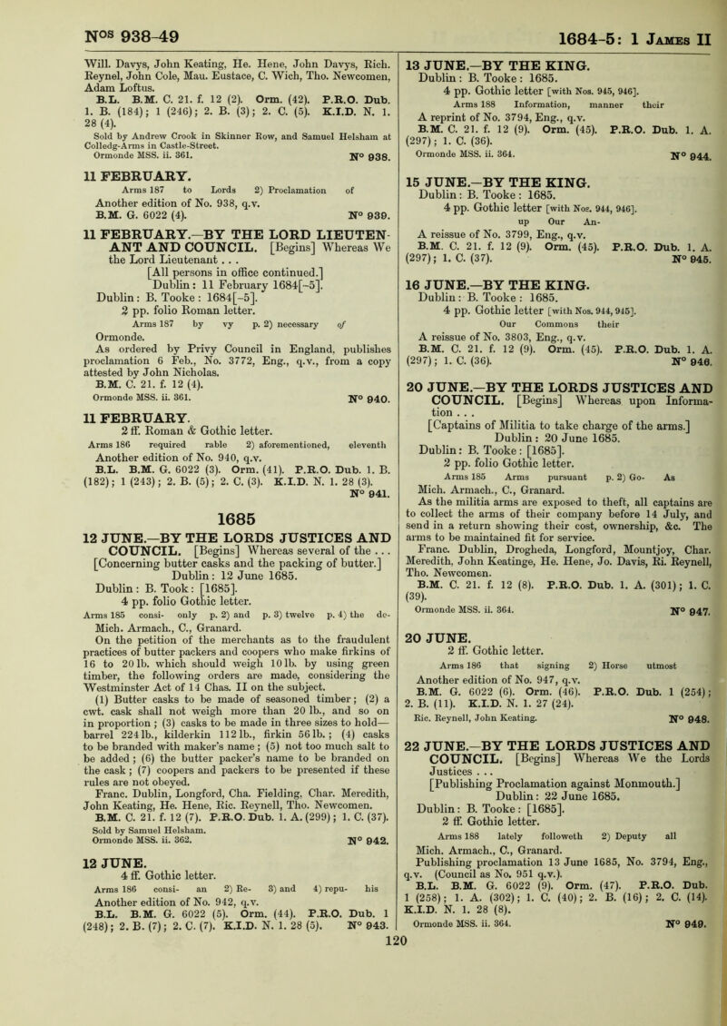 Will. Davys, John Keating, He. Hene, John Davys, Rich. Reynel, John Cole, Mau. Eustace, C. Wich, Tho. Newcomen, Adam Loftus. B.L. B.M. C. 21. f. 12 (2). Orm. (42). P.R.O. Dub. 1. B. (184); 1 (246); 2. B. (3); 2. C. (5). K.I.D. N. 1. 28 (4). Sold by Andrew Crook in Skinner Eow, and Samuel Helsham at Colledg-Arms in Castle-Street. Ormonde MSS. ii. 361. jjo 938. 13 JUNE.—BY THE KING. Dublin : B. Tooke : 1685. 4 pp. Gothic letter [with Nos. 945, 946]. Arms 188 Information, manner their A reprint of No. 3794, Eng., q.v. B.M. C. 21. f. 12 (9). Orm. (45). P.R.O. Dub. 1. A. (297); 1. C. (36). Ormonde MSS. ii. 364. 944 11 FEBRUARY. Arms 187 to Lords 2) Proclamation of Another edition of No. 938, q.v. B.M. G. 6022 (4). N° 939. 11 FEBRUARY.—BY THE LORD LIEUTEN- ANT AND COUNCIL. [Begins] Whereas We the Lord Lieutenant.. . [All persons in office continued.] Dublin: 11 February 1684[-5]. Dublin : B. Tooke : 1684[-5]. 2 pp. folio Roman letter. Arms 187 by vy p. 2) necessary of Ormonde. As ordered by Privy Council in England, publishes proclamation 6 Feb., No. 3772, Eng., q.v., from a copy attested by John Nicholas. B.M. C. 21. f. 12 (4). Ormonde MSS. ii. 361. Jfo 940. 11 FEBRUARY. 2 ff. Roman & Gothic letter. Arms 186 required rable 2) aforementioned, eleventh Another edition of No. 940, q.v. B.L. B.M. G. 6022 (3). Orm. (41). P.R.O. Dub. 1. B. (182); 1 (243); 2. B. (5); 2. C. (3). K.I.D. N. 1. 28 (3). N° 941. 1685 12 JUNE.—BY THE LORDS JUSTICES AND COUNCIL. [Begins] Whereas several of the ... [Concerning butter casks and the packing of butter.] Dublin : 12 June 1685. Dublin: B. Took: [1685]. 4 pp. folio Gothic letter. Anns 185 consi- only p. 2) and p. 3) twelve p. 4) the de- Mich. Armach., C., Granard. On the petition of the merchants as to the fraudulent practices of butter packers and coopers who make firkins of 16 to 20 lb. which should weigh 10 lb. by using green timber, the following orders are made, considering the Westminster Act of 14 Chas. II on the subject. (1) Butter casks to be made of seasoned timber; (2) a cwt. cask shall not weigh more than 20 lb., and so on in proportion ; (3) casks to be made in three sizes to hold— barrel 2241b., kilderkin 1121b., firkin 56 lb. ; (4) casks to be branded with maker’s name; (5) not too much salt to be added ; (6) the butter packer’s name to be branded on the cask ; (7) coopers and packers to be presented if these rules are not obeyed. Franc. Dublin, Longford, Cha. Fielding, Char. Meredith, John Keating, He. Hene, Ric. Reynell, Tho. Newcomen. B.M. C. 21. f. 12 (7). P.R.O. Dub. 1. A. (299); 1. C. (37). Sold by Samuel Helsham. Ormonde MSS. ii. 362. 942. 12 JUNE. 4 ff. Gothic letter. Arms 186 consi- an 2) Re- 3) and 4) repu- his Another edition of No. 942, q.v. B.L. B.M. G. 6022 (5). Orm. (44). P.R.O. Dub. 1 (248); 2. B. (7); 2. C. (7). K.I.D. N. 1. 28 (5). N° 943. 15 JUNE.—BY THE KING. Dublin : B. Tooke : 1685. 4 pp. Gothic letter [with Nos. 944, 946]. up Our An- A reissue of No. 3799, Eng., q.v. B.M. C. 21. f. 12 (9). Orm. (45). P.R.O. Dub. 1. A. (297); 1. C. (37). N° 945. 16 JUNE.—BY THE KING. Dublin : B. Tooke : 1685. 4 pp. Gothic letter [with Nos. 944, 945]. Our Commons their A reissue of No. 3803, Eng., q.v. B.M. C. 21. f. 12 (9). Orm. (45). P.R.O. Dub. 1. A. (297); 1. C. (36). N° 940. 20 JUNE—BY THE LORDS JUSTICES AND COUNCIL. [Begins] Whereas upon Informa- tion . . . [Captains of Militia to take charge of the arms.] Dublin : 20 June 1685. Dublin: B. Tooke : [1685]. 2 pp. folio Gothic letter. Arms 185 Arms pursuant p. 2) Go- As Mich. Armach., C., Granard. As the militia arms are exposed to theft, all captains are to collect the arms of their company before 14 July, and send in a return showing their cost, ownership, &c. The arms to be maintained fit for service. Franc. Dublin, Drogheda, Longford, Mountjoy, Char. Meredith, John Keatinge, He. Hene, Jo. Davis, Ri. Reynell, Tho. Newcomen. B.M. C. 21. f. 12 (8). P.R.O. Dub. 1. A. (301); 1. C. (39). Ormonde MSS. ii. 364. Jfo 947. 20 JUNE. 2 ff Gothic letter. Arms 186 that signing 2) Horse utmost Another edition of No. 947, q.v. B.M. G. 6022 (6). Orm. (46). P.R.O. Dub. 1 (254); 2. B. (11). K.I.D. N. 1. 27 (24). Ric. Reynell, John Keating. N® 948. 22 JUNE.—BY THE LORDS JUSTICES AND COUNCIL. [Begins] Whereas We the Lords Justices . .. [Publishing Pi'oclamation against Monmouth.] Dublin: 22 June 1685. Dublin: B. Tooke : [1685]. 2 ff Gothic letter. Arms 188 lately followeth 2) Deputy all Mich. Armach., C., Granard. Publishing proclamation 13 June 1685, No. 3794, Eng., q.v. (Council as No. 951 q.v.). B.L. B.M. G. 6022 (9). Orm. (47). P.R.O. Dub. 1 (258); 1. A. (302); 1. C. (40); 2. B. (16); 2. C. (14). K.I.D. N. 1. 28 (8). Ormonde MSS. ii. 364. N° 949.