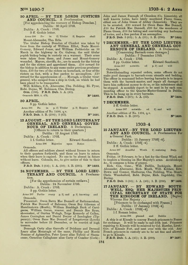 30 APRIL. — BY THE LORDS JUSTICES AND COUNCIL. A Proclamation. [For apprehending the rescuers of Bishop Donelan.] Dublin: 30 April 1703. Dublin: A. Crook: 1703. 3 ff. Gothic letter. Arms 206 Po- in 2) Titular 3) Require shall Mount-Alexander, Tho. Erie. The titular Bishop Donelan of Clonfert was taken by- force from the custody of William Elliot, Neale Mount- Gomery, Edward Jones, and William Feddericks on 30 March in the highway in Co. Galway, the said titular popish bishop being in custody on a warrant. Their arms were taken from them, and Jones and Mount-Gomei-y wounded. Mayors, sheriffs, &c., are to search for the bishop and for the rioters and apprehend them. £50 reward for the bishop in addition to any sums under pi’evious proclama- tions, £20 for two of the rioters on horseback, or four of the rioters on foot, with a free pardon to accomplices. £20 reward for the apprehension of. . . Morragh, a titular vicar- general, who escaped from a ship in Cork, on which he had been placed to be transpoi'ted. Will. Kildai-e, C.S., Abercorne, Cha. Feilding, Ri. Pyne, Robt. Doyne, W. Robinson, Cha. Dering. Orm. (198). P R.O. Dub. 5. A. (49). Ormonde MSS. ii. 473. N° 1490. 30 APRIL. 3 pp. Gothic letter. Arms 206 Po- in p. 2) Titular p. 3) Require shall Another edition of No. 1490, q.v. P.R.O. Dub. 3. B. (294); 5 (62). N° 1491. 12 AUGUST.—BY THE LORD LIEUTENANT GENERAL, AND GENERAL GOVER- NOUR OF IRELAND. A Declaration. [Officers to return to their quarters.] Dublin : 12 August 1703. Dublin : A. Crook : 1703. 1 f. Gothic letter. Edward Southwell. Arms 206 Majesties upon Notice Ormonde. All officers and soldiex-s absent without licence to return to their quarters forthwith, and those on leave to return when their leave is expired. No one to be absent in future without leave. Colonels, &c., to give notice of this to their officers. P.R.O. Dub. 5 (64); 5. A. (50); 3. B. (295). N° 1492. 24 NOVEMBER. — BY THE LORD LIEU- TENANT AND COUNCIL. A Proclama- tion. [For the apprehension of certain outlaws.] Dublin: 24 November 1703. Dublin : A. Crook : 1703. 3 pp. Gothic letter. Arms 207 Parlia- renny p. 2) and p. 3) knowing- and Ormonde. Presented: Owen Bawn Mac Donnell of Rathmacrakan, Patrick Mac Donnell of Bali-enny, Owen Boy Gilsenan of Hamlinstown (Meath); William Braddagh Burk of Carri- geene, William Geran, weaver, and Dennis Roe Ryan, shoemaker, of Gurtna Wolagh, Teige Kennedy of Cullen, James Cuninghan and Daniel Dwyer of Insologher (Tip- perary) ; Owen Bane Mac Donnell of Longstowne (Louth) to surrender before 22 December, or be convict of high treason. Donough Carty alias Garruffe of Drishane and Dermod Leaiy alias Mountagh of the same, Phillip and Moms Nonane of Aghasollus, Peter Leaiy alias Tubrid of Shana- crane, Cornelius Callaghane alias Carty of Cumber (Cork); John and James Feanagh of Cleanless (Co. Limerick), all well known tories, have lately mui-dered Pierce Green, eldest son of John Green of Abbey (Limerick). They are to be arrested. £20 reward for Owen Bane Mac Donnell, £10 for Patrick Mac Donnell, £20 for the murderers of Pierce Green, £10 for taking and convicting any harbourer of tories, and a free pai’don if an accomplice. P.R.O. Dub. 5 (65); 5. A. (51); 3. B. (296). N° 1493. 7 DECEMBER.—BY THE LORD LIEUTEN- ANT GENERAL AND GENERAL GOV- ERNOUR OF IRELAND. A Declai-ation. [Concerning BaiTack-room damages.] Dublin : 7 December 1703. Dublin: A. Crook : 1703. 2 pp. Gothic letter. Edward Southwell. Arms 207 notwith- ed p. 2) and will Ormonde. Notwithstanding repeated orders, some officers do not make good damages to barrack-room utensils and bedding. The officer in command before leaving baxracks is to inspect them with the barrack-master, and repair all damages or leave him sufficient money to do so, or his subsistence shall be stopped. A monthly report to be sent in by each com- manding officer to the Quarter-Master-General in Dublin. This to be hung up in every barracks. P.R.O. Dub. 5 (67); 5. A. (52). N° 1494. 7 DECEMBER. 2 ff. Gothic lettei-. Arms 207 notwith- ed 2) and will Another edition of No. 1494, q.v. P.R.O. Dub. 3. B. (297). N° 1495. 1703-4 15 JANUARY.—BY THE LORD LIEUTEN- ANT AND COUNCIL. A Proclamation For a General Fast. Dublin: 15 Januai’y 1703[-4]. Dublin : A. Crook : 1703[-4]. 2 ff. Gothic letter. Arms 207 dreadful Wrath 2) restoring Duty. Ormonde. Fi-iday, 18 February, to be a fast for the Great Wind, and to implore a blessing on Her Majesty’s arms. Archbishops, &c., to compose a form of prayer. Rich. Cox, Cane., Will. Dublin, Inchiquin, Mount- Alexander, Abercorne, Rich. Meath, Will. Kildare, Edvv. Down and Connor, Shelburne, Cha. Feilding, Wm. Stuart, Chris. Wandesford, Robt. Doyne, Rich. Ingoldsby, Cha- Dex-ing. P.R.O. Dub. 5 (50); 5. A. (40); 3. B. (298). N° 1490. 17 JANUARY. — BY EDWARD SOUTH WELL, ESQ; HER MAJESTIES PRIN- CIPAL SECRETARY OF STATE FOR THE KINGDOM OF IRELAND. [Begins] Whereas Her Majesty . . . [Prisoners to be exchanged with France.] Dublin: 17 January 1703[-4]. Dublin : A. Crook : 1703[-4]. 1 f. Roman letter. Arms 206 pleased and Dublin A ship is at Kinsale to convey French prisoners to France for exchange. It will be ready to sail 25th inst. Prisoners repairing to Kinsale will be received by Col. Hawley, Lieut. - Gov. of Kinsale Fort, and sent over with the rest. Any French pi’isoners in custody are to be set free and allowed to go to Kinsale. P.R.O. Dub. 5. A. (41); 3. B. (299). N° 1497.