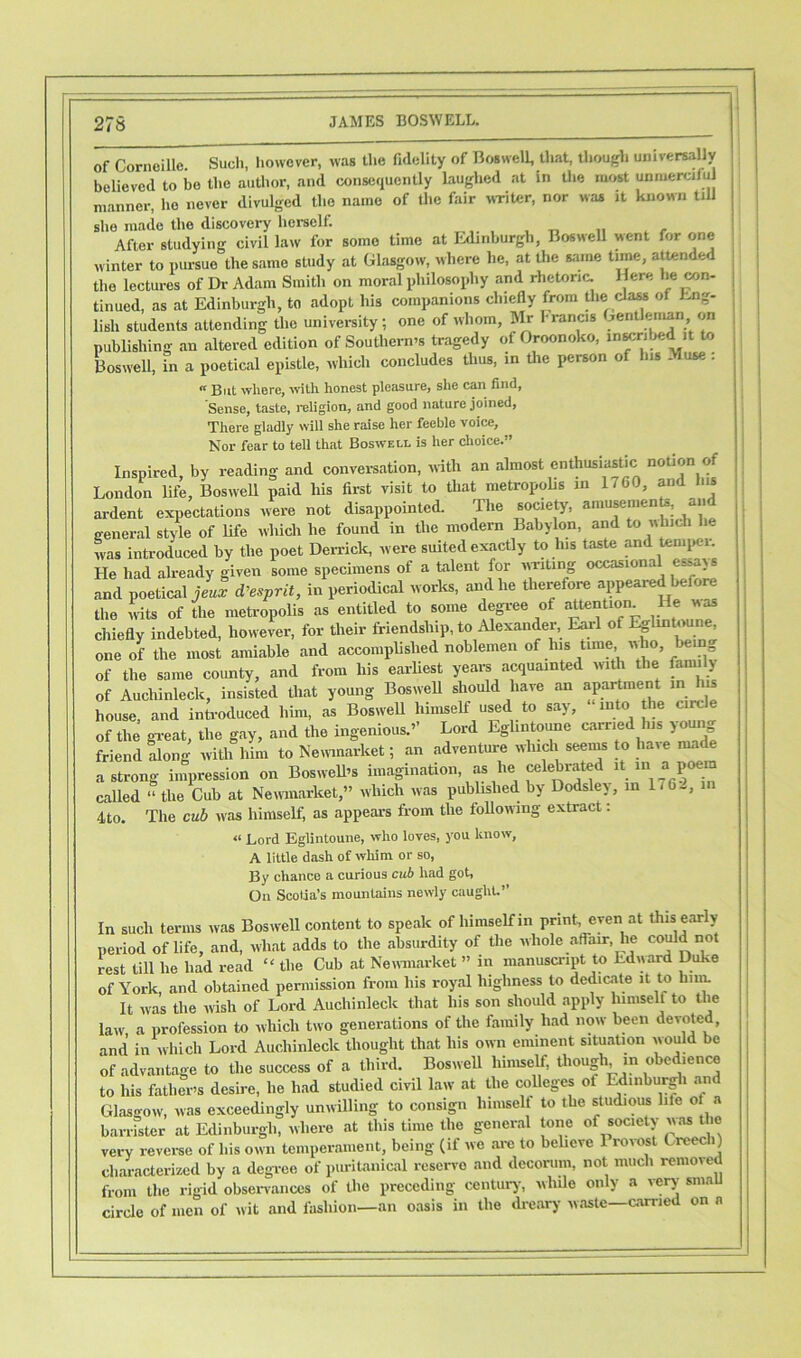 of Corneille. Such, however, was the fidelity of Boswell, that, though universally believed to be the author, and consequently laughed at in the most unmerciful manner, ho never divulged the name of the fair writer, nor was it known till she made the discovery herself. After studying civil law for some time at Edinburgh, Boswell went for one winter to pursue the same study at Glasgow, where he, at the same time, attended the lectures of Dr Adam Smith on moral philosophy and rhetoric. Here he con- tinued, as at Edinburgh, to adopt his companions chiefly from the class of Eng- lish students attending the university; one of whom, Mr 1-rancis gentleman on publishing an altered edition of Southern's tragedy of Oroonoko, inscribed it to Boswell, in a poetical epistle, which concludes thus, in the person of his Muse : « But where, with honest pleasure, she can find, Sense, taste, religion, and good nature joined, There gladly will she raise her feeble voice. Nor fear to tell that Boswell is her choice.” Inspired, by reading and conversation, with an almost enthusiastic notion of London life, Boswell paid his first visit to that metropolis in 1-GO, and lus ardent expectations were not disappointed. The society, amusement, and general style of life which he found in the modern Babylon, and to which be was introduced by the poet Derrick, were suited exactly to his taste and tempt i. He had already given some specimens of a talent for writing occasional essays and poetical je J d’esprit, in periodical works, and he therefore appeared before the wits of the metropolis as entitled to some degree of attention. He was chiefly indebted, however, for their friendship, to Alexander, Earl of Eglmtoune, one of the most amiable and accomplished noblemen of Ins time, who being of the same county, and from his earliest years acquainted with the family of Auchinleck, insisted that young Boswell should have an apartment m is house, and introduced him, as Boswell himself used to say, into the circle of the great, the gay, and the ingenious.’’ Lord Eglmtoune ca,'rlei s l friend along with him to Newmarket; an adventure which seems to have made a strong impression on Boswell’s imagination, as lie celebrated it in a poem called “ the Cub at Newmarket,” which was pubhslied by Dodslev, m \1Q>2, in 4to. The cub was himself, as appears from the following extract: « Lord Eglintoune, who loves, you know, A little dash of whim, or so, By chance a curious cub had got, On Scotia’s mountains newly caught.” In such terms was Boswell content to speak of himself in print, even at this early period of life, and, wliat adds to the absurdity of the whole affair, lie co“1^not rest till he had read “ the Cub at Newmarket ” in manuscript to Edward Duke of York, and obtained permission from Ills royal highness to dedicate it to him. It was the wish of Lord Auchinleck that his son should apply himself to the law, a profession to which two generations of the family had now been devoted, and in which Lord Auchinleck thought that liis own eminent situation would be of advantage to the success of a third. Boswell himself, though in obed.ence to his father’s desire, lie had studied civil law at the colleges of Edinburgh and Glasgow, was exceedingly unwilling to consign lnniself to the stud.ous life of a barrister at Edinburgh, where at this time the general tone of society was the very reverse of his own temperament, being (if we are to believe Provost Creech) characterized by a degree of puritanical reservo and decorum, not much removed from the rigid observances of the preceding century, while only a very sma circle of men of wit and fashion—an oasis in the dreary waste—carried on n