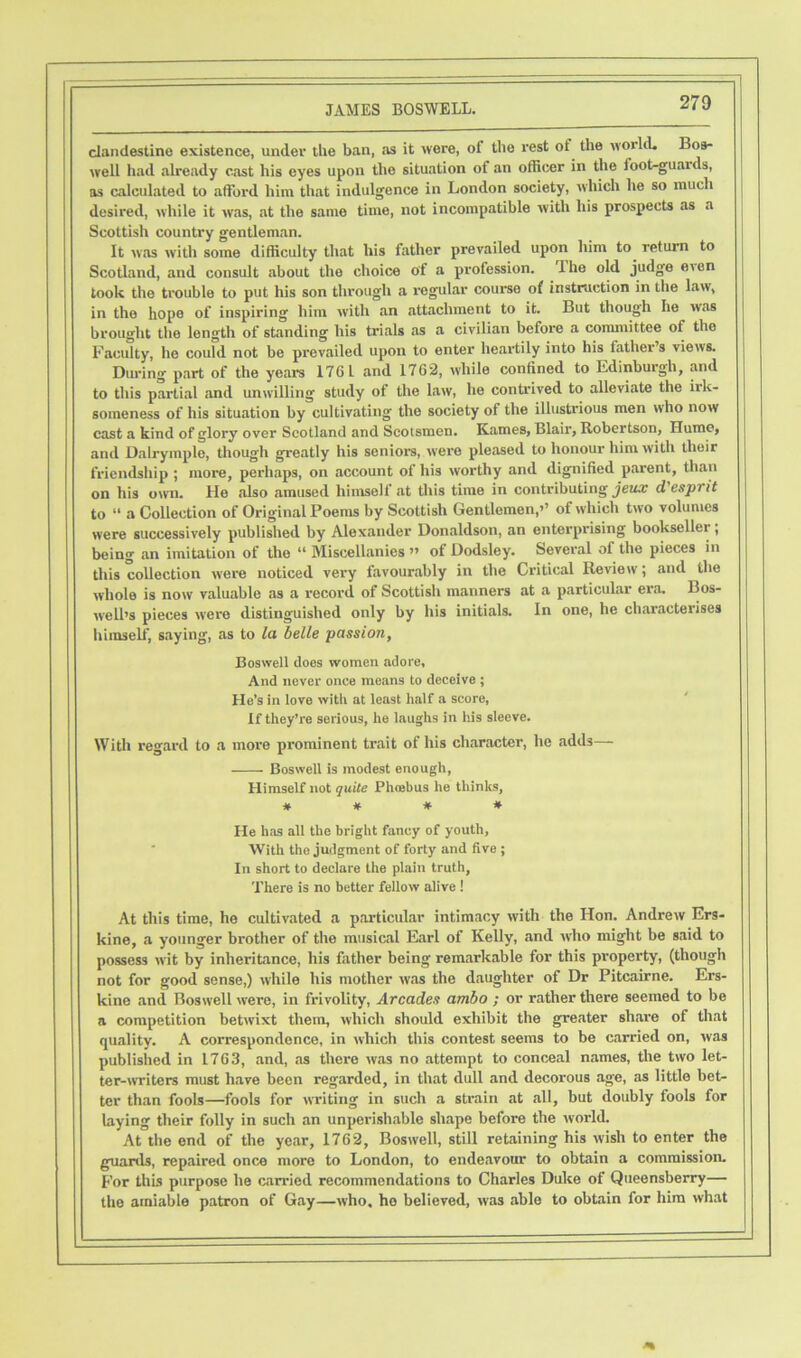 clandestine existence, under the ban, as it were, of the rest ot the world. Bos- well had already cast his eyes upon the situation of an officer in the foot-guards, as calculated to afford him that indulgence in London society, which he so much desired, while it was, at the same time, not incompatible with his prospects as a Scottish country gentleman. It was with some difficulty that his father prevailed upon him to return to Scotland, and consult about the choice of a profession. The old judge e'en took the trouble to put his son through a regular course of instruction in the law, in the hope of inspiring him with an attachment to it. But though he was brought the length of standing his trials as a civilian before a committee of the Faculty, he could not be prevailed upon to enter heartily into his father’s views. During part of the years 176 L and 1762, while confined to Edinburgh, and to this partial and unwilling study of the law, he contrived to alleviate the irk- someness of his situation by cultivating the society of the illustrious men who now cast a kind of glory over Scotland and Scotsmen. Karnes, Blair, Robertson, Hume, and Dalryinple, though greatly his seniors, were pleased to honour him with their friendship ; more, perhaps, on account of his worthy and dignified parent, than on his own. He also amused himself at this time in contributing jeux d'esprit to “ a Collection of Original Poems by Scottish Gentlemen,’’ of which two volumes were successively published by Alexander Donaldson, an enterprising bookseller; being an imitation of the “ Miscellanies ” of Dodsley. Several of the pieces in this collection were noticed very favourably in the Critical Review; and the whole is now valuable as a record of Scottish manners at a particular era. Bos- well’s pieces were distinguished only by his initials. In one, he characterises himself, saying, as to la belle passion, Boswell does women adore. And never once means to deceive ; He’s in love with at least half a score, If they’re serious, he laughs in his sleeve. With regard to a more prominent trait of his character, he adds— Boswell is modest enough, Himself not quite Phoebus he thinks, * # # * He has all the bright fancy of youth. With the judgment of forty and five ; In short to declare the plain truth, There is no better fellow alive! At this time, he cultivated a particular intimacy with the Hon. Andrew Ers- kine, a younger brother of the musical Earl of Kelly, and who might be said to possess wit by inheritance, his father being remarkable for this property, (though not for good sense,) while his mother was the daughter of Dr Pitcairne. Ers- kine and Boswell were, in frivolity, Arcades ambo ; or rather there seemed to be a competition betwixt them, which should exhibit the greater share of that quality. A correspondence, in which this contest seems to be carried on, was published in 1763, and, as there was no attempt to conceal names, the two let- ter-writers must have been regarded, in that dull and decorous age, as little bet- ter than fools—fools for writing in such a strain at all, but doubly fools for laying their folly in such an unperishable shape before the world. At the end of the year, 1762, Boswell, still retaining his wish to enter the guards, repaired once more to London, to endeavour to obtain a commission. For this purpose he carried recommendations to Charles Duke of Queensberry— the amiable patron of Gay—who, ho believed, was able to obtain for him what