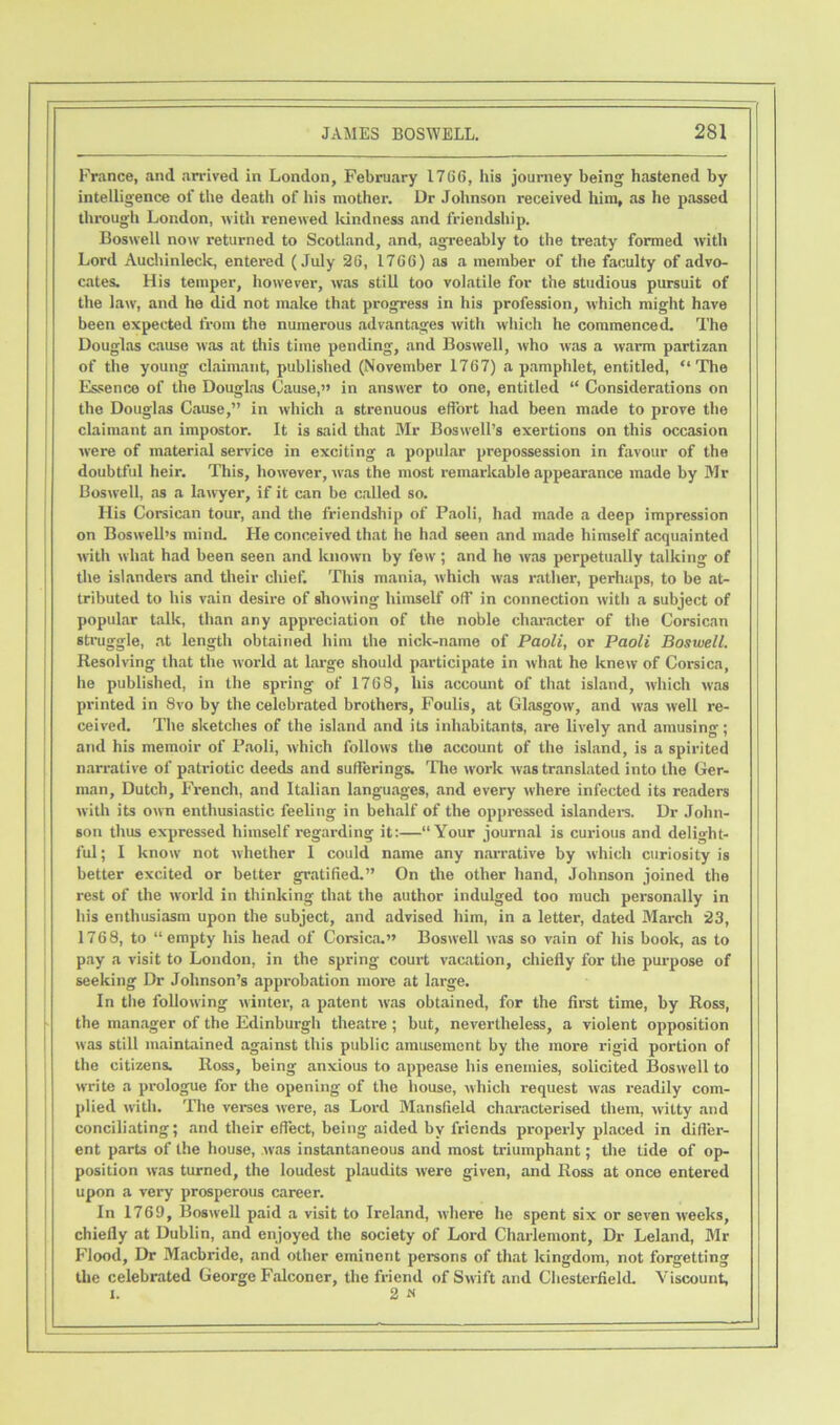 France, and arrived in London, February 1766, his journey being hastened by intelligence of the death of his mother. Dr Johnson received him, as he passed through London, with renewed lcindness and friendship. Boswell now returned to Scotland, and, agreeably to the treaty formed with Lord Auchinleck, entered (July 26, 1766) as a member of the faculty of advo- cates. His temper, however, was still too volatile for the studious pursuit of the law, and he did not make that progress in his profession, which might have been expected from the numerous advantages with which he commenced. The Douglas cause was at this time pending, and Boswell, who was a warm partizan of the young claimant, published (November 1767) a pamphlet, entitled, “The Essence of the Douglas Cause,” in answer to one, entitled “ Considerations on the Douglas Cause,” in which a strenuous effort had been made to prove the claimant an impostor. It is said that Mr Boswell’s exertions on this occasion were of material service in exciting a popular prepossession in favour of the doubtful heir. This, however, was the most remarkable appearance made by Mr Boswell, as a lawyer, if it can be called so. His Corsican tour, and the friendship of Paoli, had made a deep impression on Boswell’s mind. He conceived that he had seen and made himself acquainted with what had been seen and known by few ; and he was perpetually talking of the islanders and their chief. This mania, which was rather, perhaps, to be at- tributed to his vain desire of showing himself off in connection with a subject of popular talk, than any appreciation of the noble character of the Corsican struggle, at length obtained him the nick-name of Paoli, or Paoli Boswell. Resolving that the world at large should participate in what he knew of Corsica, he published, in the spring of 1768, his account of that island, which was printed in 8vo by the celebrated brothers, Foulis, at Glasgow, and was well re- ceived. The sketches of the island and its inhabitants, are lively and amusing; and his memoir of Paoli, which follows the account of the island, is a spirited narrative of patriotic deeds and sufferings. The work was translated into the Ger- man, Dutch, French, and Italian languages, and every where infected its readers with its own enthusiastic feeling in behalf of the oppressed islanders. Dr John- son thus expressed himself regarding it:—“Your journal is curious and delight- ful; I know' not whether I could name any narrative by which curiosity is better excited or better gratified.” On the other hand, Johnson joined the rest of the world in thinking that the author indulged too much personally in his enthusiasm upon the subject, and advised him, in a letter, dated March 23, 1768, to “empty his head of Corsica.” Bosw'ell was so vain of his book, as to pay a visit to London, in the spring court vacation, chiefly for the purpose of seeking Dr Johnson’s approbation more at large. In the following winter, a patent was obtained, for the first time, by Ross, the manager of the Edinburgh theatre ; but, nevertheless, a violent opposition was still maintained against this public amusement by the more rigid portion of the citizens. Ross, being anxious to appease his enemies, solicited Boswell to write a prologue for the opening of the house, which request was readily com- plied with. The verses were, as Lord Mansfield characterised them, witty and conciliating; and their effect, being aided by friends properly placed in differ- ent parts of the house, was instantaneous and most triumphant; the tide of op- position was turned, the loudest plaudits were given, and Ross at once entered upon a very prosperous career. In 1769, Boswell paid a visit to Ireland, where he spent six or seven weeks, chiefly at Dublin, and enjoyed the society of Lord Charlemont, Dr Leland, Mr Flood, Dr Macbride, and other eminent persons of that kingdom, not forgetting the celebrated George Falconer, the friend of Swift and Chesterfield. Viscount, I. 2«