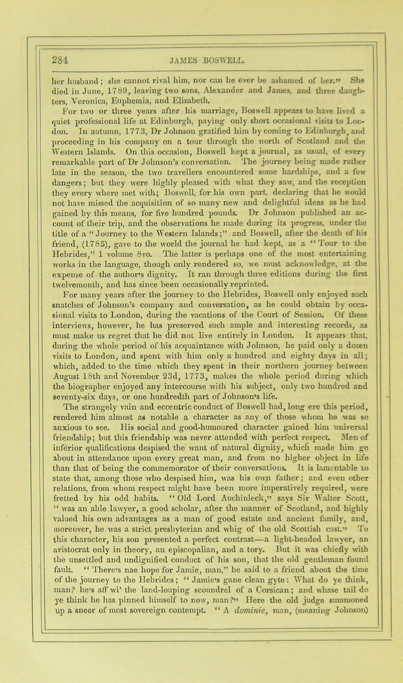 her husband; sho cannot rival him, nor can lie ever be ashamed of her.” She died in June, 1789, leaving two sons, Alexander and James, and three daugh- ters, Veronica, Euphemia, and Elizabeth. For two or three years after his marriage, Boswell appears to have lived a quiet professional life at Edinburgh, paying only short occasional visits to Lon- don. In autumn, 1773, Dr Johnson gratified him by coming to Edinburgh, and proceeding in his company on a tour through the north of Scotland and the Western Islands. On this occasion, Boswell kept a journal, as usual, of every remarkable part of Dr Johnson’s conversation. The journey being made rather late in the season, the two travellers encountered some hardships, and a few dangei-s; but they were highly pleased with what they saw, and the reception they every where met with; Boswell, for his own part, declaring that he would not have missed the acquisition of so many new and delightful ideas as he had gained by this means, for five hundred pounds. Dr Johnson published an ac- count of their trip, and the observations he made during its progress, under the title of a “Journey to the Western Islands;” and Boswell, after the death of his friend, (1785), gave to the world the journal he had kept, as a “Tour to the Hebrides,” 1 volume 8vo. The latter is perhaps one of the most entertaining works in the language, though only rendered so, we must acknowledge, at the expense of the author’s dignity. It ran through three editions during the first twelvemonth, and has since been occasionally reprinted. For many years after the journey to the Hebrides, Boswell only enjoyed such snatches of Johnson’s company and conversation, as he could obtain by occa- sional visits to London, during the vacations of the Court of Session. Of these interviews, however, he has preserved such ample and interesting records, as must make us regret that he did not live entirely in London. It appears that, during the whole period of his acquaintance with Johnson, he paid only a dozen visits to London, and spent with him only a hundred and eighty days in all; which, added to the time which they spent in their northern journey between August 18th and November 23d, 1773, makes the whole period during which the biographer enjoyed any intercourse with his subject, only two hundred and seventy-six days, or one hundredth part of Johnson’s life. The strangely vain and eccentric conduct of Boswell had, long ere this period, rendered him almost as notable a character as any of those whom he was so anxious to see. His social and good-humoured character gained him universal friendship; but this friendship was never attended with perfect respect. 3Ien of inferior qualifications despised the want of natural dignity, which made him go about in attendance upon every great man, and from no higher object in life than that of being the commemorator of their conversations. It is lamentable to state that, among those who despised him, was his own father; and even other relations, from whom respect might have been more imperatively required, were fretted by his odd habits. “Old Lord Auchinleck,” says Sir Walter Scott, “ was an able lawyer, a good scholar, after the manner of Scotland, and highly valued his own advantages as a man of good estate and ancient family, and, moreover, he was a strict presbyterian and whig of the old Scottish cast.” To this character, his son presented a perfect contrast—a light-headed lawyer, an aristocrat only in theory, an episcopalian, and a tory. But it was chiefly with the unsettled and undignified conduct of his son, that the old gentleman found fault. “ There’s nae hope for Jamie, man,” lie said to a friend about the time of the journey to the Hebrides; “ Jamie’s gane clean gyte: What do ye think, man? he’s aft’wi’ the land-louping scoundrel of a Corsican; and wliase tail do ye think he has pinned himself to now, man ?” Here the old judge summoned up a sneer of most sovereign contempt “ A dominie, man, (meaning Johnson)